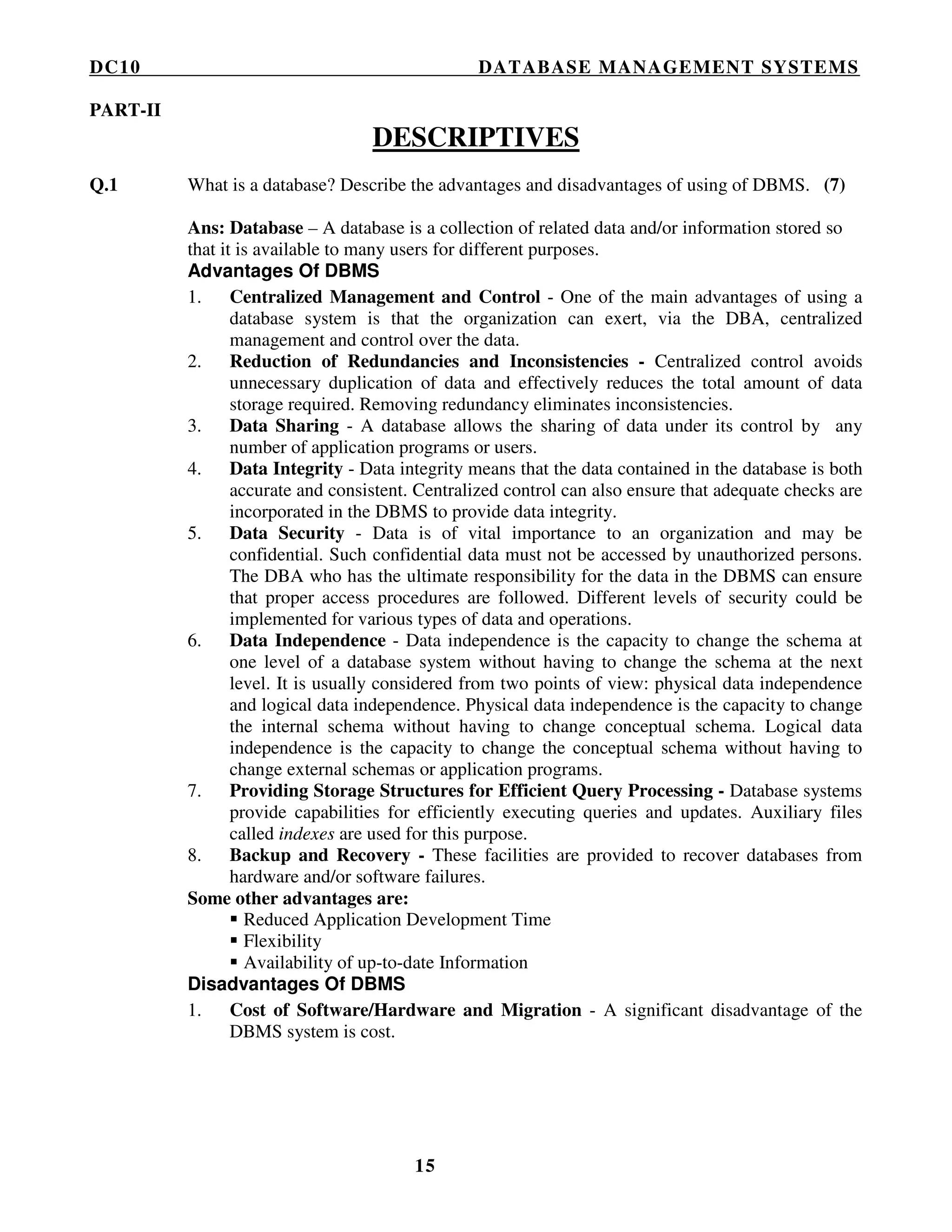 DC10 DATABASE MANAGEMENT SYSTEMS
15
PART-II
DESCRIPTIVES
Q.1 What is a database? Describe the advantages and disadvantages of using of DBMS. (7)
Ans: Database – A database is a collection of related data and/or information stored so
that it is available to many users for different purposes.
Advantages Of DBMS
1. Centralized Management and Control - One of the main advantages of using a
database system is that the organization can exert, via the DBA, centralized
management and control over the data.
2. Reduction of Redundancies and Inconsistencies - Centralized control avoids
unnecessary duplication of data and effectively reduces the total amount of data
storage required. Removing redundancy eliminates inconsistencies.
3. Data Sharing - A database allows the sharing of data under its control by any
number of application programs or users.
4. Data Integrity - Data integrity means that the data contained in the database is both
accurate and consistent. Centralized control can also ensure that adequate checks are
incorporated in the DBMS to provide data integrity.
5. Data Security - Data is of vital importance to an organization and may be
confidential. Such confidential data must not be accessed by unauthorized persons.
The DBA who has the ultimate responsibility for the data in the DBMS can ensure
that proper access procedures are followed. Different levels of security could be
implemented for various types of data and operations.
6. Data Independence - Data independence is the capacity to change the schema at
one level of a database system without having to change the schema at the next
level. It is usually considered from two points of view: physical data independence
and logical data independence. Physical data independence is the capacity to change
the internal schema without having to change conceptual schema. Logical data
independence is the capacity to change the conceptual schema without having to
change external schemas or application programs.
7. Providing Storage Structures for Efficient Query Processing - Database systems
provide capabilities for efficiently executing queries and updates. Auxiliary files
called indexes are used for this purpose.
8. Backup and Recovery - These facilities are provided to recover databases from
hardware and/or software failures.
Some other advantages are:
Reduced Application Development Time
Flexibility
Availability of up-to-date Information
Disadvantages Of DBMS
1. Cost of Software/Hardware and Migration - A significant disadvantage of the
DBMS system is cost.
 