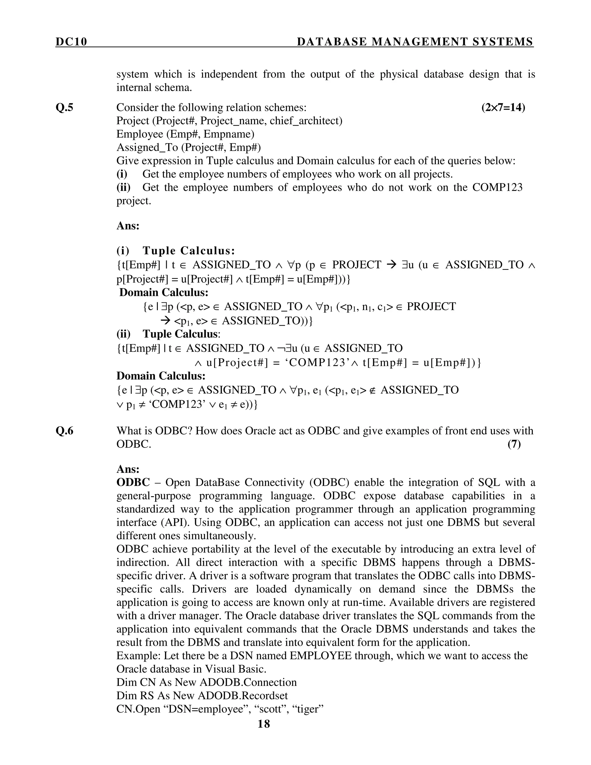 DC10 DATABASE MANAGEMENT SYSTEMS
18
system which is independent from the output of the physical database design that is
internal schema.
Q.5 Consider the following relation schemes: (2××××7=14)
Project (Project#, Project_name, chief_architect)
Employee (Emp#, Empname)
Assigned_To (Project#, Emp#)
Give expression in Tuple calculus and Domain calculus for each of the queries below:
(i) Get the employee numbers of employees who work on all projects.
(ii) Get the employee numbers of employees who do not work on the COMP123
project.
Ans:
(i) Tuple Calculus:
{t[Emp#] | t ∈ ASSIGNED_TO ∧ ∀p (p ∈ PROJECT ∃u (u ∈ ASSIGNED_TO ∧
p[Project#] = u[Project#] ∧ t[Emp#] = u[Emp#]))}
Domain Calculus:
{e | ∃p (<p, e> ∈ ASSIGNED_TO ∧ ∀p1 (<p1, n1, c1> ∈ PROJECT
<p1, e> ∈ ASSIGNED_TO))}
(ii) Tuple Calculus:
{t[Emp#] | t ∈ ASSIGNED_TO ∧ ¬∃u (u ∈ ASSIGNED_TO
∧ u[Project#] = ‘COMP123’∧ t[Emp#] = u[Emp#])}
Domain Calculus:
{e | ∃p (<p, e> ∈ ASSIGNED_TO ∧ ∀p1, e1 (<p1, e1> ∉ ASSIGNED_TO
∨ p1 ≠ ‘COMP123’ ∨ e1 ≠ e))}
Q.6 What is ODBC? How does Oracle act as ODBC and give examples of front end uses with
ODBC. (7)
Ans:
ODBC – Open DataBase Connectivity (ODBC) enable the integration of SQL with a
general-purpose programming language. ODBC expose database capabilities in a
standardized way to the application programmer through an application programming
interface (API). Using ODBC, an application can access not just one DBMS but several
different ones simultaneously.
ODBC achieve portability at the level of the executable by introducing an extra level of
indirection. All direct interaction with a specific DBMS happens through a DBMS-
specific driver. A driver is a software program that translates the ODBC calls into DBMS-
specific calls. Drivers are loaded dynamically on demand since the DBMSs the
application is going to access are known only at run-time. Available drivers are registered
with a driver manager. The Oracle database driver translates the SQL commands from the
application into equivalent commands that the Oracle DBMS understands and takes the
result from the DBMS and translate into equivalent form for the application.
Example: Let there be a DSN named EMPLOYEE through, which we want to access the
Oracle database in Visual Basic.
Dim CN As New ADODB.Connection
Dim RS As New ADODB.Recordset
CN.Open “DSN=employee”, “scott”, “tiger”
 