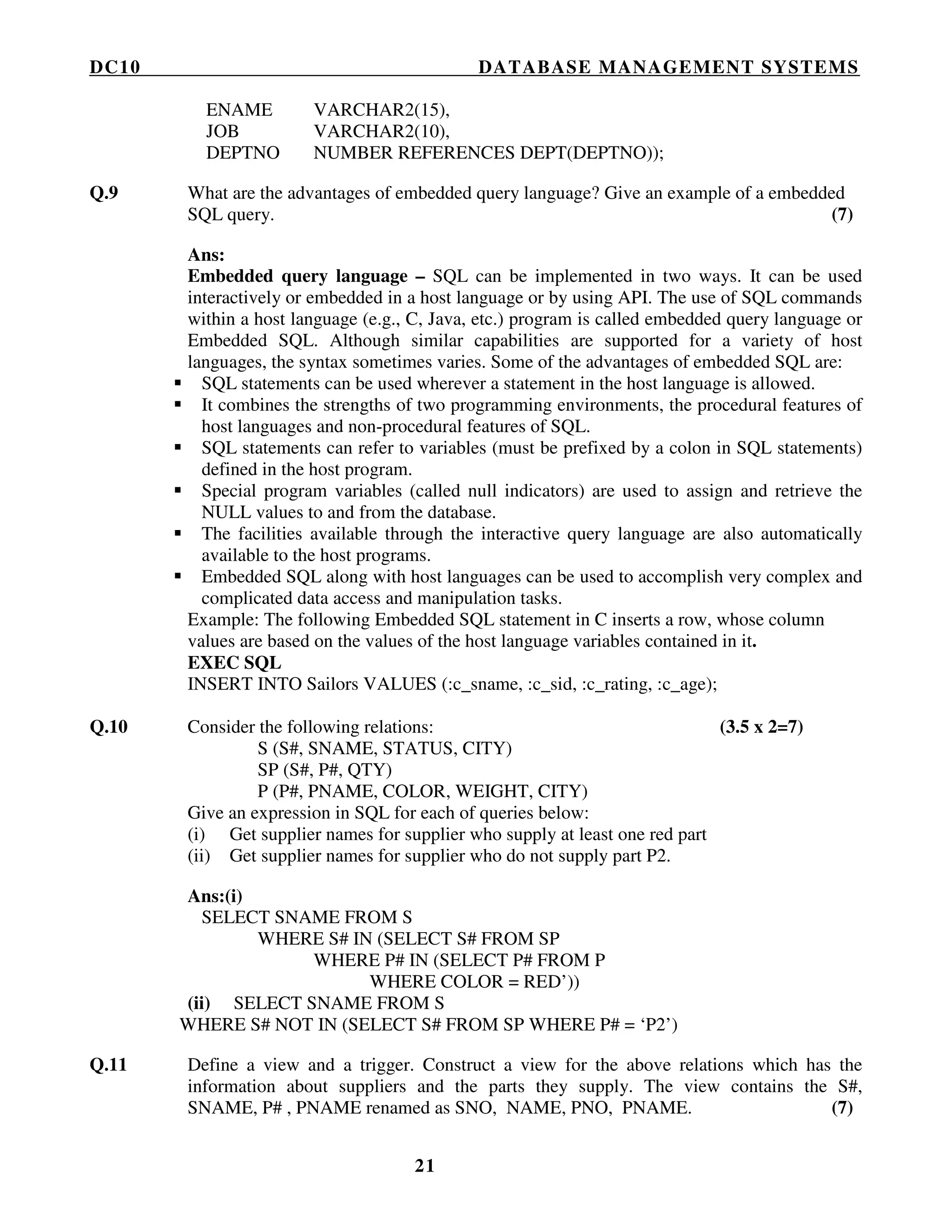 DC10 DATABASE MANAGEMENT SYSTEMS
21
ENAME VARCHAR2(15),
JOB VARCHAR2(10),
DEPTNO NUMBER REFERENCES DEPT(DEPTNO));
Q.9 What are the advantages of embedded query language? Give an example of a embedded
SQL query. (7)
Ans:
Embedded query language – SQL can be implemented in two ways. It can be used
interactively or embedded in a host language or by using API. The use of SQL commands
within a host language (e.g., C, Java, etc.) program is called embedded query language or
Embedded SQL. Although similar capabilities are supported for a variety of host
languages, the syntax sometimes varies. Some of the advantages of embedded SQL are:
SQL statements can be used wherever a statement in the host language is allowed.
It combines the strengths of two programming environments, the procedural features of
host languages and non-procedural features of SQL.
SQL statements can refer to variables (must be prefixed by a colon in SQL statements)
defined in the host program.
Special program variables (called null indicators) are used to assign and retrieve the
NULL values to and from the database.
The facilities available through the interactive query language are also automatically
available to the host programs.
Embedded SQL along with host languages can be used to accomplish very complex and
complicated data access and manipulation tasks.
Example: The following Embedded SQL statement in C inserts a row, whose column
values are based on the values of the host language variables contained in it.
EXEC SQL
INSERT INTO Sailors VALUES (:c_sname, :c_sid, :c_rating, :c_age);
Q.10 Consider the following relations: (3.5 x 2=7)
S (S#, SNAME, STATUS, CITY)
SP (S#, P#, QTY)
P (P#, PNAME, COLOR, WEIGHT, CITY)
Give an expression in SQL for each of queries below:
(i) Get supplier names for supplier who supply at least one red part
(ii) Get supplier names for supplier who do not supply part P2.
Ans:(i)
SELECT SNAME FROM S
WHERE S# IN (SELECT S# FROM SP
WHERE P# IN (SELECT P# FROM P
WHERE COLOR = RED’))
(ii) SELECT SNAME FROM S
WHERE S# NOT IN (SELECT S# FROM SP WHERE P# = ‘P2’)
Q.11 Define a view and a trigger. Construct a view for the above relations which has the
information about suppliers and the parts they supply. The view contains the S#,
SNAME, P# , PNAME renamed as SNO, NAME, PNO, PNAME. (7)
 