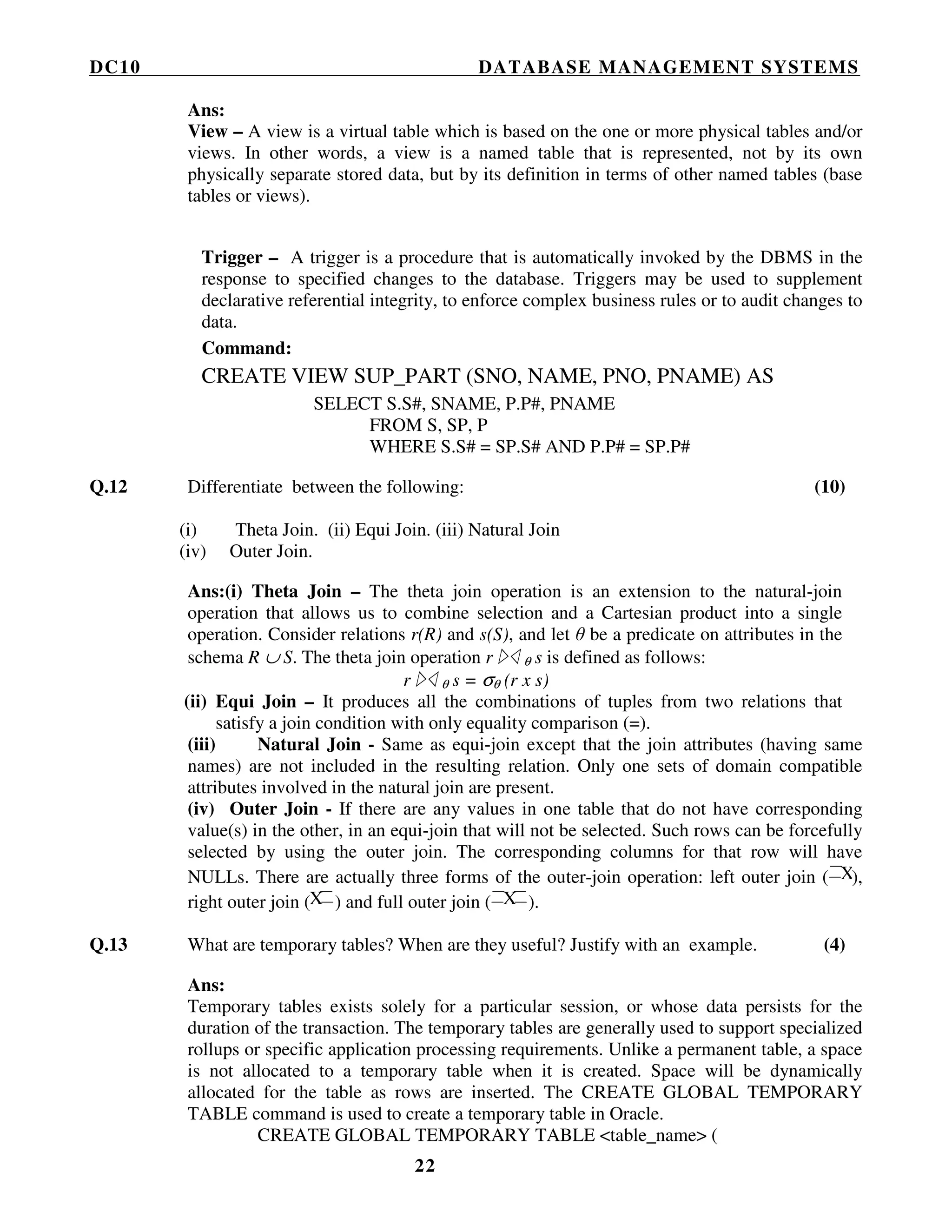 DC10 DATABASE MANAGEMENT SYSTEMS
22
Ans:
View – A view is a virtual table which is based on the one or more physical tables and/or
views. In other words, a view is a named table that is represented, not by its own
physically separate stored data, but by its definition in terms of other named tables (base
tables or views).
Trigger – A trigger is a procedure that is automatically invoked by the DBMS in the
response to specified changes to the database. Triggers may be used to supplement
declarative referential integrity, to enforce complex business rules or to audit changes to
data.
Command:
CREATE VIEW SUP_PART (SNO, NAME, PNO, PNAME) AS
SELECT S.S#, SNAME, P.P#, PNAME
FROM S, SP, P
WHERE S.S# = SP.S# AND P.P# = SP.P#
Q.12 Differentiate between the following: (10)
(i) Theta Join. (ii) Equi Join. (iii) Natural Join
(iv) Outer Join.
Ans:(i) Theta Join – The theta join operation is an extension to the natural-join
operation that allows us to combine selection and a Cartesian product into a single
operation. Consider relations r(R) and s(S), and let θ be a predicate on attributes in the
schema R ∪ S. The theta join operation r θ s is defined as follows:
r θ s = σθ (r x s)
(ii) Equi Join – It produces all the combinations of tuples from two relations that
satisfy a join condition with only equality comparison (=).
(iii) Natural Join - Same as equi-join except that the join attributes (having same
names) are not included in the resulting relation. Only one sets of domain compatible
attributes involved in the natural join are present.
(iv) Outer Join - If there are any values in one table that do not have corresponding
value(s) in the other, in an equi-join that will not be selected. Such rows can be forcefully
selected by using the outer join. The corresponding columns for that row will have
NULLs. There are actually three forms of the outer-join operation: left outer join ( X),
right outer join (X ) and full outer join ( X ).
Q.13 What are temporary tables? When are they useful? Justify with an example. (4)
Ans:
Temporary tables exists solely for a particular session, or whose data persists for the
duration of the transaction. The temporary tables are generally used to support specialized
rollups or specific application processing requirements. Unlike a permanent table, a space
is not allocated to a temporary table when it is created. Space will be dynamically
allocated for the table as rows are inserted. The CREATE GLOBAL TEMPORARY
TABLE command is used to create a temporary table in Oracle.
CREATE GLOBAL TEMPORARY TABLE <table_name> (
 