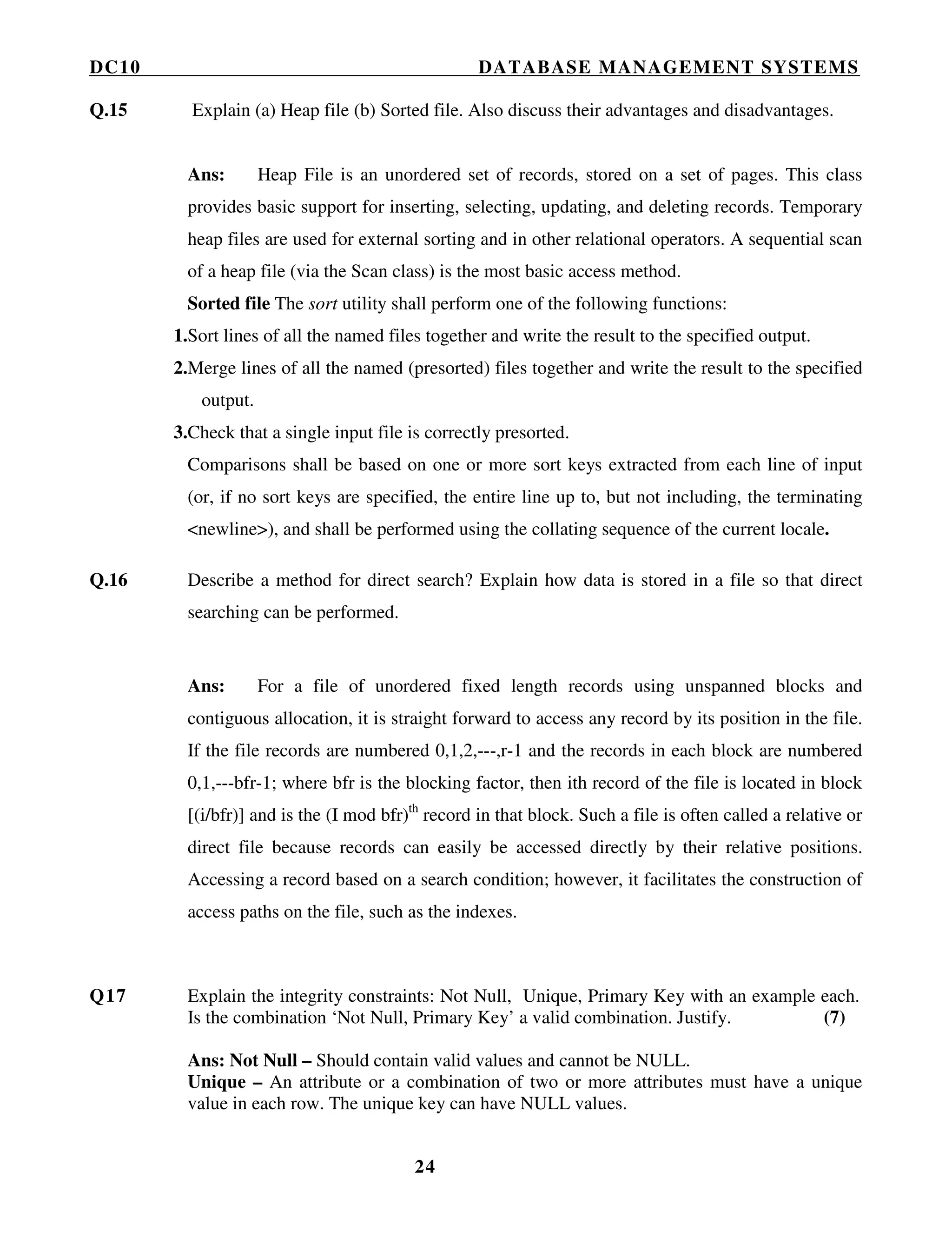 DC10 DATABASE MANAGEMENT SYSTEMS
24
Q.15 Explain (a) Heap file (b) Sorted file. Also discuss their advantages and disadvantages.
Ans: Heap File is an unordered set of records, stored on a set of pages. This class
provides basic support for inserting, selecting, updating, and deleting records. Temporary
heap files are used for external sorting and in other relational operators. A sequential scan
of a heap file (via the Scan class) is the most basic access method.
Sorted file The sort utility shall perform one of the following functions:
1.Sort lines of all the named files together and write the result to the specified output.
2.Merge lines of all the named (presorted) files together and write the result to the specified
output.
3.Check that a single input file is correctly presorted.
Comparisons shall be based on one or more sort keys extracted from each line of input
(or, if no sort keys are specified, the entire line up to, but not including, the terminating
<newline>), and shall be performed using the collating sequence of the current locale.
Q.16 Describe a method for direct search? Explain how data is stored in a file so that direct
searching can be performed.
Ans: For a file of unordered fixed length records using unspanned blocks and
contiguous allocation, it is straight forward to access any record by its position in the file.
If the file records are numbered 0,1,2,---,r-1 and the records in each block are numbered
0,1,---bfr-1; where bfr is the blocking factor, then ith record of the file is located in block
[(i/bfr)] and is the (I mod bfr)th
record in that block. Such a file is often called a relative or
direct file because records can easily be accessed directly by their relative positions.
Accessing a record based on a search condition; however, it facilitates the construction of
access paths on the file, such as the indexes.
Q17 Explain the integrity constraints: Not Null, Unique, Primary Key with an example each.
Is the combination ‘Not Null, Primary Key’ a valid combination. Justify. (7)
Ans: Not Null – Should contain valid values and cannot be NULL.
Unique – An attribute or a combination of two or more attributes must have a unique
value in each row. The unique key can have NULL values.
 