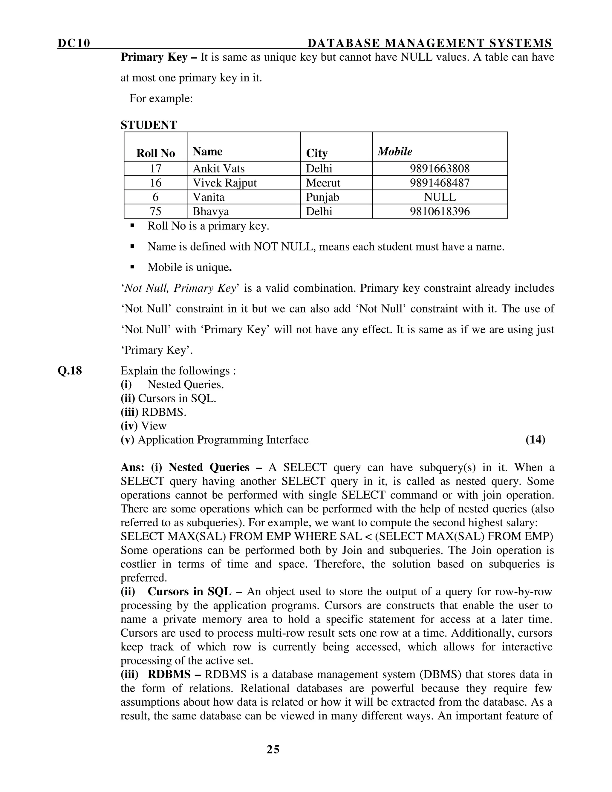 DC10 DATABASE MANAGEMENT SYSTEMS
25
Primary Key – It is same as unique key but cannot have NULL values. A table can have
at most one primary key in it.
For example:
STUDENT
Roll No Name City Mobile
17 Ankit Vats Delhi 9891663808
16 Vivek Rajput Meerut 9891468487
6 Vanita Punjab NULL
75 Bhavya Delhi 9810618396
Roll No is a primary key.
Name is defined with NOT NULL, means each student must have a name.
Mobile is unique.
‘Not Null, Primary Key’ is a valid combination. Primary key constraint already includes
‘Not Null’ constraint in it but we can also add ‘Not Null’ constraint with it. The use of
‘Not Null’ with ‘Primary Key’ will not have any effect. It is same as if we are using just
‘Primary Key’.
Q.18 Explain the followings :
(i) Nested Queries.
(ii) Cursors in SQL.
(iii) RDBMS.
(iv) View
(v) Application Programming Interface (14)
Ans: (i) Nested Queries – A SELECT query can have subquery(s) in it. When a
SELECT query having another SELECT query in it, is called as nested query. Some
operations cannot be performed with single SELECT command or with join operation.
There are some operations which can be performed with the help of nested queries (also
referred to as subqueries). For example, we want to compute the second highest salary:
SELECT MAX(SAL) FROM EMP WHERE SAL < (SELECT MAX(SAL) FROM EMP)
Some operations can be performed both by Join and subqueries. The Join operation is
costlier in terms of time and space. Therefore, the solution based on subqueries is
preferred.
(ii) Cursors in SQL – An object used to store the output of a query for row-by-row
processing by the application programs. Cursors are constructs that enable the user to
name a private memory area to hold a specific statement for access at a later time.
Cursors are used to process multi-row result sets one row at a time. Additionally, cursors
keep track of which row is currently being accessed, which allows for interactive
processing of the active set.
(iii) RDBMS – RDBMS is a database management system (DBMS) that stores data in
the form of relations. Relational databases are powerful because they require few
assumptions about how data is related or how it will be extracted from the database. As a
result, the same database can be viewed in many different ways. An important feature of
 