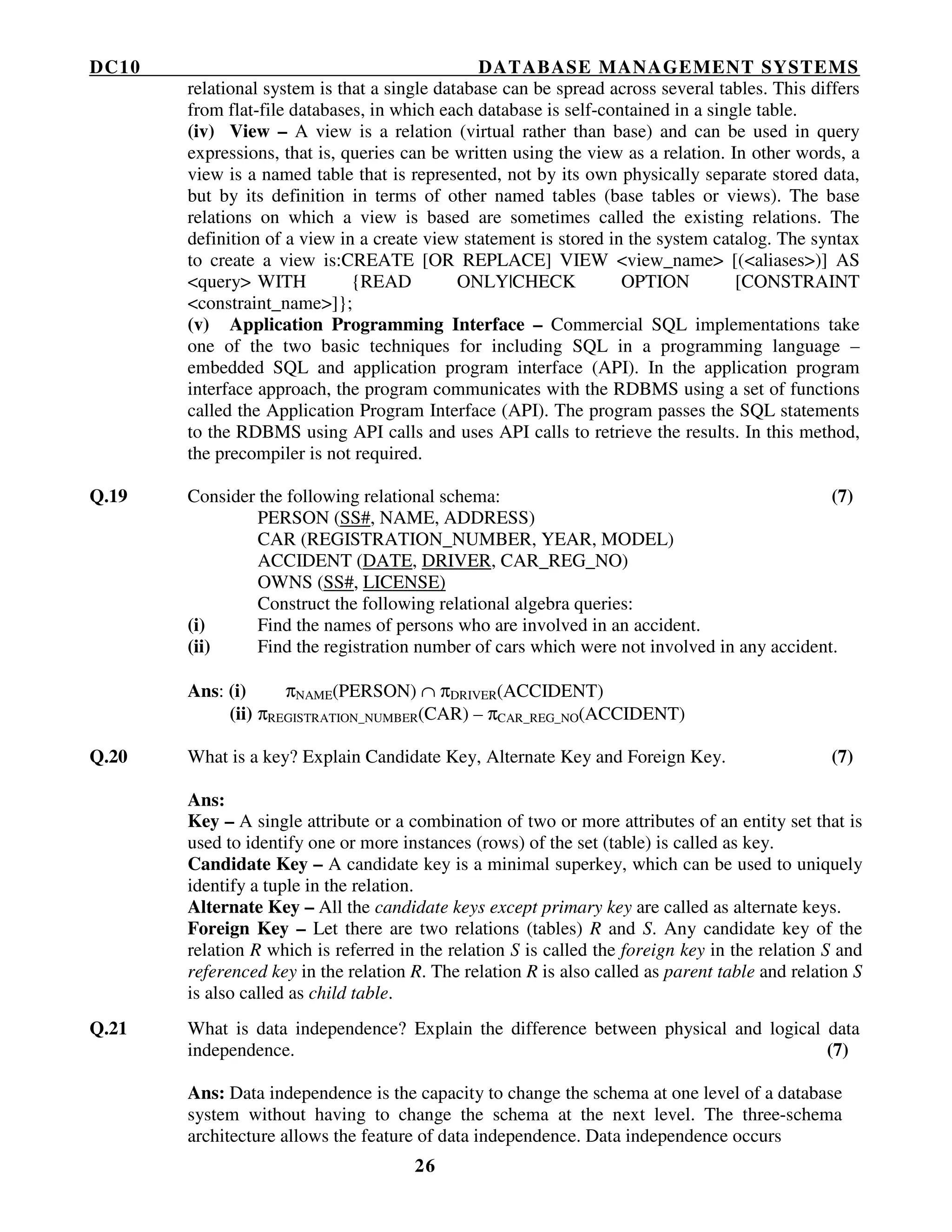 DC10 DATABASE MANAGEMENT SYSTEMS
26
relational system is that a single database can be spread across several tables. This differs
from flat-file databases, in which each database is self-contained in a single table.
(iv) View – A view is a relation (virtual rather than base) and can be used in query
expressions, that is, queries can be written using the view as a relation. In other words, a
view is a named table that is represented, not by its own physically separate stored data,
but by its definition in terms of other named tables (base tables or views). The base
relations on which a view is based are sometimes called the existing relations. The
definition of a view in a create view statement is stored in the system catalog. The syntax
to create a view is:CREATE [OR REPLACE] VIEW <view_name> [(<aliases>)] AS
<query> WITH {READ ONLY|CHECK OPTION [CONSTRAINT
<constraint_name>]};
(v) Application Programming Interface – Commercial SQL implementations take
one of the two basic techniques for including SQL in a programming language –
embedded SQL and application program interface (API). In the application program
interface approach, the program communicates with the RDBMS using a set of functions
called the Application Program Interface (API). The program passes the SQL statements
to the RDBMS using API calls and uses API calls to retrieve the results. In this method,
the precompiler is not required.
Q.19 Consider the following relational schema: (7)
PERSON (SS#, NAME, ADDRESS)
CAR (REGISTRATION_NUMBER, YEAR, MODEL)
ACCIDENT (DATE, DRIVER, CAR_REG_NO)
OWNS (SS#, LICENSE)
Construct the following relational algebra queries:
(i) Find the names of persons who are involved in an accident.
(ii) Find the registration number of cars which were not involved in any accident.
Ans: (i) πNAME(PERSON) ∩ πDRIVER(ACCIDENT)
(ii) πREGISTRATION_NUMBER(CAR) – πCAR_REG_NO(ACCIDENT)
Q.20 What is a key? Explain Candidate Key, Alternate Key and Foreign Key. (7)
Ans:
Key – A single attribute or a combination of two or more attributes of an entity set that is
used to identify one or more instances (rows) of the set (table) is called as key.
Candidate Key – A candidate key is a minimal superkey, which can be used to uniquely
identify a tuple in the relation.
Alternate Key – All the candidate keys except primary key are called as alternate keys.
Foreign Key – Let there are two relations (tables) R and S. Any candidate key of the
relation R which is referred in the relation S is called the foreign key in the relation S and
referenced key in the relation R. The relation R is also called as parent table and relation S
is also called as child table.
Q.21 What is data independence? Explain the difference between physical and logical data
independence. (7)
Ans: Data independence is the capacity to change the schema at one level of a database
system without having to change the schema at the next level. The three-schema
architecture allows the feature of data independence. Data independence occurs
 