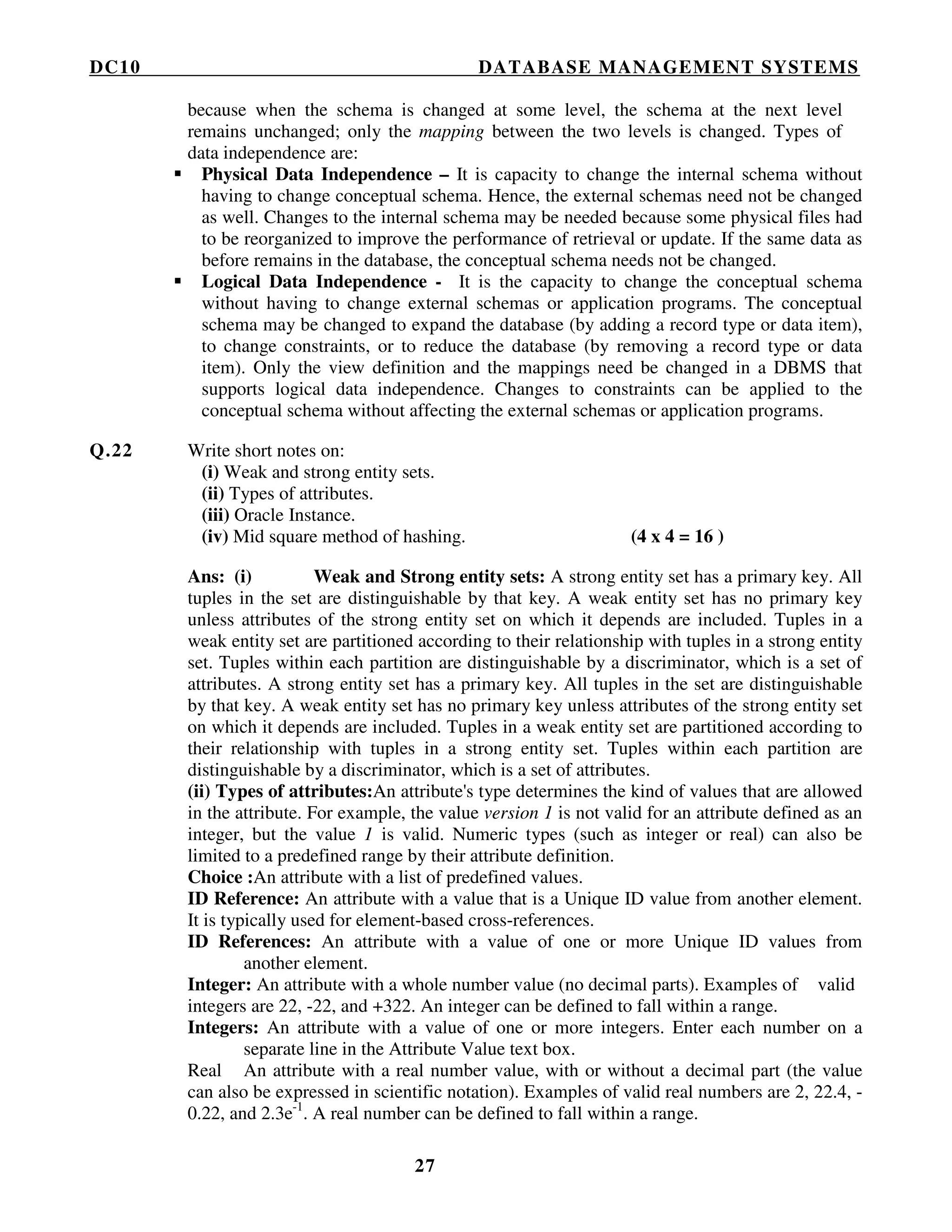 DC10 DATABASE MANAGEMENT SYSTEMS
27
because when the schema is changed at some level, the schema at the next level
remains unchanged; only the mapping between the two levels is changed. Types of
data independence are:
Physical Data Independence – It is capacity to change the internal schema without
having to change conceptual schema. Hence, the external schemas need not be changed
as well. Changes to the internal schema may be needed because some physical files had
to be reorganized to improve the performance of retrieval or update. If the same data as
before remains in the database, the conceptual schema needs not be changed.
Logical Data Independence - It is the capacity to change the conceptual schema
without having to change external schemas or application programs. The conceptual
schema may be changed to expand the database (by adding a record type or data item),
to change constraints, or to reduce the database (by removing a record type or data
item). Only the view definition and the mappings need be changed in a DBMS that
supports logical data independence. Changes to constraints can be applied to the
conceptual schema without affecting the external schemas or application programs.
Q.22 Write short notes on:
(i) Weak and strong entity sets.
(ii) Types of attributes.
(iii) Oracle Instance.
(iv) Mid square method of hashing. (4 x 4 = 16 )
Ans: (i) Weak and Strong entity sets: A strong entity set has a primary key. All
tuples in the set are distinguishable by that key. A weak entity set has no primary key
unless attributes of the strong entity set on which it depends are included. Tuples in a
weak entity set are partitioned according to their relationship with tuples in a strong entity
set. Tuples within each partition are distinguishable by a discriminator, which is a set of
attributes. A strong entity set has a primary key. All tuples in the set are distinguishable
by that key. A weak entity set has no primary key unless attributes of the strong entity set
on which it depends are included. Tuples in a weak entity set are partitioned according to
their relationship with tuples in a strong entity set. Tuples within each partition are
distinguishable by a discriminator, which is a set of attributes.
(ii) Types of attributes:An attribute's type determines the kind of values that are allowed
in the attribute. For example, the value version 1 is not valid for an attribute defined as an
integer, but the value 1 is valid. Numeric types (such as integer or real) can also be
limited to a predefined range by their attribute definition.
Choice :An attribute with a list of predefined values.
ID Reference: An attribute with a value that is a Unique ID value from another element.
It is typically used for element-based cross-references.
ID References: An attribute with a value of one or more Unique ID values from
another element.
Integer: An attribute with a whole number value (no decimal parts). Examples of valid
integers are 22, -22, and +322. An integer can be defined to fall within a range.
Integers: An attribute with a value of one or more integers. Enter each number on a
separate line in the Attribute Value text box.
Real An attribute with a real number value, with or without a decimal part (the value
can also be expressed in scientific notation). Examples of valid real numbers are 2, 22.4, -
0.22, and 2.3e-1
. A real number can be defined to fall within a range.
 