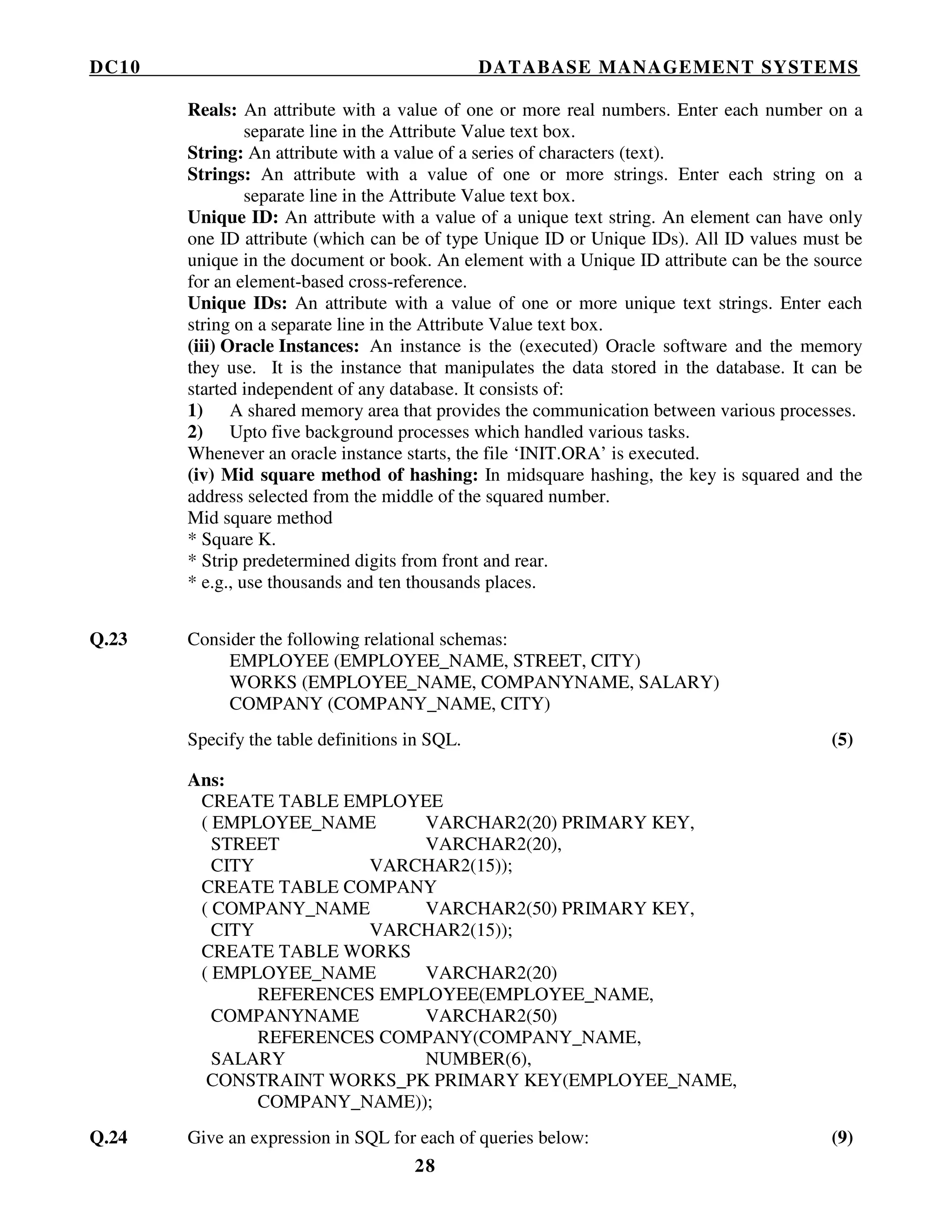 DC10 DATABASE MANAGEMENT SYSTEMS
28
Reals: An attribute with a value of one or more real numbers. Enter each number on a
separate line in the Attribute Value text box.
String: An attribute with a value of a series of characters (text).
Strings: An attribute with a value of one or more strings. Enter each string on a
separate line in the Attribute Value text box.
Unique ID: An attribute with a value of a unique text string. An element can have only
one ID attribute (which can be of type Unique ID or Unique IDs). All ID values must be
unique in the document or book. An element with a Unique ID attribute can be the source
for an element-based cross-reference.
Unique IDs: An attribute with a value of one or more unique text strings. Enter each
string on a separate line in the Attribute Value text box.
(iii) Oracle Instances: An instance is the (executed) Oracle software and the memory
they use. It is the instance that manipulates the data stored in the database. It can be
started independent of any database. It consists of:
1) A shared memory area that provides the communication between various processes.
2) Upto five background processes which handled various tasks.
Whenever an oracle instance starts, the file ‘INIT.ORA’ is executed.
(iv) Mid square method of hashing: In midsquare hashing, the key is squared and the
address selected from the middle of the squared number.
Mid square method
* Square K.
* Strip predetermined digits from front and rear.
* e.g., use thousands and ten thousands places.
Q.23 Consider the following relational schemas:
EMPLOYEE (EMPLOYEE_NAME, STREET, CITY)
WORKS (EMPLOYEE_NAME, COMPANYNAME, SALARY)
COMPANY (COMPANY_NAME, CITY)
Specify the table definitions in SQL. (5)
Ans:
CREATE TABLE EMPLOYEE
( EMPLOYEE_NAME VARCHAR2(20) PRIMARY KEY,
STREET VARCHAR2(20),
CITY VARCHAR2(15));
CREATE TABLE COMPANY
( COMPANY_NAME VARCHAR2(50) PRIMARY KEY,
CITY VARCHAR2(15));
CREATE TABLE WORKS
( EMPLOYEE_NAME VARCHAR2(20)
REFERENCES EMPLOYEE(EMPLOYEE_NAME,
COMPANYNAME VARCHAR2(50)
REFERENCES COMPANY(COMPANY_NAME,
SALARY NUMBER(6),
CONSTRAINT WORKS_PK PRIMARY KEY(EMPLOYEE_NAME,
COMPANY_NAME));
Q.24 Give an expression in SQL for each of queries below: (9)
 