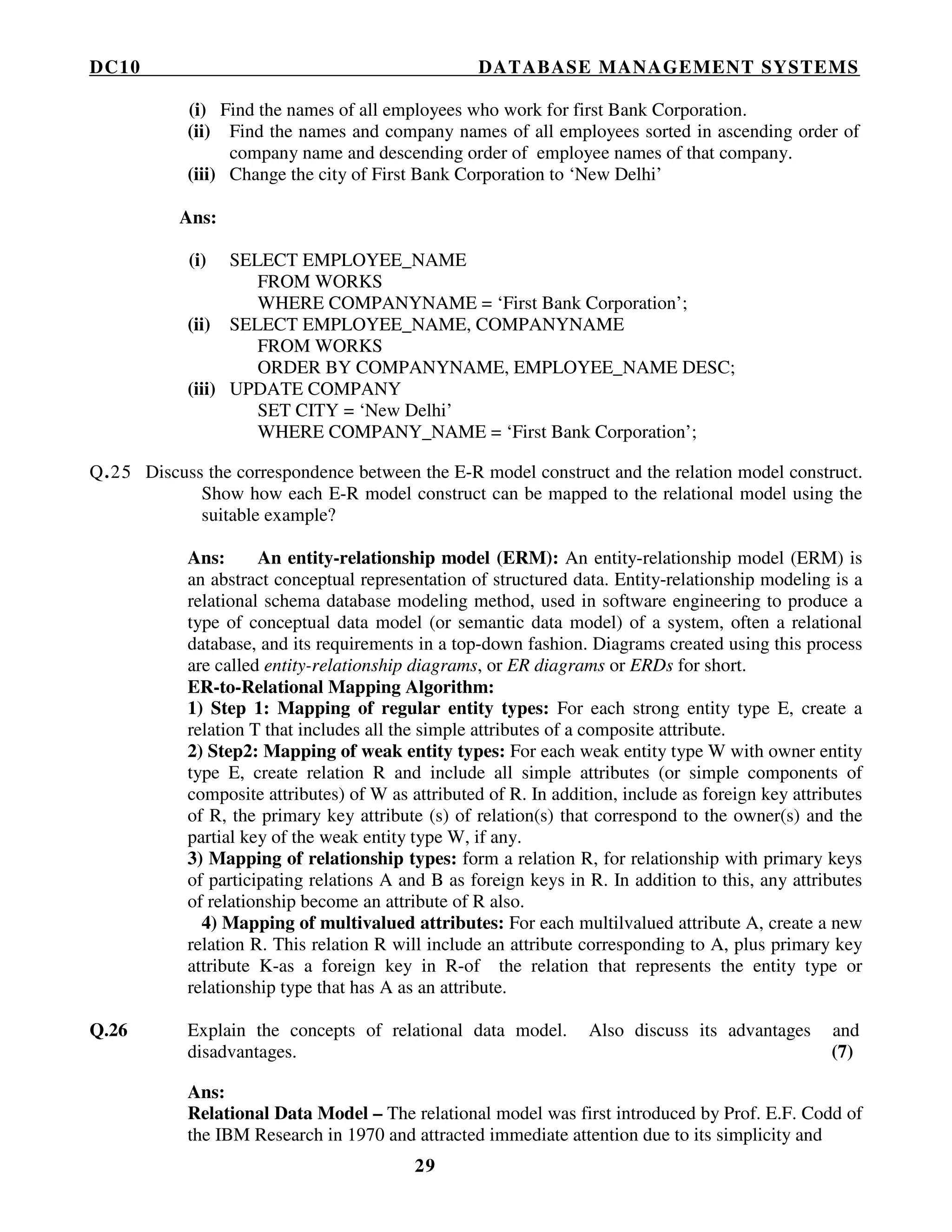 DC10 DATABASE MANAGEMENT SYSTEMS
29
(i) Find the names of all employees who work for first Bank Corporation.
(ii) Find the names and company names of all employees sorted in ascending order of
company name and descending order of employee names of that company.
(iii) Change the city of First Bank Corporation to ‘New Delhi’
Ans:
(i) SELECT EMPLOYEE_NAME
FROM WORKS
WHERE COMPANYNAME = ‘First Bank Corporation’;
(ii) SELECT EMPLOYEE_NAME, COMPANYNAME
FROM WORKS
ORDER BY COMPANYNAME, EMPLOYEE_NAME DESC;
(iii) UPDATE COMPANY
SET CITY = ‘New Delhi’
WHERE COMPANY_NAME = ‘First Bank Corporation’;
Q.25 Discuss the correspondence between the E-R model construct and the relation model construct.
Show how each E-R model construct can be mapped to the relational model using the
suitable example?
Ans: An entity-relationship model (ERM): An entity-relationship model (ERM) is
an abstract conceptual representation of structured data. Entity-relationship modeling is a
relational schema database modeling method, used in software engineering to produce a
type of conceptual data model (or semantic data model) of a system, often a relational
database, and its requirements in a top-down fashion. Diagrams created using this process
are called entity-relationship diagrams, or ER diagrams or ERDs for short.
ER-to-Relational Mapping Algorithm:
1) Step 1: Mapping of regular entity types: For each strong entity type E, create a
relation T that includes all the simple attributes of a composite attribute.
2) Step2: Mapping of weak entity types: For each weak entity type W with owner entity
type E, create relation R and include all simple attributes (or simple components of
composite attributes) of W as attributed of R. In addition, include as foreign key attributes
of R, the primary key attribute (s) of relation(s) that correspond to the owner(s) and the
partial key of the weak entity type W, if any.
3) Mapping of relationship types: form a relation R, for relationship with primary keys
of participating relations A and B as foreign keys in R. In addition to this, any attributes
of relationship become an attribute of R also.
4) Mapping of multivalued attributes: For each multilvalued attribute A, create a new
relation R. This relation R will include an attribute corresponding to A, plus primary key
attribute K-as a foreign key in R-of the relation that represents the entity type or
relationship type that has A as an attribute.
Q.26 Explain the concepts of relational data model. Also discuss its advantages and
disadvantages. (7)
Ans:
Relational Data Model – The relational model was first introduced by Prof. E.F. Codd of
the IBM Research in 1970 and attracted immediate attention due to its simplicity and
 