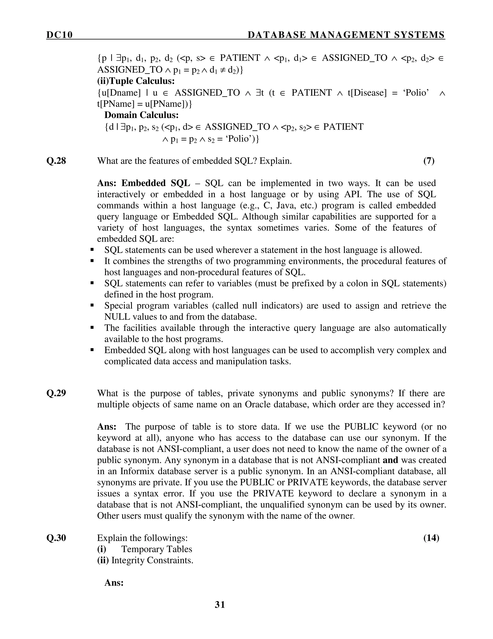 DC10 DATABASE MANAGEMENT SYSTEMS
31
{p | ∃p1, d1, p2, d2 (<p, s> ∈ PATIENT ∧ <p1, d1> ∈ ASSIGNED_TO ∧ <p2, d2> ∈
ASSIGNED_TO ∧ p1 = p2 ∧ d1 ≠ d2)}
(ii)Tuple Calculus:
{u[Dname] | u ∈ ASSIGNED_TO ∧ ∃t (t ∈ PATIENT ∧ t[Disease] = ‘Polio’ ∧
t[PName] = u[PName])}
Domain Calculus:
{d | ∃p1, p2, s2 (<p1, d> ∈ ASSIGNED_TO ∧ <p2, s2> ∈ PATIENT
∧ p1 = p2 ∧ s2 = ‘Polio’)}
Q.28 What are the features of embedded SQL? Explain. (7)
Ans: Embedded SQL – SQL can be implemented in two ways. It can be used
interactively or embedded in a host language or by using API. The use of SQL
commands within a host language (e.g., C, Java, etc.) program is called embedded
query language or Embedded SQL. Although similar capabilities are supported for a
variety of host languages, the syntax sometimes varies. Some of the features of
embedded SQL are:
SQL statements can be used wherever a statement in the host language is allowed.
It combines the strengths of two programming environments, the procedural features of
host languages and non-procedural features of SQL.
SQL statements can refer to variables (must be prefixed by a colon in SQL statements)
defined in the host program.
Special program variables (called null indicators) are used to assign and retrieve the
NULL values to and from the database.
The facilities available through the interactive query language are also automatically
available to the host programs.
Embedded SQL along with host languages can be used to accomplish very complex and
complicated data access and manipulation tasks.
Q.29 What is the purpose of tables, private synonyms and public synonyms? If there are
multiple objects of same name on an Oracle database, which order are they accessed in?
Ans: The purpose of table is to store data. If we use the PUBLIC keyword (or no
keyword at all), anyone who has access to the database can use our synonym. If the
database is not ANSI-compliant, a user does not need to know the name of the owner of a
public synonym. Any synonym in a database that is not ANSI-compliant and was created
in an Informix database server is a public synonym. In an ANSI-compliant database, all
synonyms are private. If you use the PUBLIC or PRIVATE keywords, the database server
issues a syntax error. If you use the PRIVATE keyword to declare a synonym in a
database that is not ANSI-compliant, the unqualified synonym can be used by its owner.
Other users must qualify the synonym with the name of the owner.
Q.30 Explain the followings: (14)
(i) Temporary Tables
(ii) Integrity Constraints.
Ans:
 