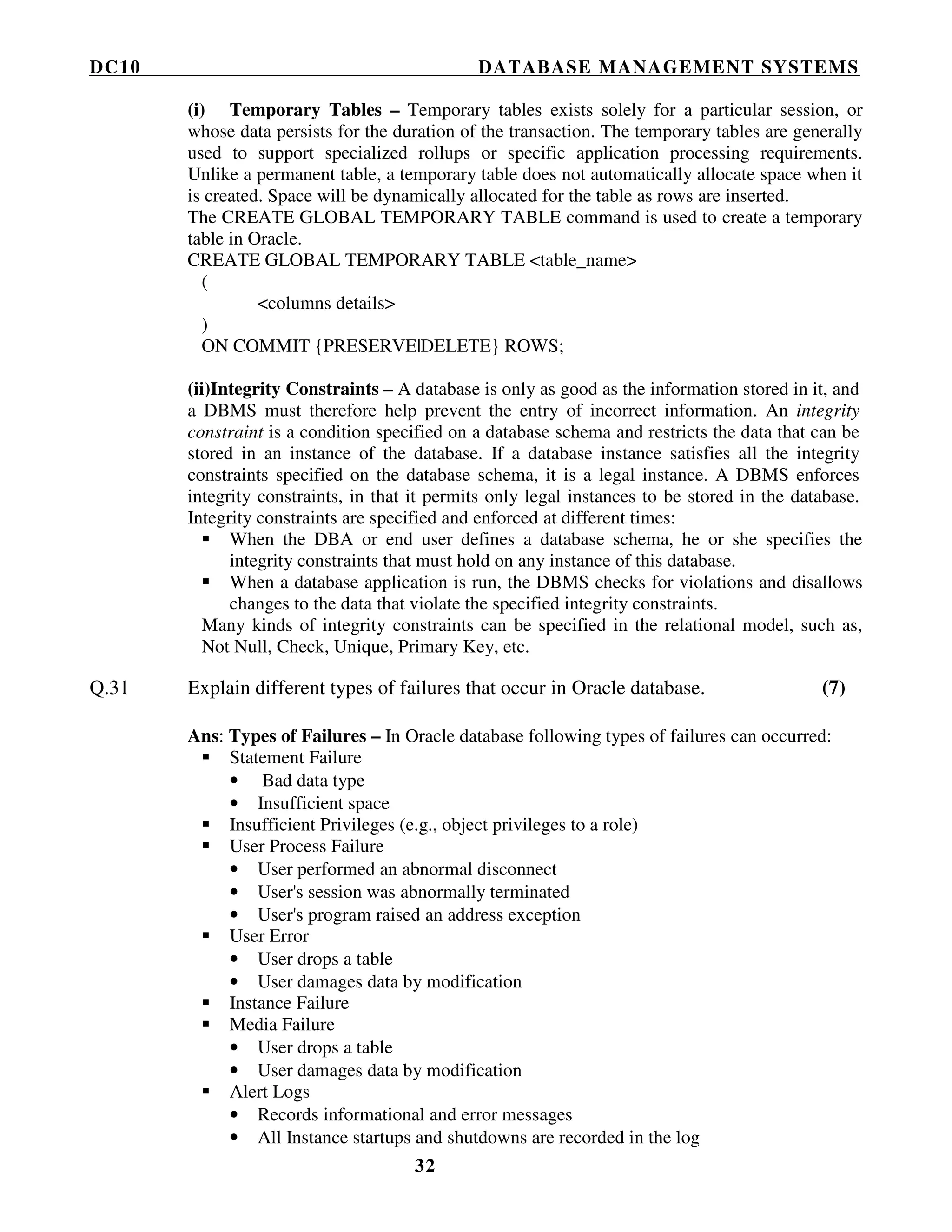 DC10 DATABASE MANAGEMENT SYSTEMS
32
(i) Temporary Tables – Temporary tables exists solely for a particular session, or
whose data persists for the duration of the transaction. The temporary tables are generally
used to support specialized rollups or specific application processing requirements.
Unlike a permanent table, a temporary table does not automatically allocate space when it
is created. Space will be dynamically allocated for the table as rows are inserted.
The CREATE GLOBAL TEMPORARY TABLE command is used to create a temporary
table in Oracle.
CREATE GLOBAL TEMPORARY TABLE <table_name>
(
<columns details>
)
ON COMMIT {PRESERVE|DELETE} ROWS;
(ii)Integrity Constraints – A database is only as good as the information stored in it, and
a DBMS must therefore help prevent the entry of incorrect information. An integrity
constraint is a condition specified on a database schema and restricts the data that can be
stored in an instance of the database. If a database instance satisfies all the integrity
constraints specified on the database schema, it is a legal instance. A DBMS enforces
integrity constraints, in that it permits only legal instances to be stored in the database.
Integrity constraints are specified and enforced at different times:
When the DBA or end user defines a database schema, he or she specifies the
integrity constraints that must hold on any instance of this database.
When a database application is run, the DBMS checks for violations and disallows
changes to the data that violate the specified integrity constraints.
Many kinds of integrity constraints can be specified in the relational model, such as,
Not Null, Check, Unique, Primary Key, etc.
Q.31 Explain different types of failures that occur in Oracle database. (7)
Ans: Types of Failures – In Oracle database following types of failures can occurred:
Statement Failure
• Bad data type
• Insufficient space
Insufficient Privileges (e.g., object privileges to a role)
User Process Failure
• User performed an abnormal disconnect
• User's session was abnormally terminated
• User's program raised an address exception
User Error
• User drops a table
• User damages data by modification
Instance Failure
Media Failure
• User drops a table
• User damages data by modification
Alert Logs
• Records informational and error messages
• All Instance startups and shutdowns are recorded in the log
 
