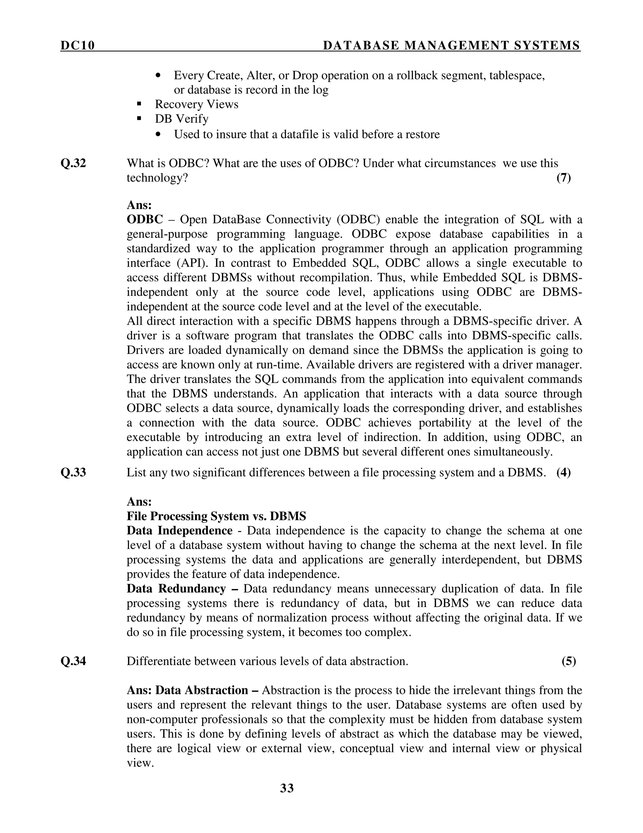DC10 DATABASE MANAGEMENT SYSTEMS
33
• Every Create, Alter, or Drop operation on a rollback segment, tablespace,
or database is record in the log
Recovery Views
DB Verify
• Used to insure that a datafile is valid before a restore
Q.32 What is ODBC? What are the uses of ODBC? Under what circumstances we use this
technology? (7)
Ans:
ODBC – Open DataBase Connectivity (ODBC) enable the integration of SQL with a
general-purpose programming language. ODBC expose database capabilities in a
standardized way to the application programmer through an application programming
interface (API). In contrast to Embedded SQL, ODBC allows a single executable to
access different DBMSs without recompilation. Thus, while Embedded SQL is DBMS-
independent only at the source code level, applications using ODBC are DBMS-
independent at the source code level and at the level of the executable.
All direct interaction with a specific DBMS happens through a DBMS-specific driver. A
driver is a software program that translates the ODBC calls into DBMS-specific calls.
Drivers are loaded dynamically on demand since the DBMSs the application is going to
access are known only at run-time. Available drivers are registered with a driver manager.
The driver translates the SQL commands from the application into equivalent commands
that the DBMS understands. An application that interacts with a data source through
ODBC selects a data source, dynamically loads the corresponding driver, and establishes
a connection with the data source. ODBC achieves portability at the level of the
executable by introducing an extra level of indirection. In addition, using ODBC, an
application can access not just one DBMS but several different ones simultaneously.
Q.33 List any two significant differences between a file processing system and a DBMS. (4)
Ans:
File Processing System vs. DBMS
Data Independence - Data independence is the capacity to change the schema at one
level of a database system without having to change the schema at the next level. In file
processing systems the data and applications are generally interdependent, but DBMS
provides the feature of data independence.
Data Redundancy – Data redundancy means unnecessary duplication of data. In file
processing systems there is redundancy of data, but in DBMS we can reduce data
redundancy by means of normalization process without affecting the original data. If we
do so in file processing system, it becomes too complex.
Q.34 Differentiate between various levels of data abstraction. (5)
Ans: Data Abstraction – Abstraction is the process to hide the irrelevant things from the
users and represent the relevant things to the user. Database systems are often used by
non-computer professionals so that the complexity must be hidden from database system
users. This is done by defining levels of abstract as which the database may be viewed,
there are logical view or external view, conceptual view and internal view or physical
view.
 
