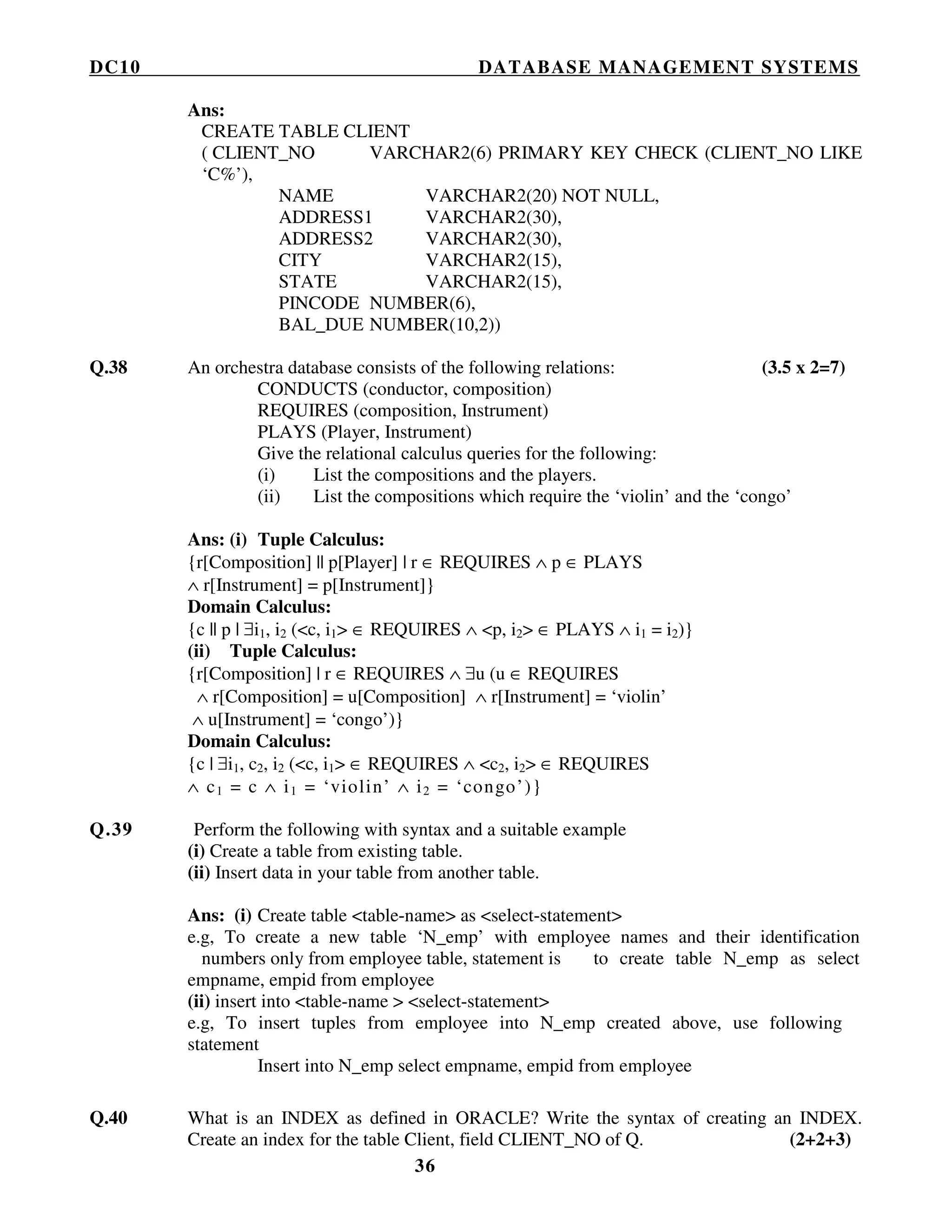 DC10 DATABASE MANAGEMENT SYSTEMS
36
Ans:
CREATE TABLE CLIENT
( CLIENT_NO VARCHAR2(6) PRIMARY KEY CHECK (CLIENT_NO LIKE
‘C%’),
NAME VARCHAR2(20) NOT NULL,
ADDRESS1 VARCHAR2(30),
ADDRESS2 VARCHAR2(30),
CITY VARCHAR2(15),
STATE VARCHAR2(15),
PINCODE NUMBER(6),
BAL_DUE NUMBER(10,2))
Q.38 An orchestra database consists of the following relations: (3.5 x 2=7)
CONDUCTS (conductor, composition)
REQUIRES (composition, Instrument)
PLAYS (Player, Instrument)
Give the relational calculus queries for the following:
(i) List the compositions and the players.
(ii) List the compositions which require the ‘violin’ and the ‘congo’
Ans: (i) Tuple Calculus:
{r[Composition] || p[Player] | r ∈ REQUIRES ∧ p ∈ PLAYS
∧ r[Instrument] = p[Instrument]}
Domain Calculus:
{c || p | ∃i1, i2 (<c, i1> ∈ REQUIRES ∧ <p, i2> ∈ PLAYS ∧ i1 = i2)}
(ii) Tuple Calculus:
{r[Composition] | r ∈ REQUIRES ∧ ∃u (u ∈ REQUIRES
∧ r[Composition] = u[Composition] ∧ r[Instrument] = ‘violin’
∧ u[Instrument] = ‘congo’)}
Domain Calculus:
{c | ∃i1, c2, i2 (<c, i1> ∈ REQUIRES ∧ <c2, i2> ∈ REQUIRES
∧ c1 = c ∧ i1 = ‘violin’ ∧ i2 = ‘congo’)}
Q.39 Perform the following with syntax and a suitable example
(i) Create a table from existing table.
(ii) Insert data in your table from another table.
Ans: (i) Create table <table-name> as <select-statement>
e.g, To create a new table ‘N_emp’ with employee names and their identification
numbers only from employee table, statement is to create table N_emp as select
empname, empid from employee
(ii) insert into <table-name > <select-statement>
e.g, To insert tuples from employee into N_emp created above, use following
statement
Insert into N_emp select empname, empid from employee
Q.40 What is an INDEX as defined in ORACLE? Write the syntax of creating an INDEX.
Create an index for the table Client, field CLIENT_NO of Q. (2+2+3)
 