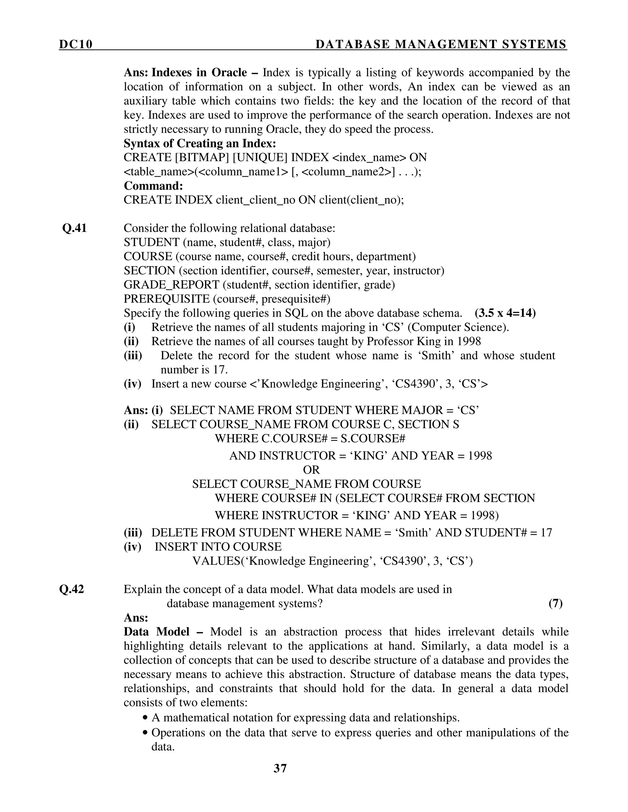 DC10 DATABASE MANAGEMENT SYSTEMS
37
Ans: Indexes in Oracle – Index is typically a listing of keywords accompanied by the
location of information on a subject. In other words, An index can be viewed as an
auxiliary table which contains two fields: the key and the location of the record of that
key. Indexes are used to improve the performance of the search operation. Indexes are not
strictly necessary to running Oracle, they do speed the process.
Syntax of Creating an Index:
CREATE [BITMAP] [UNIQUE] INDEX <index_name> ON
<table_name>(<column_name1> [, <column_name2>] . . .);
Command:
CREATE INDEX client_client_no ON client(client_no);
Q.41 Consider the following relational database:
STUDENT (name, student#, class, major)
COURSE (course name, course#, credit hours, department)
SECTION (section identifier, course#, semester, year, instructor)
GRADE_REPORT (student#, section identifier, grade)
PREREQUISITE (course#, presequisite#)
Specify the following queries in SQL on the above database schema. (3.5 x 4=14)
(i) Retrieve the names of all students majoring in ‘CS’ (Computer Science).
(ii) Retrieve the names of all courses taught by Professor King in 1998
(iii) Delete the record for the student whose name is ‘Smith’ and whose student
number is 17.
(iv) Insert a new course <’Knowledge Engineering’, ‘CS4390’, 3, ‘CS’>
Ans: (i) SELECT NAME FROM STUDENT WHERE MAJOR = ‘CS’
(ii) SELECT COURSE_NAME FROM COURSE C, SECTION S
WHERE C.COURSE# = S.COURSE#
AND INSTRUCTOR = ‘KING’ AND YEAR = 1998
OR
SELECT COURSE_NAME FROM COURSE
WHERE COURSE# IN (SELECT COURSE# FROM SECTION
WHERE INSTRUCTOR = ‘KING’ AND YEAR = 1998)
(iii) DELETE FROM STUDENT WHERE NAME = ‘Smith’ AND STUDENT# = 17
(iv) INSERT INTO COURSE
VALUES(‘Knowledge Engineering’, ‘CS4390’, 3, ‘CS’)
Q.42 Explain the concept of a data model. What data models are used in
database management systems? (7)
Ans:
Data Model – Model is an abstraction process that hides irrelevant details while
highlighting details relevant to the applications at hand. Similarly, a data model is a
collection of concepts that can be used to describe structure of a database and provides the
necessary means to achieve this abstraction. Structure of database means the data types,
relationships, and constraints that should hold for the data. In general a data model
consists of two elements:
• A mathematical notation for expressing data and relationships.
• Operations on the data that serve to express queries and other manipulations of the
data.
 