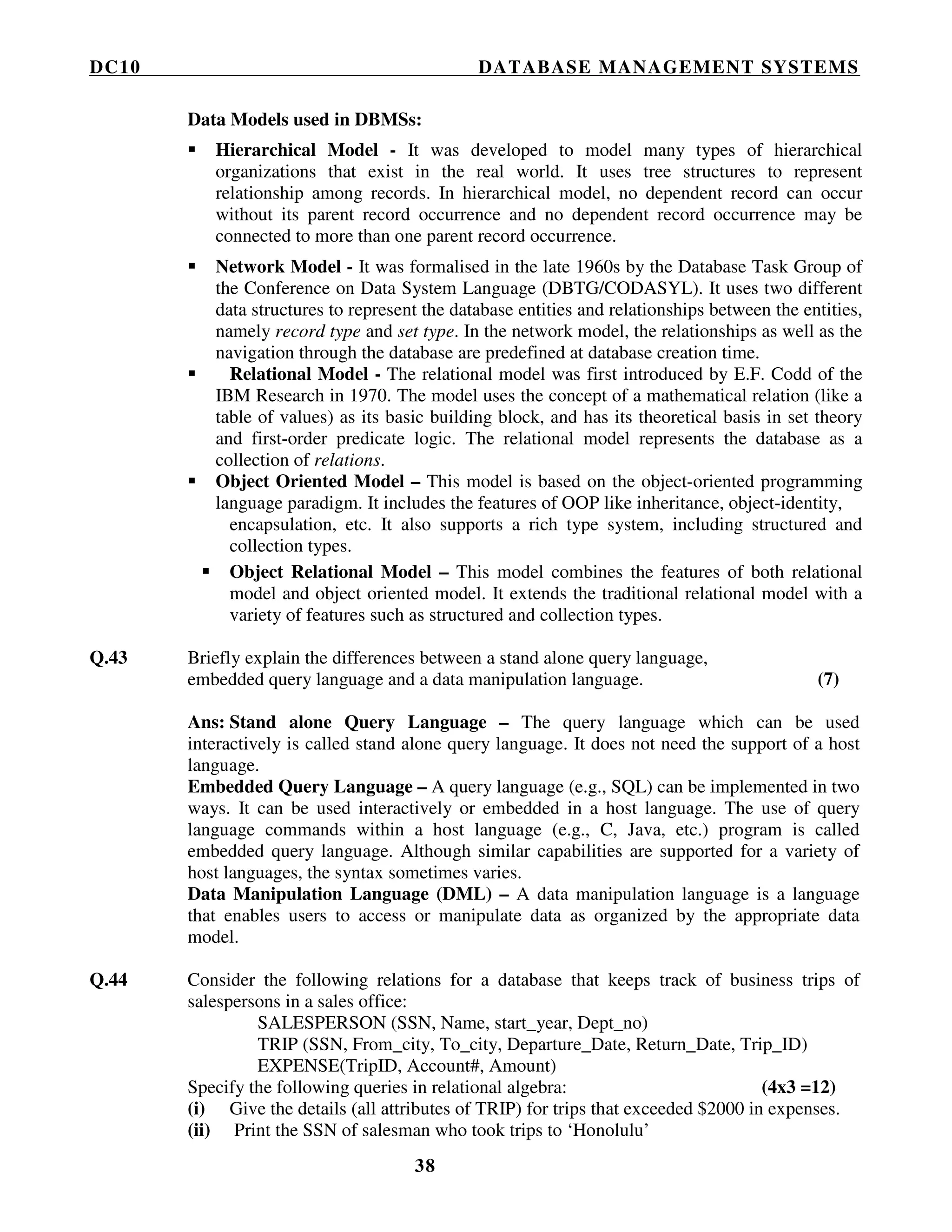 DC10 DATABASE MANAGEMENT SYSTEMS
38
Data Models used in DBMSs:
Hierarchical Model - It was developed to model many types of hierarchical
organizations that exist in the real world. It uses tree structures to represent
relationship among records. In hierarchical model, no dependent record can occur
without its parent record occurrence and no dependent record occurrence may be
connected to more than one parent record occurrence.
Network Model - It was formalised in the late 1960s by the Database Task Group of
the Conference on Data System Language (DBTG/CODASYL). It uses two different
data structures to represent the database entities and relationships between the entities,
namely record type and set type. In the network model, the relationships as well as the
navigation through the database are predefined at database creation time.
Relational Model - The relational model was first introduced by E.F. Codd of the
IBM Research in 1970. The model uses the concept of a mathematical relation (like a
table of values) as its basic building block, and has its theoretical basis in set theory
and first-order predicate logic. The relational model represents the database as a
collection of relations.
Object Oriented Model – This model is based on the object-oriented programming
language paradigm. It includes the features of OOP like inheritance, object-identity,
encapsulation, etc. It also supports a rich type system, including structured and
collection types.
Object Relational Model – This model combines the features of both relational
model and object oriented model. It extends the traditional relational model with a
variety of features such as structured and collection types.
Q.43 Briefly explain the differences between a stand alone query language,
embedded query language and a data manipulation language. (7)
Ans: Stand alone Query Language – The query language which can be used
interactively is called stand alone query language. It does not need the support of a host
language.
Embedded Query Language – A query language (e.g., SQL) can be implemented in two
ways. It can be used interactively or embedded in a host language. The use of query
language commands within a host language (e.g., C, Java, etc.) program is called
embedded query language. Although similar capabilities are supported for a variety of
host languages, the syntax sometimes varies.
Data Manipulation Language (DML) – A data manipulation language is a language
that enables users to access or manipulate data as organized by the appropriate data
model.
Q.44 Consider the following relations for a database that keeps track of business trips of
salespersons in a sales office:
SALESPERSON (SSN, Name, start_year, Dept_no)
TRIP (SSN, From_city, To_city, Departure_Date, Return_Date, Trip_ID)
EXPENSE(TripID, Account#, Amount)
Specify the following queries in relational algebra: (4x3 =12)
(i) Give the details (all attributes of TRIP) for trips that exceeded $2000 in expenses.
(ii) Print the SSN of salesman who took trips to ‘Honolulu’
 