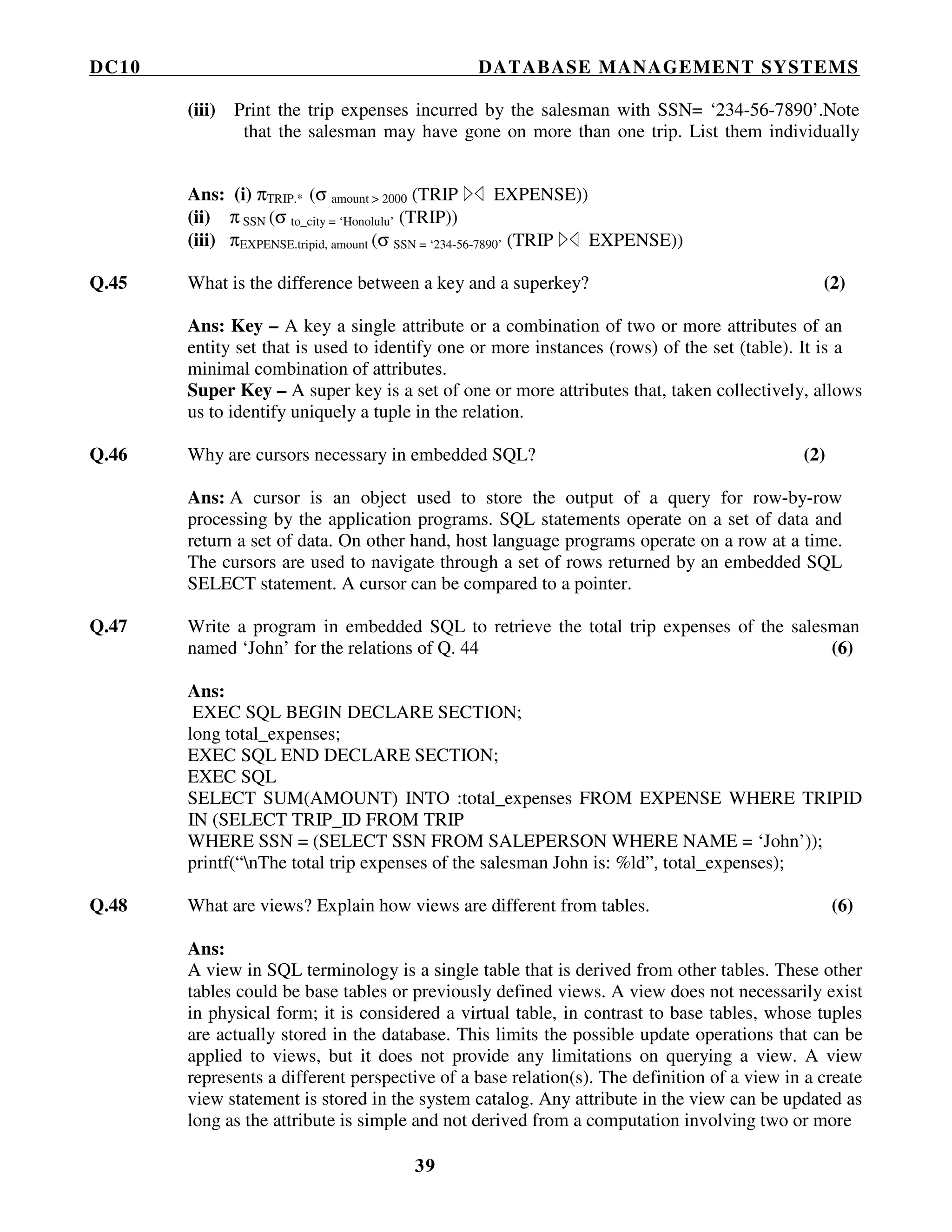 DC10 DATABASE MANAGEMENT SYSTEMS
39
(iii) Print the trip expenses incurred by the salesman with SSN= ‘234-56-7890’.Note
that the salesman may have gone on more than one trip. List them individually
Ans: (i) πTRIP.* (σ amount > 2000 (TRIP EXPENSE))
(ii) π SSN (σ to_city = ‘Honolulu’ (TRIP))
(iii) πEXPENSE.tripid, amount (σ SSN = ‘234-56-7890’ (TRIP EXPENSE))
Q.45 What is the difference between a key and a superkey? (2)
Ans: Key – A key a single attribute or a combination of two or more attributes of an
entity set that is used to identify one or more instances (rows) of the set (table). It is a
minimal combination of attributes.
Super Key – A super key is a set of one or more attributes that, taken collectively, allows
us to identify uniquely a tuple in the relation.
Q.46 Why are cursors necessary in embedded SQL? (2)
Ans: A cursor is an object used to store the output of a query for row-by-row
processing by the application programs. SQL statements operate on a set of data and
return a set of data. On other hand, host language programs operate on a row at a time.
The cursors are used to navigate through a set of rows returned by an embedded SQL
SELECT statement. A cursor can be compared to a pointer.
Q.47 Write a program in embedded SQL to retrieve the total trip expenses of the salesman
named ‘John’ for the relations of Q. 44 (6)
Ans:
EXEC SQL BEGIN DECLARE SECTION;
long total_expenses;
EXEC SQL END DECLARE SECTION;
EXEC SQL
SELECT SUM(AMOUNT) INTO :total_expenses FROM EXPENSE WHERE TRIPID
IN (SELECT TRIP_ID FROM TRIP
WHERE SSN = (SELECT SSN FROM SALEPERSON WHERE NAME = ‘John’));
printf(“nThe total trip expenses of the salesman John is: %ld”, total_expenses);
Q.48 What are views? Explain how views are different from tables. (6)
Ans:
A view in SQL terminology is a single table that is derived from other tables. These other
tables could be base tables or previously defined views. A view does not necessarily exist
in physical form; it is considered a virtual table, in contrast to base tables, whose tuples
are actually stored in the database. This limits the possible update operations that can be
applied to views, but it does not provide any limitations on querying a view. A view
represents a different perspective of a base relation(s). The definition of a view in a create
view statement is stored in the system catalog. Any attribute in the view can be updated as
long as the attribute is simple and not derived from a computation involving two or more
 