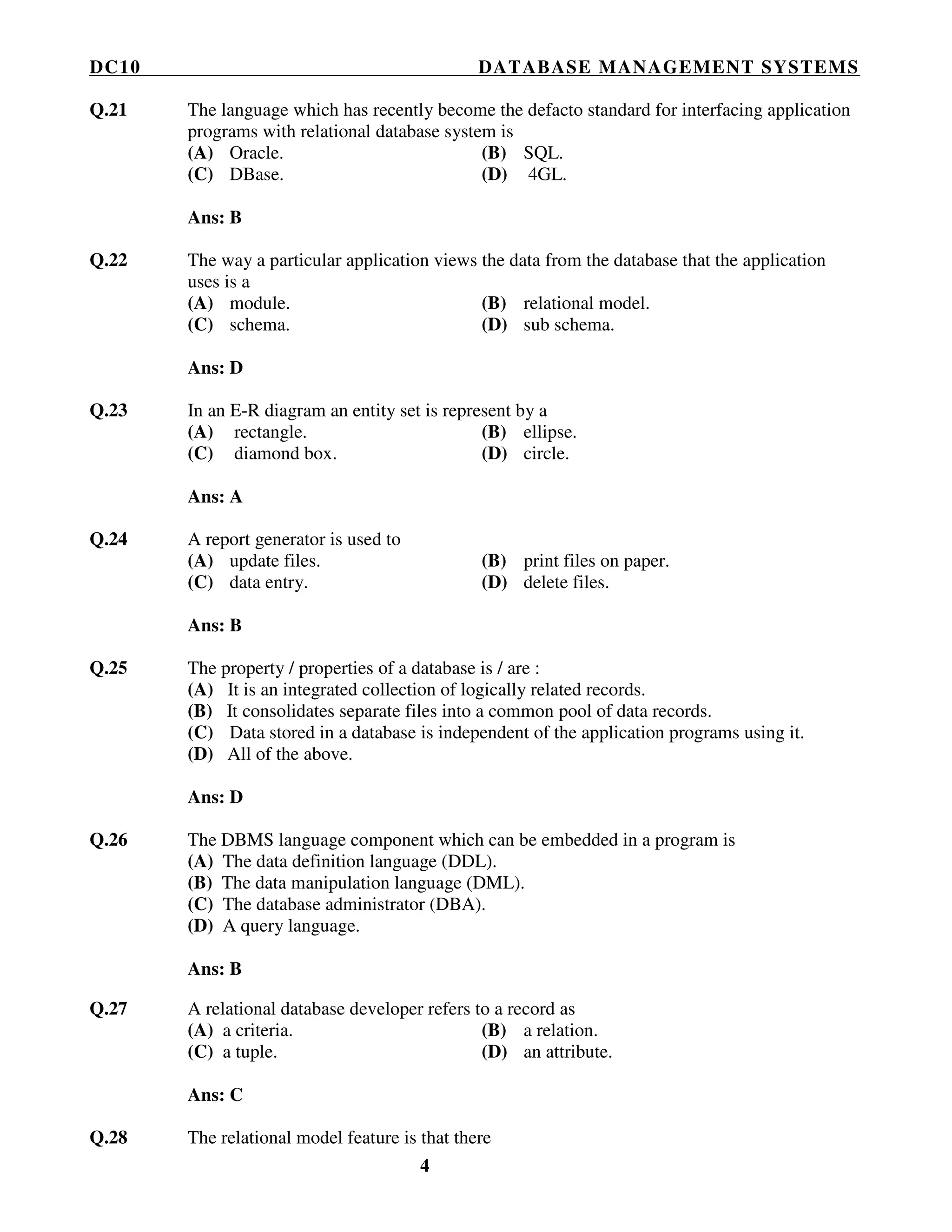 DC10 DATABASE MANAGEMENT SYSTEMS
4
Q.21 The language which has recently become the defacto standard for interfacing application
programs with relational database system is
(A) Oracle. (B) SQL.
(C) DBase. (D) 4GL.
Ans: B
Q.22 The way a particular application views the data from the database that the application
uses is a
(A) module. (B) relational model.
(C) schema. (D) sub schema.
Ans: D
Q.23 In an E-R diagram an entity set is represent by a
(A) rectangle. (B) ellipse.
(C) diamond box. (D) circle.
Ans: A
Q.24 A report generator is used to
(A) update files. (B) print files on paper.
(C) data entry. (D) delete files.
Ans: B
Q.25 The property / properties of a database is / are :
(A) It is an integrated collection of logically related records.
(B) It consolidates separate files into a common pool of data records.
(C) Data stored in a database is independent of the application programs using it.
(D) All of the above.
Ans: D
Q.26 The DBMS language component which can be embedded in a program is
(A) The data definition language (DDL).
(B) The data manipulation language (DML).
(C) The database administrator (DBA).
(D) A query language.
Ans: B
Q.27 A relational database developer refers to a record as
(A) a criteria. (B) a relation.
(C) a tuple. (D) an attribute.
Ans: C
Q.28 The relational model feature is that there
 
