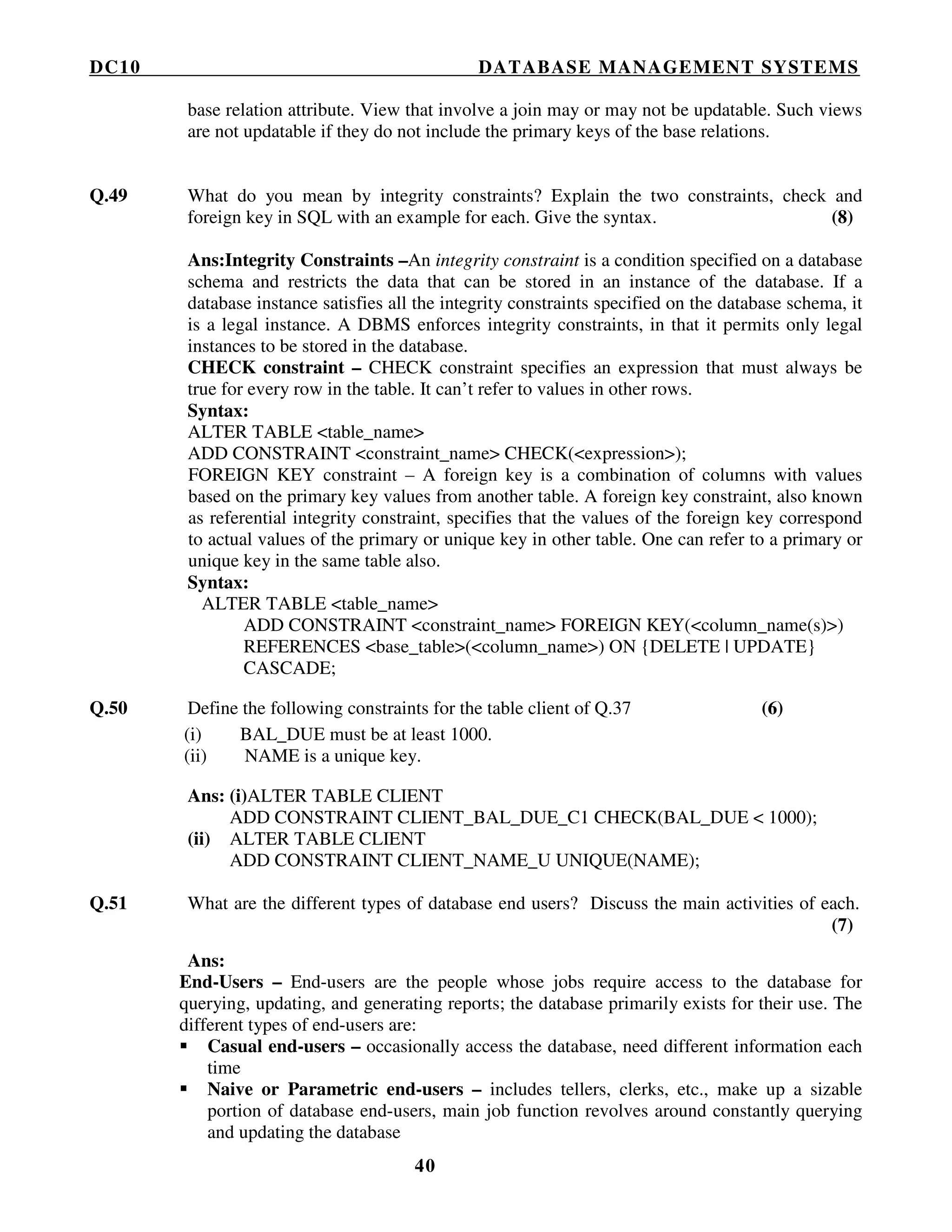 DC10 DATABASE MANAGEMENT SYSTEMS
40
base relation attribute. View that involve a join may or may not be updatable. Such views
are not updatable if they do not include the primary keys of the base relations.
Q.49 What do you mean by integrity constraints? Explain the two constraints, check and
foreign key in SQL with an example for each. Give the syntax. (8)
Ans:Integrity Constraints –An integrity constraint is a condition specified on a database
schema and restricts the data that can be stored in an instance of the database. If a
database instance satisfies all the integrity constraints specified on the database schema, it
is a legal instance. A DBMS enforces integrity constraints, in that it permits only legal
instances to be stored in the database.
CHECK constraint – CHECK constraint specifies an expression that must always be
true for every row in the table. It can’t refer to values in other rows.
Syntax:
ALTER TABLE <table_name>
ADD CONSTRAINT <constraint_name> CHECK(<expression>);
FOREIGN KEY constraint – A foreign key is a combination of columns with values
based on the primary key values from another table. A foreign key constraint, also known
as referential integrity constraint, specifies that the values of the foreign key correspond
to actual values of the primary or unique key in other table. One can refer to a primary or
unique key in the same table also.
Syntax:
ALTER TABLE <table_name>
ADD CONSTRAINT <constraint_name> FOREIGN KEY(<column_name(s)>)
REFERENCES <base_table>(<column_name>) ON {DELETE | UPDATE}
CASCADE;
Q.50 Define the following constraints for the table client of Q.37 (6)
(i) BAL_DUE must be at least 1000.
(ii) NAME is a unique key.
Ans: (i)ALTER TABLE CLIENT
ADD CONSTRAINT CLIENT_BAL_DUE_C1 CHECK(BAL_DUE < 1000);
(ii) ALTER TABLE CLIENT
ADD CONSTRAINT CLIENT_NAME_U UNIQUE(NAME);
Q.51 What are the different types of database end users? Discuss the main activities of each.
(7)
Ans:
End-Users – End-users are the people whose jobs require access to the database for
querying, updating, and generating reports; the database primarily exists for their use. The
different types of end-users are:
Casual end-users – occasionally access the database, need different information each
time
Naive or Parametric end-users – includes tellers, clerks, etc., make up a sizable
portion of database end-users, main job function revolves around constantly querying
and updating the database
 