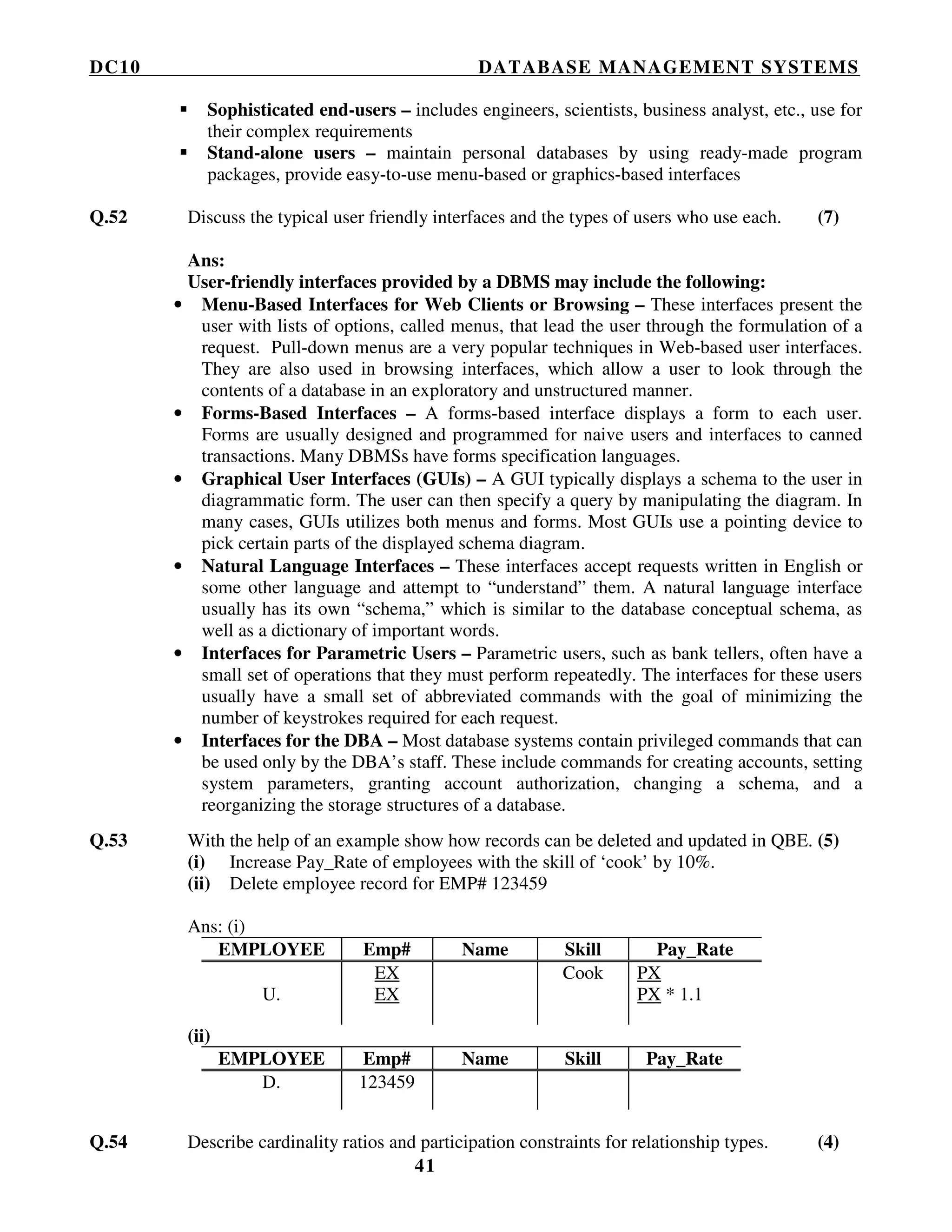 DC10 DATABASE MANAGEMENT SYSTEMS
41
Sophisticated end-users – includes engineers, scientists, business analyst, etc., use for
their complex requirements
Stand-alone users – maintain personal databases by using ready-made program
packages, provide easy-to-use menu-based or graphics-based interfaces
Q.52 Discuss the typical user friendly interfaces and the types of users who use each. (7)
Ans:
User-friendly interfaces provided by a DBMS may include the following:
• Menu-Based Interfaces for Web Clients or Browsing – These interfaces present the
user with lists of options, called menus, that lead the user through the formulation of a
request. Pull-down menus are a very popular techniques in Web-based user interfaces.
They are also used in browsing interfaces, which allow a user to look through the
contents of a database in an exploratory and unstructured manner.
• Forms-Based Interfaces – A forms-based interface displays a form to each user.
Forms are usually designed and programmed for naive users and interfaces to canned
transactions. Many DBMSs have forms specification languages.
• Graphical User Interfaces (GUIs) – A GUI typically displays a schema to the user in
diagrammatic form. The user can then specify a query by manipulating the diagram. In
many cases, GUIs utilizes both menus and forms. Most GUIs use a pointing device to
pick certain parts of the displayed schema diagram.
• Natural Language Interfaces – These interfaces accept requests written in English or
some other language and attempt to “understand” them. A natural language interface
usually has its own “schema,” which is similar to the database conceptual schema, as
well as a dictionary of important words.
• Interfaces for Parametric Users – Parametric users, such as bank tellers, often have a
small set of operations that they must perform repeatedly. The interfaces for these users
usually have a small set of abbreviated commands with the goal of minimizing the
number of keystrokes required for each request.
• Interfaces for the DBA – Most database systems contain privileged commands that can
be used only by the DBA’s staff. These include commands for creating accounts, setting
system parameters, granting account authorization, changing a schema, and a
reorganizing the storage structures of a database.
Q.53 With the help of an example show how records can be deleted and updated in QBE. (5)
(i) Increase Pay_Rate of employees with the skill of ‘cook’ by 10%.
(ii) Delete employee record for EMP# 123459
Ans: (i)
EMPLOYEE Emp# Name Skill Pay_Rate
U.
EX
EX
Cook PX
PX * 1.1
(ii)
EMPLOYEE Emp# Name Skill Pay_Rate
D. 123459
Q.54 Describe cardinality ratios and participation constraints for relationship types. (4)
 