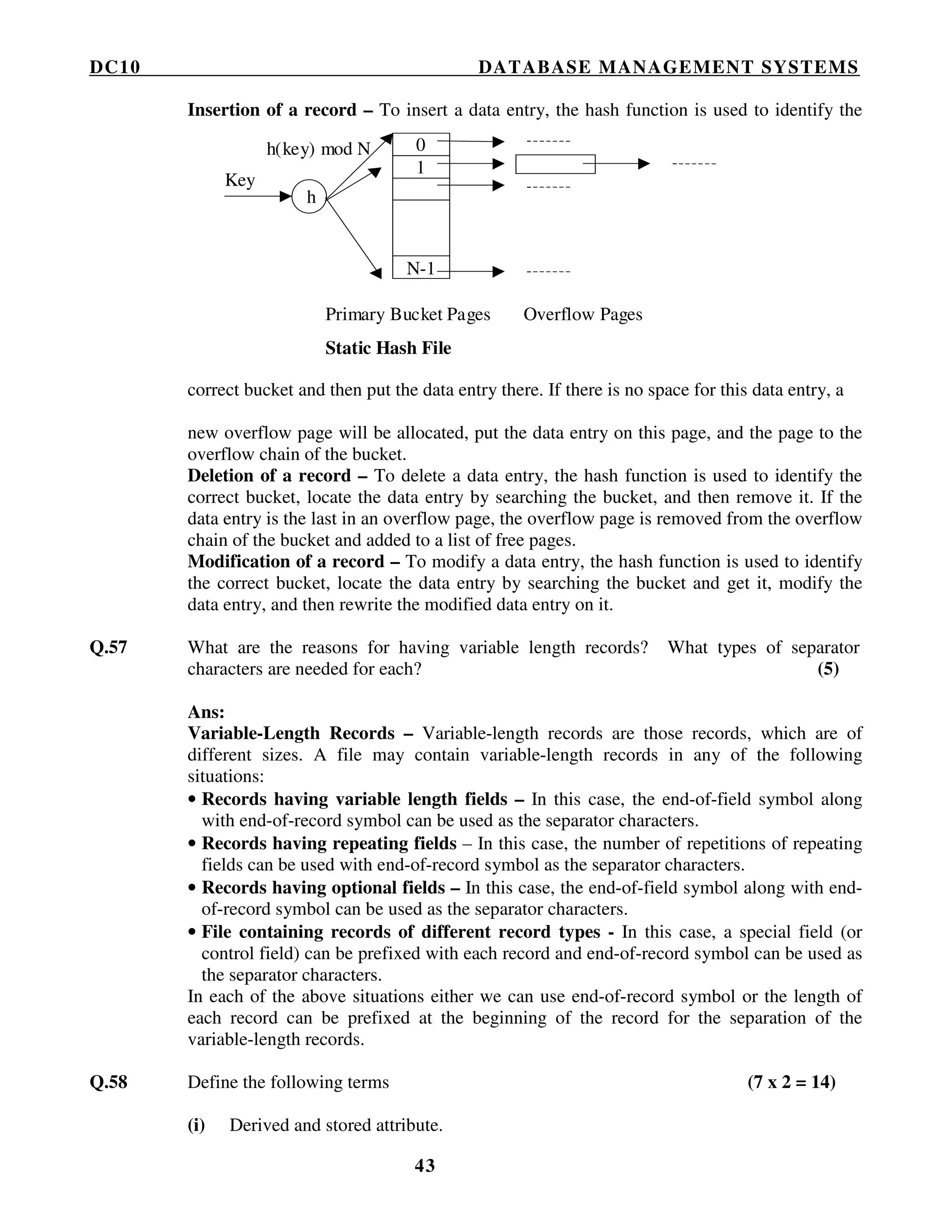 DC10 DATABASE MANAGEMENT SYSTEMS
43
Insertion of a record – To insert a data entry, the hash function is used to identify the
correct bucket and then put the data entry there. If there is no space for this data entry, a
new overflow page will be allocated, put the data entry on this page, and the page to the
overflow chain of the bucket.
Deletion of a record – To delete a data entry, the hash function is used to identify the
correct bucket, locate the data entry by searching the bucket, and then remove it. If the
data entry is the last in an overflow page, the overflow page is removed from the overflow
chain of the bucket and added to a list of free pages.
Modification of a record – To modify a data entry, the hash function is used to identify
the correct bucket, locate the data entry by searching the bucket and get it, modify the
data entry, and then rewrite the modified data entry on it.
Q.57 What are the reasons for having variable length records? What types of separator
characters are needed for each? (5)
Ans:
Variable-Length Records – Variable-length records are those records, which are of
different sizes. A file may contain variable-length records in any of the following
situations:
• Records having variable length fields – In this case, the end-of-field symbol along
with end-of-record symbol can be used as the separator characters.
• Records having repeating fields – In this case, the number of repetitions of repeating
fields can be used with end-of-record symbol as the separator characters.
• Records having optional fields – In this case, the end-of-field symbol along with end-
of-record symbol can be used as the separator characters.
• File containing records of different record types - In this case, a special field (or
control field) can be prefixed with each record and end-of-record symbol can be used as
the separator characters.
In each of the above situations either we can use end-of-record symbol or the length of
each record can be prefixed at the beginning of the record for the separation of the
variable-length records.
Q.58 Define the following terms (7 x 2 = 14)
(i) Derived and stored attribute.
Key
h
h(key) mod N
Primary Bucket Pages Overflow Pages
Static Hash File
0
1
N-1
 