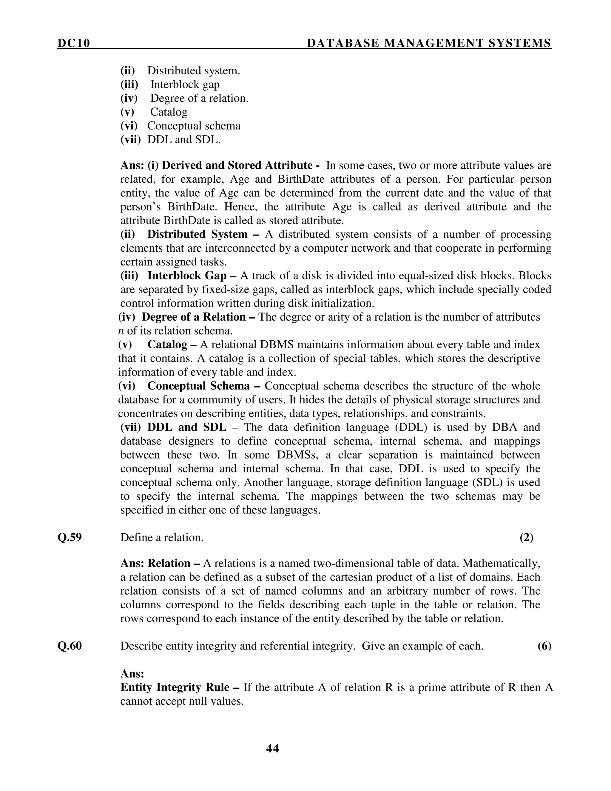 DC10 DATABASE MANAGEMENT SYSTEMS
44
(ii) Distributed system.
(iii) Interblock gap
(iv) Degree of a relation.
(v) Catalog
(vi) Conceptual schema
(vii) DDL and SDL.
Ans: (i) Derived and Stored Attribute - In some cases, two or more attribute values are
related, for example, Age and BirthDate attributes of a person. For particular person
entity, the value of Age can be determined from the current date and the value of that
person’s BirthDate. Hence, the attribute Age is called as derived attribute and the
attribute BirthDate is called as stored attribute.
(ii) Distributed System – A distributed system consists of a number of processing
elements that are interconnected by a computer network and that cooperate in performing
certain assigned tasks.
(iii) Interblock Gap – A track of a disk is divided into equal-sized disk blocks. Blocks
are separated by fixed-size gaps, called as interblock gaps, which include specially coded
control information written during disk initialization.
(iv) Degree of a Relation – The degree or arity of a relation is the number of attributes
n of its relation schema.
(v) Catalog – A relational DBMS maintains information about every table and index
that it contains. A catalog is a collection of special tables, which stores the descriptive
information of every table and index.
(vi) Conceptual Schema – Conceptual schema describes the structure of the whole
database for a community of users. It hides the details of physical storage structures and
concentrates on describing entities, data types, relationships, and constraints.
(vii) DDL and SDL – The data definition language (DDL) is used by DBA and
database designers to define conceptual schema, internal schema, and mappings
between these two. In some DBMSs, a clear separation is maintained between
conceptual schema and internal schema. In that case, DDL is used to specify the
conceptual schema only. Another language, storage definition language (SDL) is used
to specify the internal schema. The mappings between the two schemas may be
specified in either one of these languages.
Q.59 Define a relation. (2)
Ans: Relation – A relations is a named two-dimensional table of data. Mathematically,
a relation can be defined as a subset of the cartesian product of a list of domains. Each
relation consists of a set of named columns and an arbitrary number of rows. The
columns correspond to the fields describing each tuple in the table or relation. The
rows correspond to each instance of the entity described by the table or relation.
Q.60 Describe entity integrity and referential integrity. Give an example of each. (6)
Ans:
Entity Integrity Rule – If the attribute A of relation R is a prime attribute of R then A
cannot accept null values.
 