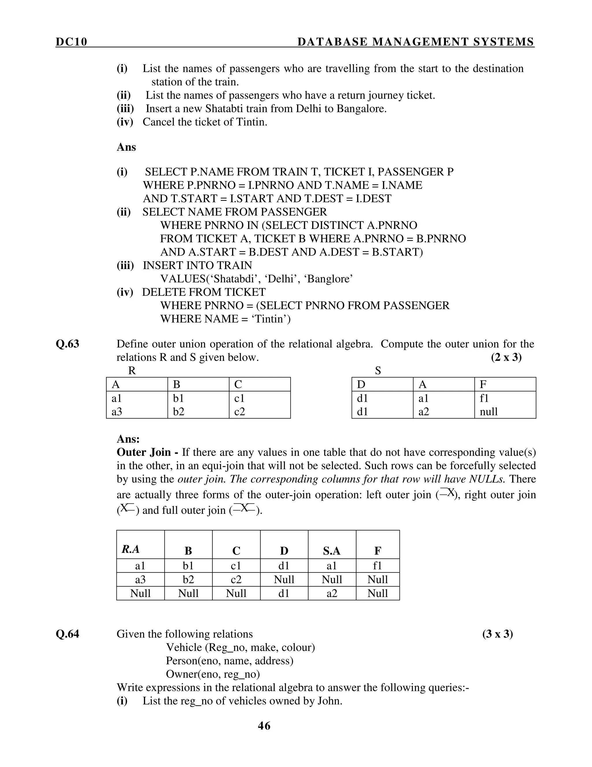 DC10 DATABASE MANAGEMENT SYSTEMS
46
(i) List the names of passengers who are travelling from the start to the destination
station of the train.
(ii) List the names of passengers who have a return journey ticket.
(iii) Insert a new Shatabti train from Delhi to Bangalore.
(iv) Cancel the ticket of Tintin.
Ans
(i) SELECT P.NAME FROM TRAIN T, TICKET I, PASSENGER P
WHERE P.PNRNO = I.PNRNO AND T.NAME = I.NAME
AND T.START = I.START AND T.DEST = I.DEST
(ii) SELECT NAME FROM PASSENGER
WHERE PNRNO IN (SELECT DISTINCT A.PNRNO
FROM TICKET A, TICKET B WHERE A.PNRNO = B.PNRNO
AND A.START = B.DEST AND A.DEST = B.START)
(iii) INSERT INTO TRAIN
VALUES(‘Shatabdi’, ‘Delhi’, ‘Banglore’
(iv) DELETE FROM TICKET
WHERE PNRNO = (SELECT PNRNO FROM PASSENGER
WHERE NAME = ‘Tintin’)
Q.63 Define outer union operation of the relational algebra. Compute the outer union for the
relations R and S given below. (2 x 3)
R S
A B C D A F
a1 b1 c1 d1 a1 f1
a3 b2 c2 d1 a2 null
Ans:
Outer Join - If there are any values in one table that do not have corresponding value(s)
in the other, in an equi-join that will not be selected. Such rows can be forcefully selected
by using the outer join. The corresponding columns for that row will have NULLs. There
are actually three forms of the outer-join operation: left outer join ( X), right outer join
(X ) and full outer join ( X ).
R.A B C D S.A F
a1 b1 c1 d1 a1 f1
a3 b2 c2 Null Null Null
Null Null Null d1 a2 Null
Q.64 Given the following relations (3 x 3)
Vehicle (Reg_no, make, colour)
Person(eno, name, address)
Owner(eno, reg_no)
Write expressions in the relational algebra to answer the following queries:-
(i) List the reg_no of vehicles owned by John.
 