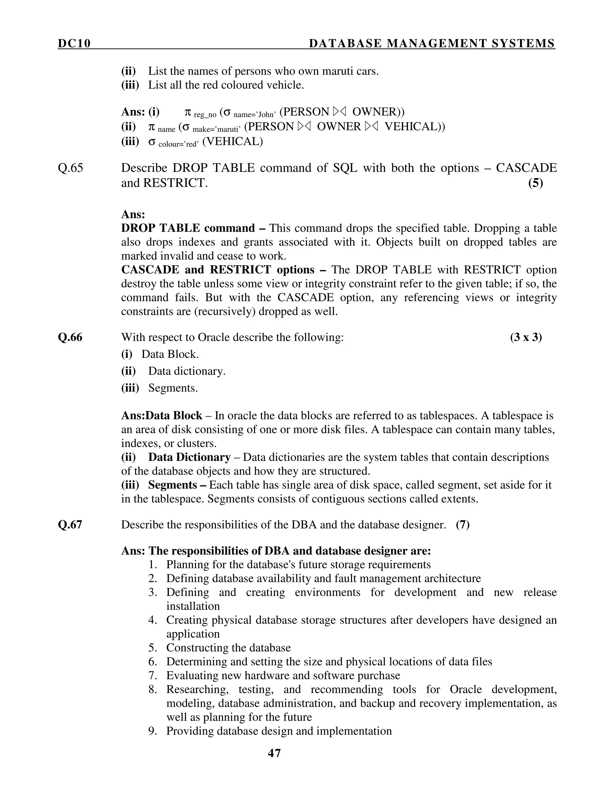 DC10 DATABASE MANAGEMENT SYSTEMS
47
(ii) List the names of persons who own maruti cars.
(iii) List all the red coloured vehicle.
Ans: (i) π reg_no (σ name=’John’ (PERSON OWNER))
(ii) π name (σ make=’maruti’ (PERSON OWNER VEHICAL))
(iii) σ colour=’red’ (VEHICAL)
Q.65 Describe DROP TABLE command of SQL with both the options – CASCADE
and RESTRICT. (5)
Ans:
DROP TABLE command – This command drops the specified table. Dropping a table
also drops indexes and grants associated with it. Objects built on dropped tables are
marked invalid and cease to work.
CASCADE and RESTRICT options – The DROP TABLE with RESTRICT option
destroy the table unless some view or integrity constraint refer to the given table; if so, the
command fails. But with the CASCADE option, any referencing views or integrity
constraints are (recursively) dropped as well.
Q.66 With respect to Oracle describe the following: (3 x 3)
(i) Data Block.
(ii) Data dictionary.
(iii) Segments.
Ans:Data Block – In oracle the data blocks are referred to as tablespaces. A tablespace is
an area of disk consisting of one or more disk files. A tablespace can contain many tables,
indexes, or clusters.
(ii) Data Dictionary – Data dictionaries are the system tables that contain descriptions
of the database objects and how they are structured.
(iii) Segments – Each table has single area of disk space, called segment, set aside for it
in the tablespace. Segments consists of contiguous sections called extents.
Q.67 Describe the responsibilities of the DBA and the database designer. (7)
Ans: The responsibilities of DBA and database designer are:
1. Planning for the database's future storage requirements
2. Defining database availability and fault management architecture
3. Defining and creating environments for development and new release
installation
4. Creating physical database storage structures after developers have designed an
application
5. Constructing the database
6. Determining and setting the size and physical locations of data files
7. Evaluating new hardware and software purchase
8. Researching, testing, and recommending tools for Oracle development,
modeling, database administration, and backup and recovery implementation, as
well as planning for the future
9. Providing database design and implementation
 