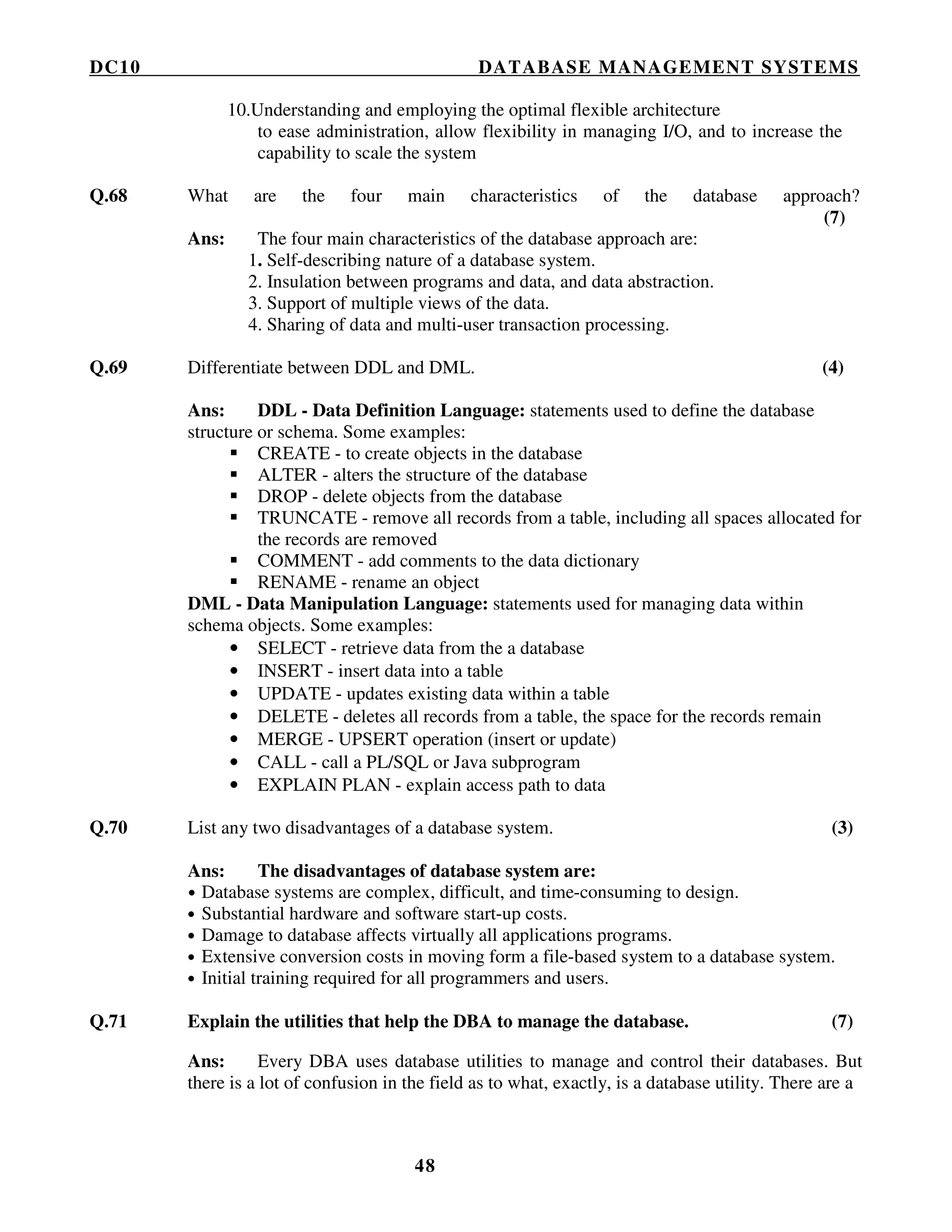 DC10 DATABASE MANAGEMENT SYSTEMS
48
10.Understanding and employing the optimal flexible architecture
to ease administration, allow flexibility in managing I/O, and to increase the
capability to scale the system
Q.68 What are the four main characteristics of the database approach?
(7)
Ans: The four main characteristics of the database approach are:
1. Self-describing nature of a database system.
2. Insulation between programs and data, and data abstraction.
3. Support of multiple views of the data.
4. Sharing of data and multi-user transaction processing.
Q.69 Differentiate between DDL and DML. (4)
Ans: DDL - Data Definition Language: statements used to define the database
structure or schema. Some examples:
CREATE - to create objects in the database
ALTER - alters the structure of the database
DROP - delete objects from the database
TRUNCATE - remove all records from a table, including all spaces allocated for
the records are removed
COMMENT - add comments to the data dictionary
RENAME - rename an object
DML - Data Manipulation Language: statements used for managing data within
schema objects. Some examples:
• SELECT - retrieve data from the a database
• INSERT - insert data into a table
• UPDATE - updates existing data within a table
• DELETE - deletes all records from a table, the space for the records remain
• MERGE - UPSERT operation (insert or update)
• CALL - call a PL/SQL or Java subprogram
• EXPLAIN PLAN - explain access path to data
Q.70 List any two disadvantages of a database system. (3)
Ans: The disadvantages of database system are:
• Database systems are complex, difficult, and time-consuming to design.
• Substantial hardware and software start-up costs.
• Damage to database affects virtually all applications programs.
• Extensive conversion costs in moving form a file-based system to a database system.
• Initial training required for all programmers and users.
Q.71 Explain the utilities that help the DBA to manage the database. (7)
Ans: Every DBA uses database utilities to manage and control their databases. But
there is a lot of confusion in the field as to what, exactly, is a database utility. There are a
 
