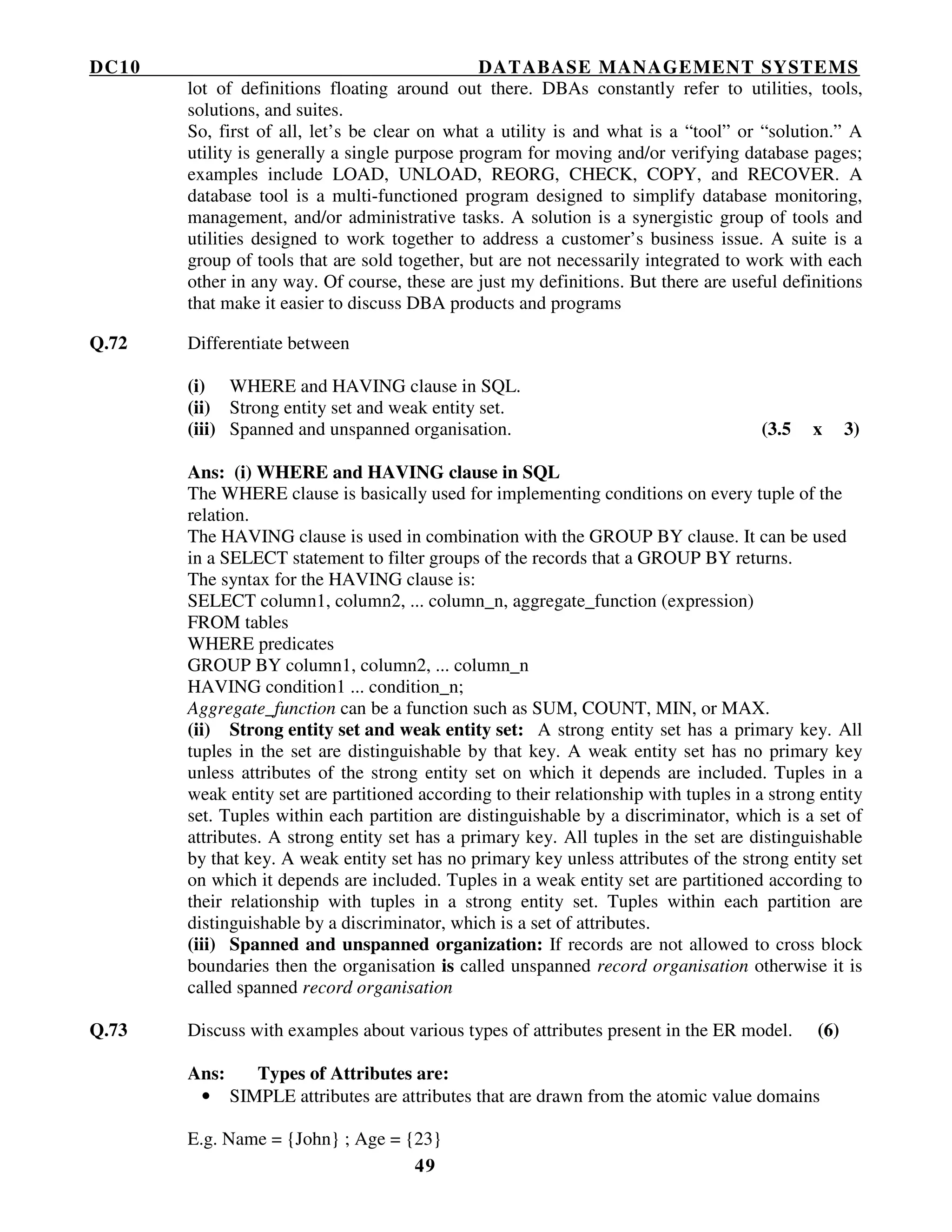 DC10 DATABASE MANAGEMENT SYSTEMS
49
lot of definitions floating around out there. DBAs constantly refer to utilities, tools,
solutions, and suites.
So, first of all, let’s be clear on what a utility is and what is a “tool” or “solution.” A
utility is generally a single purpose program for moving and/or verifying database pages;
examples include LOAD, UNLOAD, REORG, CHECK, COPY, and RECOVER. A
database tool is a multi-functioned program designed to simplify database monitoring,
management, and/or administrative tasks. A solution is a synergistic group of tools and
utilities designed to work together to address a customer’s business issue. A suite is a
group of tools that are sold together, but are not necessarily integrated to work with each
other in any way. Of course, these are just my definitions. But there are useful definitions
that make it easier to discuss DBA products and programs
Q.72 Differentiate between
(i) WHERE and HAVING clause in SQL.
(ii) Strong entity set and weak entity set.
(iii) Spanned and unspanned organisation. (3.5 x 3)
Ans: (i) WHERE and HAVING clause in SQL
The WHERE clause is basically used for implementing conditions on every tuple of the
relation.
The HAVING clause is used in combination with the GROUP BY clause. It can be used
in a SELECT statement to filter groups of the records that a GROUP BY returns.
The syntax for the HAVING clause is:
SELECT column1, column2, ... column_n, aggregate_function (expression)
FROM tables
WHERE predicates
GROUP BY column1, column2, ... column_n
HAVING condition1 ... condition_n;
Aggregate_function can be a function such as SUM, COUNT, MIN, or MAX.
(ii) Strong entity set and weak entity set: A strong entity set has a primary key. All
tuples in the set are distinguishable by that key. A weak entity set has no primary key
unless attributes of the strong entity set on which it depends are included. Tuples in a
weak entity set are partitioned according to their relationship with tuples in a strong entity
set. Tuples within each partition are distinguishable by a discriminator, which is a set of
attributes. A strong entity set has a primary key. All tuples in the set are distinguishable
by that key. A weak entity set has no primary key unless attributes of the strong entity set
on which it depends are included. Tuples in a weak entity set are partitioned according to
their relationship with tuples in a strong entity set. Tuples within each partition are
distinguishable by a discriminator, which is a set of attributes.
(iii) Spanned and unspanned organization: If records are not allowed to cross block
boundaries then the organisation is called unspanned record organisation otherwise it is
called spanned record organisation
Q.73 Discuss with examples about various types of attributes present in the ER model. (6)
Ans: Types of Attributes are:
• SIMPLE attributes are attributes that are drawn from the atomic value domains
E.g. Name = {John} ; Age = {23}
 