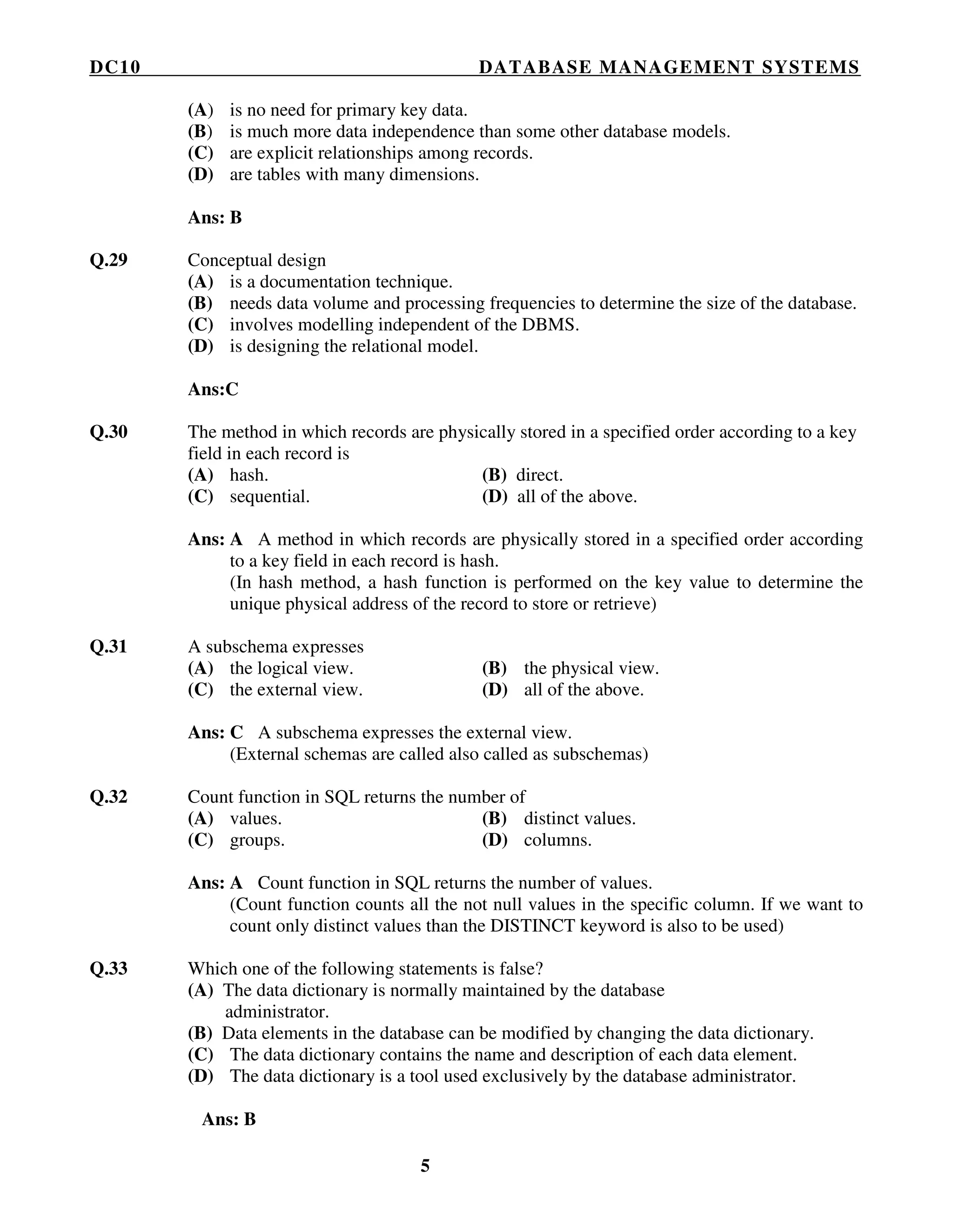 DC10 DATABASE MANAGEMENT SYSTEMS
5
(A) is no need for primary key data.
(B) is much more data independence than some other database models.
(C) are explicit relationships among records.
(D) are tables with many dimensions.
Ans: B
Q.29 Conceptual design
(A) is a documentation technique.
(B) needs data volume and processing frequencies to determine the size of the database.
(C) involves modelling independent of the DBMS.
(D) is designing the relational model.
Ans:C
Q.30 The method in which records are physically stored in a specified order according to a key
field in each record is
(A) hash. (B) direct.
(C) sequential. (D) all of the above.
Ans: A A method in which records are physically stored in a specified order according
to a key field in each record is hash.
(In hash method, a hash function is performed on the key value to determine the
unique physical address of the record to store or retrieve)
Q.31 A subschema expresses
(A) the logical view. (B) the physical view.
(C) the external view. (D) all of the above.
Ans: C A subschema expresses the external view.
(External schemas are called also called as subschemas)
Q.32 Count function in SQL returns the number of
(A) values. (B) distinct values.
(C) groups. (D) columns.
Ans: A Count function in SQL returns the number of values.
(Count function counts all the not null values in the specific column. If we want to
count only distinct values than the DISTINCT keyword is also to be used)
Q.33 Which one of the following statements is false?
(A) The data dictionary is normally maintained by the database
administrator.
(B) Data elements in the database can be modified by changing the data dictionary.
(C) The data dictionary contains the name and description of each data element.
(D) The data dictionary is a tool used exclusively by the database administrator.
Ans: B
 