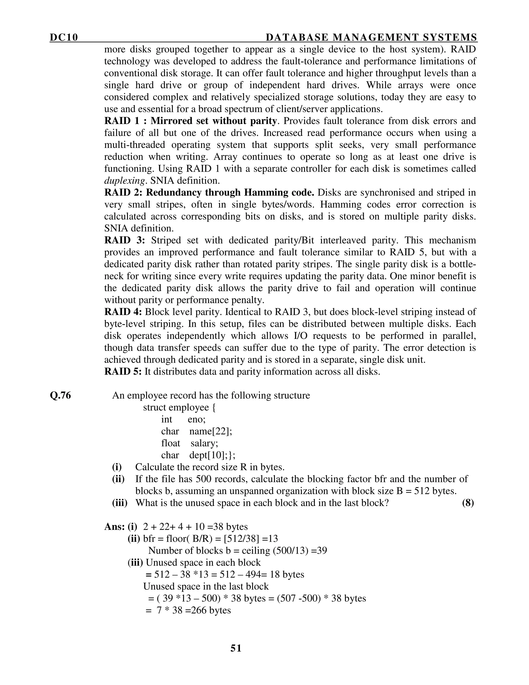 DC10 DATABASE MANAGEMENT SYSTEMS
51
more disks grouped together to appear as a single device to the host system). RAID
technology was developed to address the fault-tolerance and performance limitations of
conventional disk storage. It can offer fault tolerance and higher throughput levels than a
single hard drive or group of independent hard drives. While arrays were once
considered complex and relatively specialized storage solutions, today they are easy to
use and essential for a broad spectrum of client/server applications.
RAID 1 : Mirrored set without parity. Provides fault tolerance from disk errors and
failure of all but one of the drives. Increased read performance occurs when using a
multi-threaded operating system that supports split seeks, very small performance
reduction when writing. Array continues to operate so long as at least one drive is
functioning. Using RAID 1 with a separate controller for each disk is sometimes called
duplexing. SNIA definition.
RAID 2: Redundancy through Hamming code. Disks are synchronised and striped in
very small stripes, often in single bytes/words. Hamming codes error correction is
calculated across corresponding bits on disks, and is stored on multiple parity disks.
SNIA definition.
RAID 3: Striped set with dedicated parity/Bit interleaved parity. This mechanism
provides an improved performance and fault tolerance similar to RAID 5, but with a
dedicated parity disk rather than rotated parity stripes. The single parity disk is a bottle-
neck for writing since every write requires updating the parity data. One minor benefit is
the dedicated parity disk allows the parity drive to fail and operation will continue
without parity or performance penalty.
RAID 4: Block level parity. Identical to RAID 3, but does block-level striping instead of
byte-level striping. In this setup, files can be distributed between multiple disks. Each
disk operates independently which allows I/O requests to be performed in parallel,
though data transfer speeds can suffer due to the type of parity. The error detection is
achieved through dedicated parity and is stored in a separate, single disk unit.
RAID 5: It distributes data and parity information across all disks.
Q.76 An employee record has the following structure
struct employee {
int eno;
char name[22];
float salary;
char dept[10];};
(i) Calculate the record size R in bytes.
(ii) If the file has 500 records, calculate the blocking factor bfr and the number of
blocks b, assuming an unspanned organization with block size B = 512 bytes.
(iii) What is the unused space in each block and in the last block? (8)
Ans: (i) 2 + 22+ 4 + 10 =38 bytes
(ii) bfr = floor( B/R) = [512/38] =13
Number of blocks b = ceiling (500/13) =39
(iii) Unused space in each block
= 512 – 38 *13 = 512 – 494= 18 bytes
Unused space in the last block
= ( 39 *13 – 500) * 38 bytes = (507 -500) * 38 bytes
= 7 * 38 =266 bytes
 