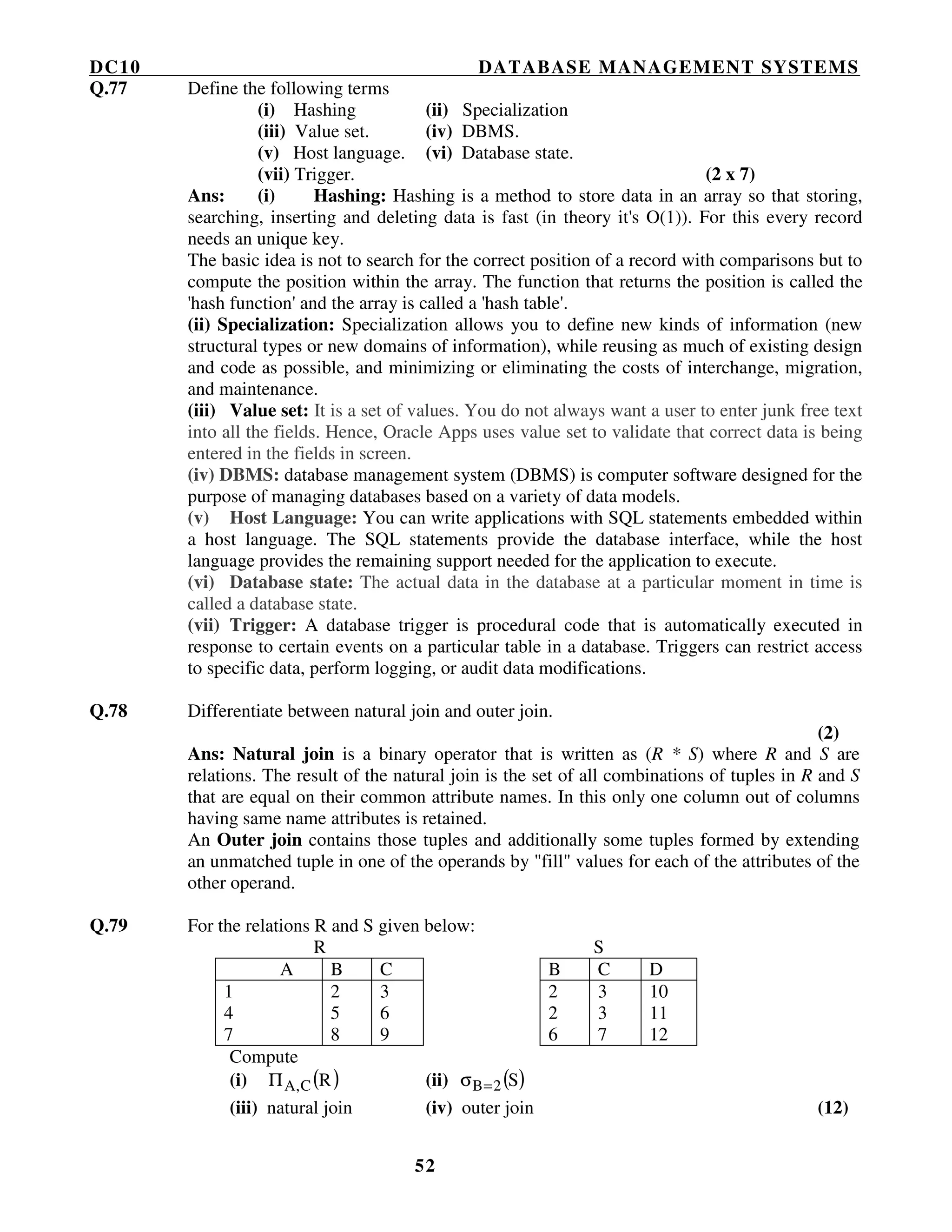 DC10 DATABASE MANAGEMENT SYSTEMS
52
Q.77 Define the following terms
(i) Hashing (ii) Specialization
(iii) Value set. (iv) DBMS.
(v) Host language. (vi) Database state.
(vii) Trigger. (2 x 7)
Ans: (i) Hashing: Hashing is a method to store data in an array so that storing,
searching, inserting and deleting data is fast (in theory it's O(1)). For this every record
needs an unique key.
The basic idea is not to search for the correct position of a record with comparisons but to
compute the position within the array. The function that returns the position is called the
'hash function' and the array is called a 'hash table'.
(ii) Specialization: Specialization allows you to define new kinds of information (new
structural types or new domains of information), while reusing as much of existing design
and code as possible, and minimizing or eliminating the costs of interchange, migration,
and maintenance.
(iii) Value set: It is a set of values. You do not always want a user to enter junk free text
into all the fields. Hence, Oracle Apps uses value set to validate that correct data is being
entered in the fields in screen.
(iv) DBMS: database management system (DBMS) is computer software designed for the
purpose of managing databases based on a variety of data models.
(v) Host Language: You can write applications with SQL statements embedded within
a host language. The SQL statements provide the database interface, while the host
language provides the remaining support needed for the application to execute.
(vi) Database state: The actual data in the database at a particular moment in time is
called a database state.
(vii) Trigger: A database trigger is procedural code that is automatically executed in
response to certain events on a particular table in a database. Triggers can restrict access
to specific data, perform logging, or audit data modifications.
Q.78 Differentiate between natural join and outer join.
(2)
Ans: Natural join is a binary operator that is written as (R * S) where R and S are
relations. The result of the natural join is the set of all combinations of tuples in R and S
that are equal on their common attribute names. In this only one column out of columns
having same name attributes is retained.
An Outer join contains those tuples and additionally some tuples formed by extending
an unmatched tuple in one of the operands by "fill" values for each of the attributes of the
other operand.
Q.79 For the relations R and S given below:
R S
A B C B C D
1 2 3 2 3 10
4 5 6 2 3 11
7 8 9 6 7 12
Compute
(i) ( )RC,AΠ (ii) ( )S2B=σ
(iii) natural join (iv) outer join (12)
 