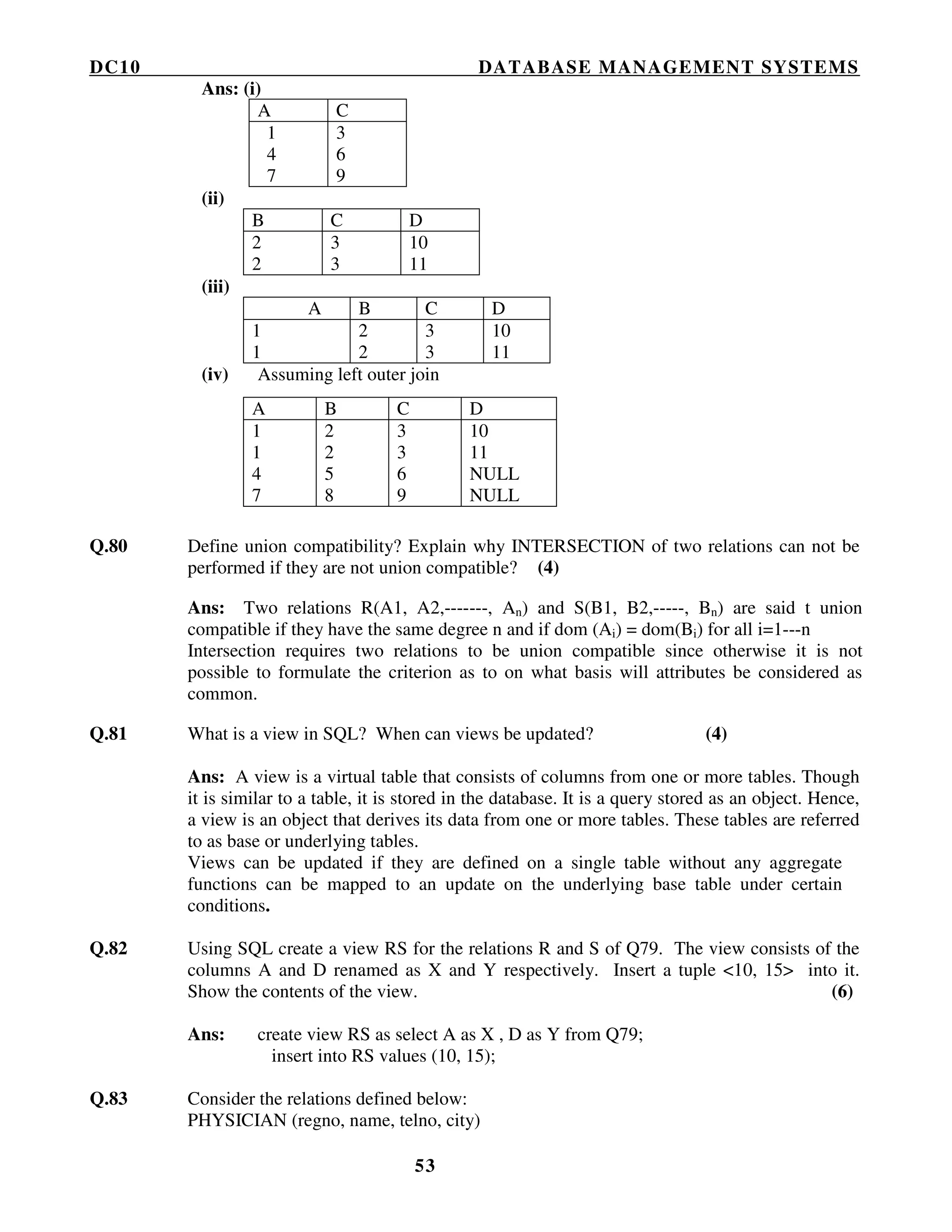 DC10 DATABASE MANAGEMENT SYSTEMS
53
Ans: (i)
A C
1
4
7
3
6
9
(ii)
B C D
2
2
3
3
10
11
(iii)
A B C D
1
1
2
2
3
3
10
11
(iv) Assuming left outer join
Q.80 Define union compatibility? Explain why INTERSECTION of two relations can not be
performed if they are not union compatible? (4)
Ans: Two relations R(A1, A2,-------, An) and S(B1, B2,-----, Bn) are said t union
compatible if they have the same degree n and if dom (Ai) = dom(Bi) for all i=1---n
Intersection requires two relations to be union compatible since otherwise it is not
possible to formulate the criterion as to on what basis will attributes be considered as
common.
Q.81 What is a view in SQL? When can views be updated? (4)
Ans: A view is a virtual table that consists of columns from one or more tables. Though
it is similar to a table, it is stored in the database. It is a query stored as an object. Hence,
a view is an object that derives its data from one or more tables. These tables are referred
to as base or underlying tables.
Views can be updated if they are defined on a single table without any aggregate
functions can be mapped to an update on the underlying base table under certain
conditions.
Q.82 Using SQL create a view RS for the relations R and S of Q79. The view consists of the
columns A and D renamed as X and Y respectively. Insert a tuple <10, 15> into it.
Show the contents of the view. (6)
Ans: create view RS as select A as X , D as Y from Q79;
insert into RS values (10, 15);
Q.83 Consider the relations defined below:
PHYSICIAN (regno, name, telno, city)
A B C D
1
1
4
7
2
2
5
8
3
3
6
9
10
11
NULL
NULL
 