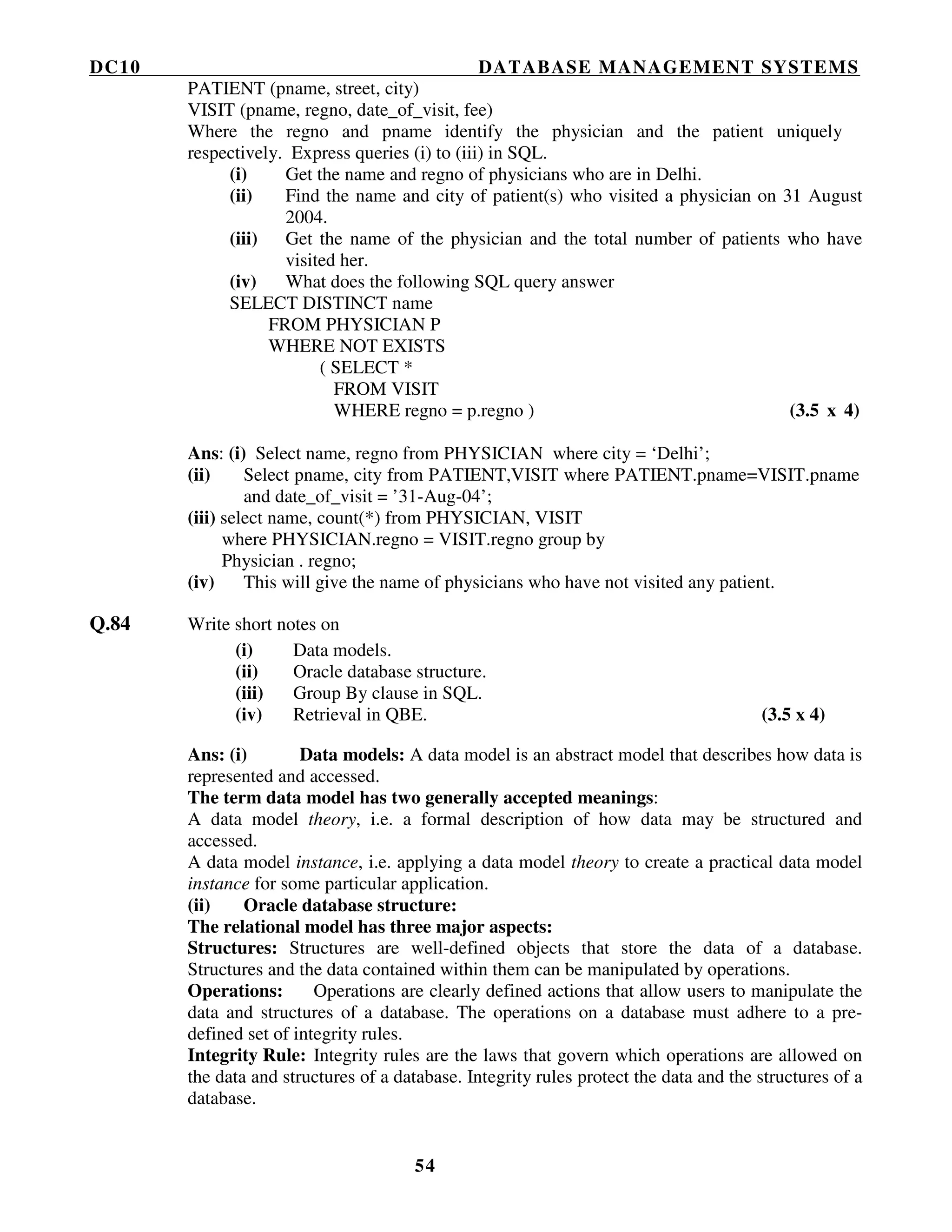 DC10 DATABASE MANAGEMENT SYSTEMS
54
PATIENT (pname, street, city)
VISIT (pname, regno, date_of_visit, fee)
Where the regno and pname identify the physician and the patient uniquely
respectively. Express queries (i) to (iii) in SQL.
(i) Get the name and regno of physicians who are in Delhi.
(ii) Find the name and city of patient(s) who visited a physician on 31 August
2004.
(iii) Get the name of the physician and the total number of patients who have
visited her.
(iv) What does the following SQL query answer
SELECT DISTINCT name
FROM PHYSICIAN P
WHERE NOT EXISTS
( SELECT *
FROM VISIT
WHERE regno = p.regno ) (3.5 x 4)
Ans: (i) Select name, regno from PHYSICIAN where city = ‘Delhi’;
(ii) Select pname, city from PATIENT,VISIT where PATIENT.pname=VISIT.pname
and date_of_visit = ’31-Aug-04’;
(iii) select name, count(*) from PHYSICIAN, VISIT
where PHYSICIAN.regno = VISIT.regno group by
Physician . regno;
(iv) This will give the name of physicians who have not visited any patient.
Q.84 Write short notes on
(i) Data models.
(ii) Oracle database structure.
(iii) Group By clause in SQL.
(iv) Retrieval in QBE. (3.5 x 4)
Ans: (i) Data models: A data model is an abstract model that describes how data is
represented and accessed.
The term data model has two generally accepted meanings:
A data model theory, i.e. a formal description of how data may be structured and
accessed.
A data model instance, i.e. applying a data model theory to create a practical data model
instance for some particular application.
(ii) Oracle database structure:
The relational model has three major aspects:
Structures: Structures are well-defined objects that store the data of a database.
Structures and the data contained within them can be manipulated by operations.
Operations: Operations are clearly defined actions that allow users to manipulate the
data and structures of a database. The operations on a database must adhere to a pre-
defined set of integrity rules.
Integrity Rule: Integrity rules are the laws that govern which operations are allowed on
the data and structures of a database. Integrity rules protect the data and the structures of a
database.
 