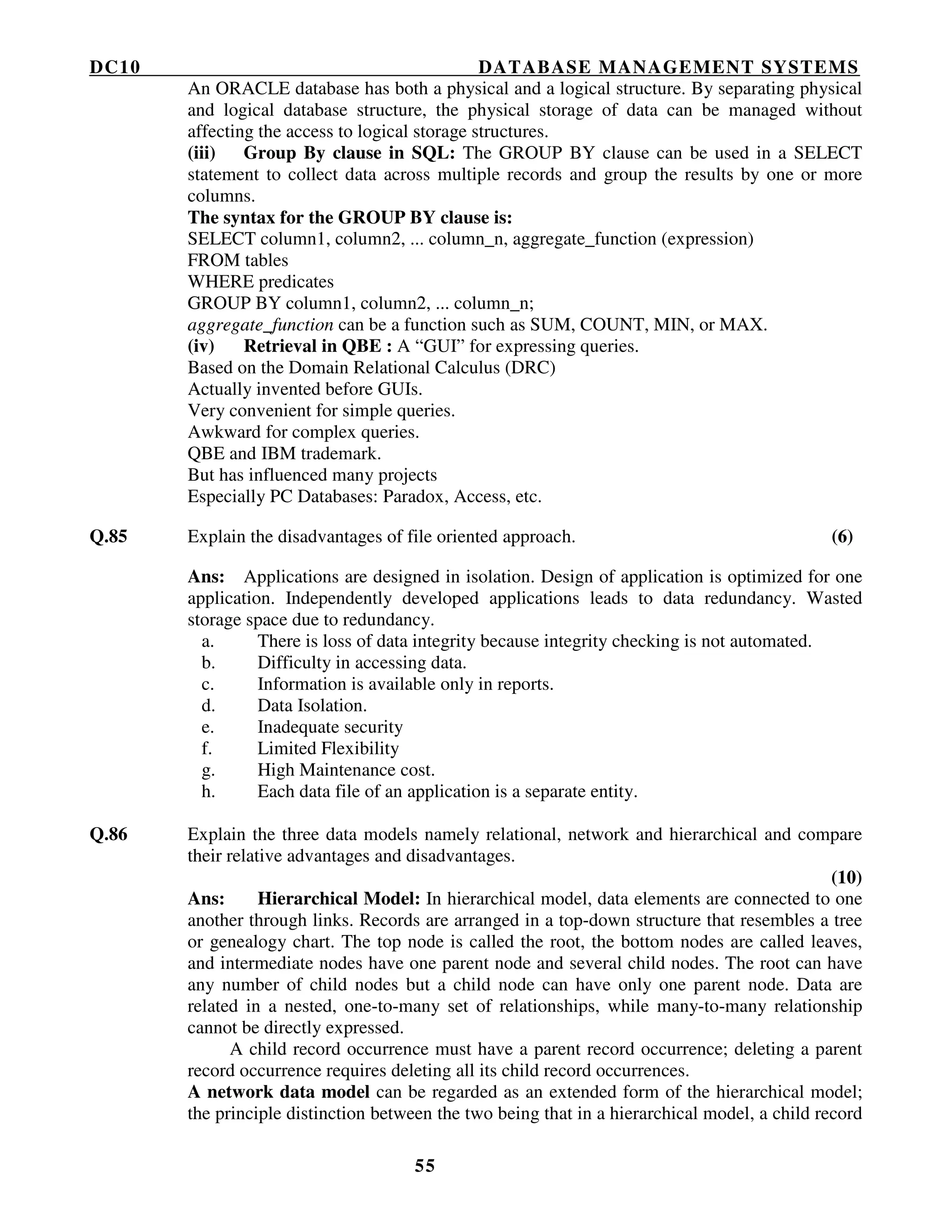 DC10 DATABASE MANAGEMENT SYSTEMS
55
An ORACLE database has both a physical and a logical structure. By separating physical
and logical database structure, the physical storage of data can be managed without
affecting the access to logical storage structures.
(iii) Group By clause in SQL: The GROUP BY clause can be used in a SELECT
statement to collect data across multiple records and group the results by one or more
columns.
The syntax for the GROUP BY clause is:
SELECT column1, column2, ... column_n, aggregate_function (expression)
FROM tables
WHERE predicates
GROUP BY column1, column2, ... column_n;
aggregate_function can be a function such as SUM, COUNT, MIN, or MAX.
(iv) Retrieval in QBE : A “GUI” for expressing queries.
Based on the Domain Relational Calculus (DRC)
Actually invented before GUIs.
Very convenient for simple queries.
Awkward for complex queries.
QBE and IBM trademark.
But has influenced many projects
Especially PC Databases: Paradox, Access, etc.
Q.85 Explain the disadvantages of file oriented approach. (6)
Ans: Applications are designed in isolation. Design of application is optimized for one
application. Independently developed applications leads to data redundancy. Wasted
storage space due to redundancy.
a. There is loss of data integrity because integrity checking is not automated.
b. Difficulty in accessing data.
c. Information is available only in reports.
d. Data Isolation.
e. Inadequate security
f. Limited Flexibility
g. High Maintenance cost.
h. Each data file of an application is a separate entity.
Q.86 Explain the three data models namely relational, network and hierarchical and compare
their relative advantages and disadvantages.
(10)
Ans: Hierarchical Model: In hierarchical model, data elements are connected to one
another through links. Records are arranged in a top-down structure that resembles a tree
or genealogy chart. The top node is called the root, the bottom nodes are called leaves,
and intermediate nodes have one parent node and several child nodes. The root can have
any number of child nodes but a child node can have only one parent node. Data are
related in a nested, one-to-many set of relationships, while many-to-many relationship
cannot be directly expressed.
A child record occurrence must have a parent record occurrence; deleting a parent
record occurrence requires deleting all its child record occurrences.
A network data model can be regarded as an extended form of the hierarchical model;
the principle distinction between the two being that in a hierarchical model, a child record
 