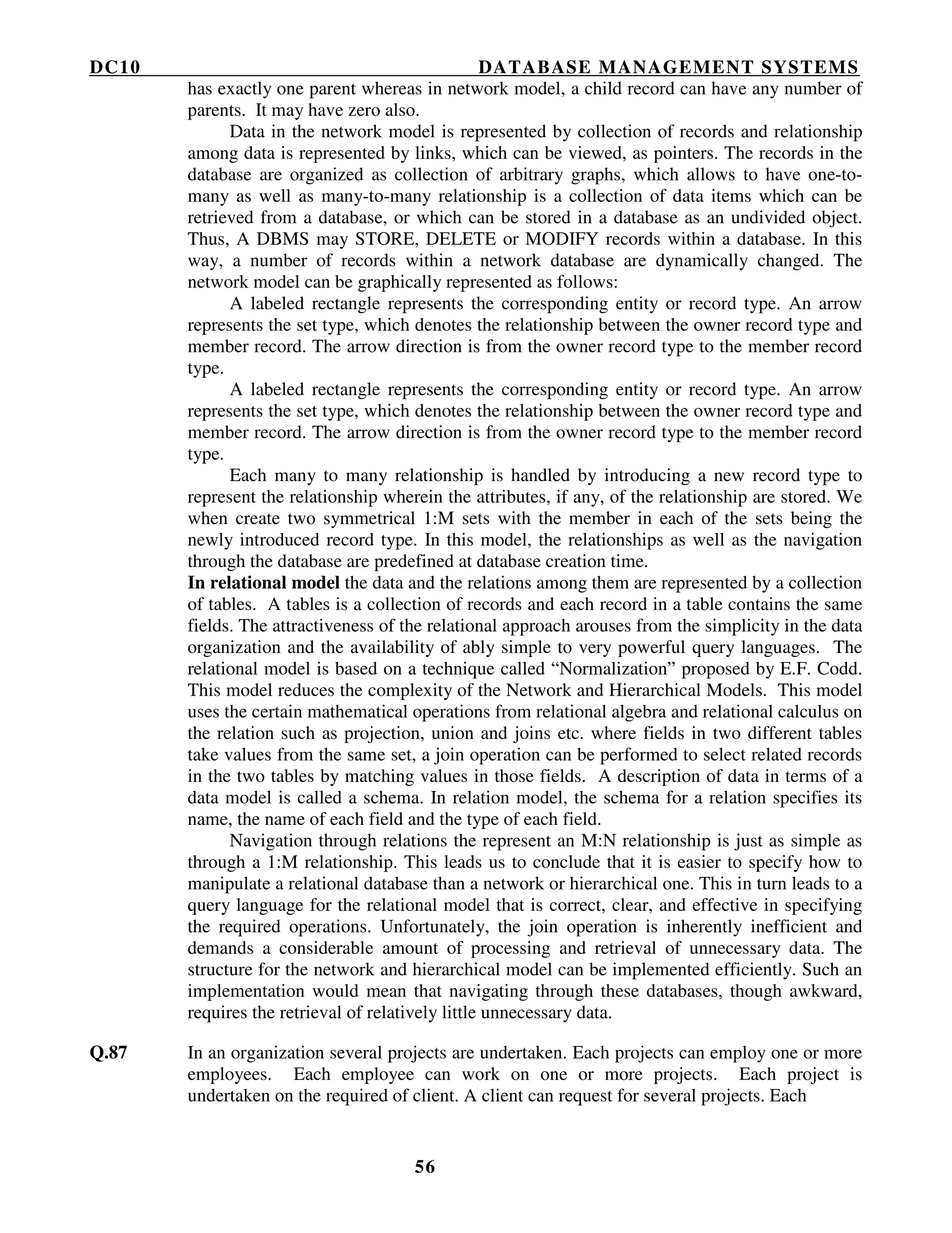 DC10 DATABASE MANAGEMENT SYSTEMS
56
has exactly one parent whereas in network model, a child record can have any number of
parents. It may have zero also.
Data in the network model is represented by collection of records and relationship
among data is represented by links, which can be viewed, as pointers. The records in the
database are organized as collection of arbitrary graphs, which allows to have one-to-
many as well as many-to-many relationship is a collection of data items which can be
retrieved from a database, or which can be stored in a database as an undivided object.
Thus, A DBMS may STORE, DELETE or MODIFY records within a database. In this
way, a number of records within a network database are dynamically changed. The
network model can be graphically represented as follows:
A labeled rectangle represents the corresponding entity or record type. An arrow
represents the set type, which denotes the relationship between the owner record type and
member record. The arrow direction is from the owner record type to the member record
type.
A labeled rectangle represents the corresponding entity or record type. An arrow
represents the set type, which denotes the relationship between the owner record type and
member record. The arrow direction is from the owner record type to the member record
type.
Each many to many relationship is handled by introducing a new record type to
represent the relationship wherein the attributes, if any, of the relationship are stored. We
when create two symmetrical 1:M sets with the member in each of the sets being the
newly introduced record type. In this model, the relationships as well as the navigation
through the database are predefined at database creation time.
In relational model the data and the relations among them are represented by a collection
of tables. A tables is a collection of records and each record in a table contains the same
fields. The attractiveness of the relational approach arouses from the simplicity in the data
organization and the availability of ably simple to very powerful query languages. The
relational model is based on a technique called “Normalization” proposed by E.F. Codd.
This model reduces the complexity of the Network and Hierarchical Models. This model
uses the certain mathematical operations from relational algebra and relational calculus on
the relation such as projection, union and joins etc. where fields in two different tables
take values from the same set, a join operation can be performed to select related records
in the two tables by matching values in those fields. A description of data in terms of a
data model is called a schema. In relation model, the schema for a relation specifies its
name, the name of each field and the type of each field.
Navigation through relations the represent an M:N relationship is just as simple as
through a 1:M relationship. This leads us to conclude that it is easier to specify how to
manipulate a relational database than a network or hierarchical one. This in turn leads to a
query language for the relational model that is correct, clear, and effective in specifying
the required operations. Unfortunately, the join operation is inherently inefficient and
demands a considerable amount of processing and retrieval of unnecessary data. The
structure for the network and hierarchical model can be implemented efficiently. Such an
implementation would mean that navigating through these databases, though awkward,
requires the retrieval of relatively little unnecessary data.
Q.87 In an organization several projects are undertaken. Each projects can employ one or more
employees. Each employee can work on one or more projects. Each project is
undertaken on the required of client. A client can request for several projects. Each
 
