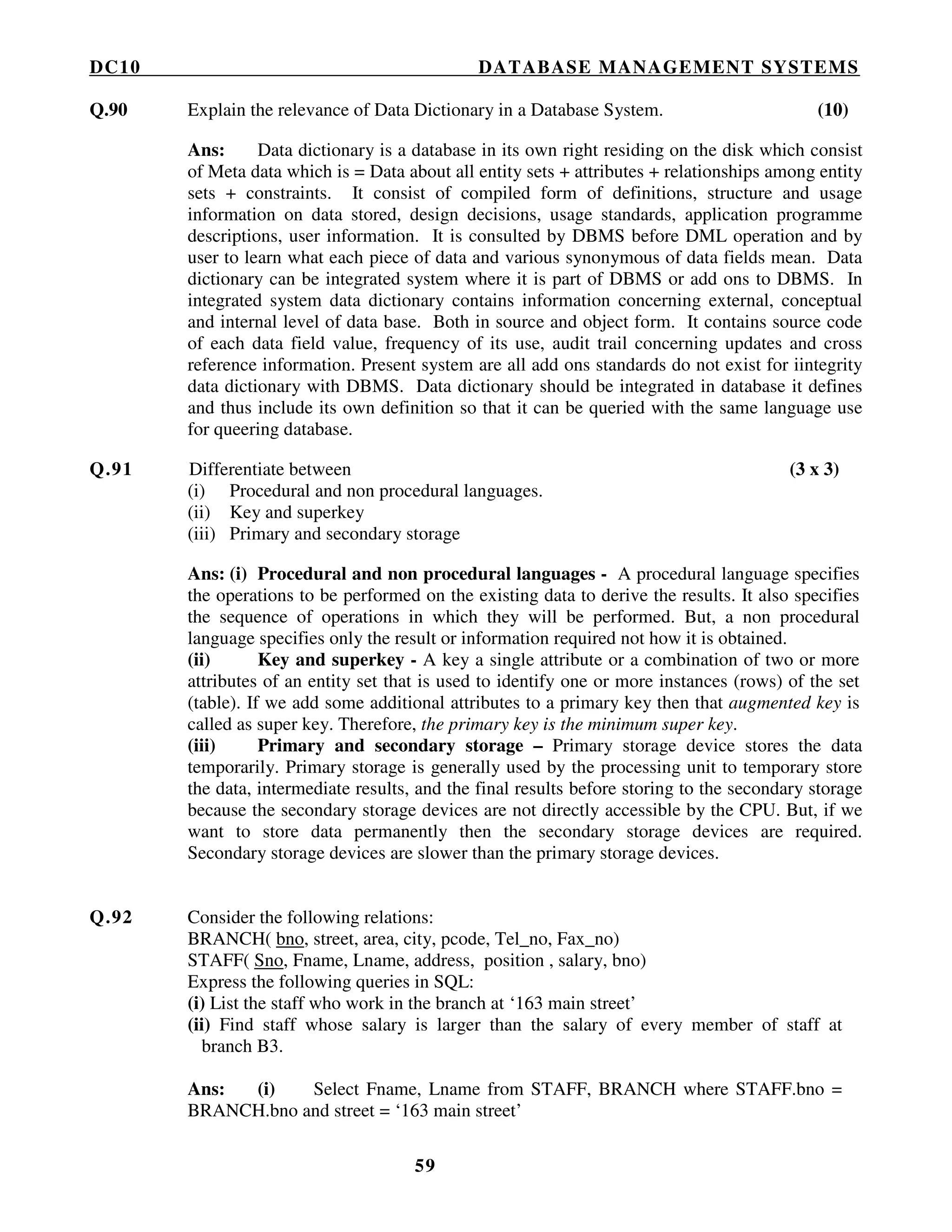 DC10 DATABASE MANAGEMENT SYSTEMS
59
Q.90 Explain the relevance of Data Dictionary in a Database System. (10)
Ans: Data dictionary is a database in its own right residing on the disk which consist
of Meta data which is = Data about all entity sets + attributes + relationships among entity
sets + constraints. It consist of compiled form of definitions, structure and usage
information on data stored, design decisions, usage standards, application programme
descriptions, user information. It is consulted by DBMS before DML operation and by
user to learn what each piece of data and various synonymous of data fields mean. Data
dictionary can be integrated system where it is part of DBMS or add ons to DBMS. In
integrated system data dictionary contains information concerning external, conceptual
and internal level of data base. Both in source and object form. It contains source code
of each data field value, frequency of its use, audit trail concerning updates and cross
reference information. Present system are all add ons standards do not exist for iintegrity
data dictionary with DBMS. Data dictionary should be integrated in database it defines
and thus include its own definition so that it can be queried with the same language use
for queering database.
Q.91 Differentiate between (3 x 3)
(i) Procedural and non procedural languages.
(ii) Key and superkey
(iii) Primary and secondary storage
Ans: (i) Procedural and non procedural languages - A procedural language specifies
the operations to be performed on the existing data to derive the results. It also specifies
the sequence of operations in which they will be performed. But, a non procedural
language specifies only the result or information required not how it is obtained.
(ii) Key and superkey - A key a single attribute or a combination of two or more
attributes of an entity set that is used to identify one or more instances (rows) of the set
(table). If we add some additional attributes to a primary key then that augmented key is
called as super key. Therefore, the primary key is the minimum super key.
(iii) Primary and secondary storage – Primary storage device stores the data
temporarily. Primary storage is generally used by the processing unit to temporary store
the data, intermediate results, and the final results before storing to the secondary storage
because the secondary storage devices are not directly accessible by the CPU. But, if we
want to store data permanently then the secondary storage devices are required.
Secondary storage devices are slower than the primary storage devices.
Q.92 Consider the following relations:
BRANCH( bno, street, area, city, pcode, Tel_no, Fax_no)
STAFF( Sno, Fname, Lname, address, position , salary, bno)
Express the following queries in SQL:
(i) List the staff who work in the branch at ‘163 main street’
(ii) Find staff whose salary is larger than the salary of every member of staff at
branch B3.
Ans: (i) Select Fname, Lname from STAFF, BRANCH where STAFF.bno =
BRANCH.bno and street = ‘163 main street’
 