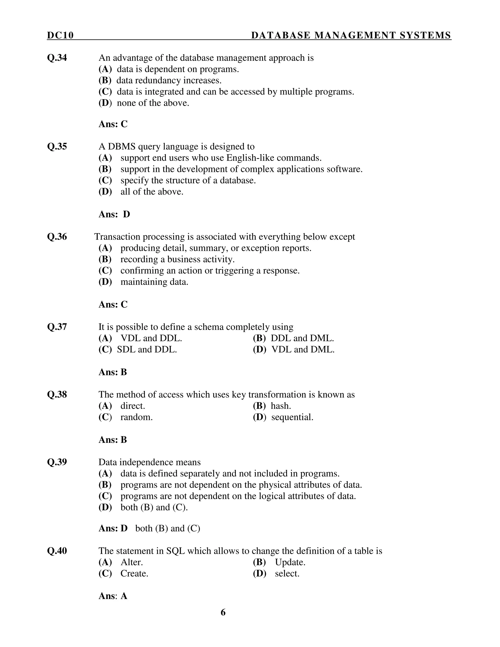 DC10 DATABASE MANAGEMENT SYSTEMS
6
Q.34 An advantage of the database management approach is
(A) data is dependent on programs.
(B) data redundancy increases.
(C) data is integrated and can be accessed by multiple programs.
(D) none of the above.
Ans: C
Q.35 A DBMS query language is designed to
(A) support end users who use English-like commands.
(B) support in the development of complex applications software.
(C) specify the structure of a database.
(D) all of the above.
Ans: D
Q.36 Transaction processing is associated with everything below except
(A) producing detail, summary, or exception reports.
(B) recording a business activity.
(C) confirming an action or triggering a response.
(D) maintaining data.
Ans: C
Q.37 It is possible to define a schema completely using
(A) VDL and DDL. (B) DDL and DML.
(C) SDL and DDL. (D) VDL and DML.
Ans: B
Q.38 The method of access which uses key transformation is known as
(A) direct. (B) hash.
(C) random. (D) sequential.
Ans: B
Q.39 Data independence means
(A) data is defined separately and not included in programs.
(B) programs are not dependent on the physical attributes of data.
(C) programs are not dependent on the logical attributes of data.
(D) both (B) and (C).
Ans: D both (B) and (C)
Q.40 The statement in SQL which allows to change the definition of a table is
(A) Alter. (B) Update.
(C) Create. (D) select.
Ans: A
 