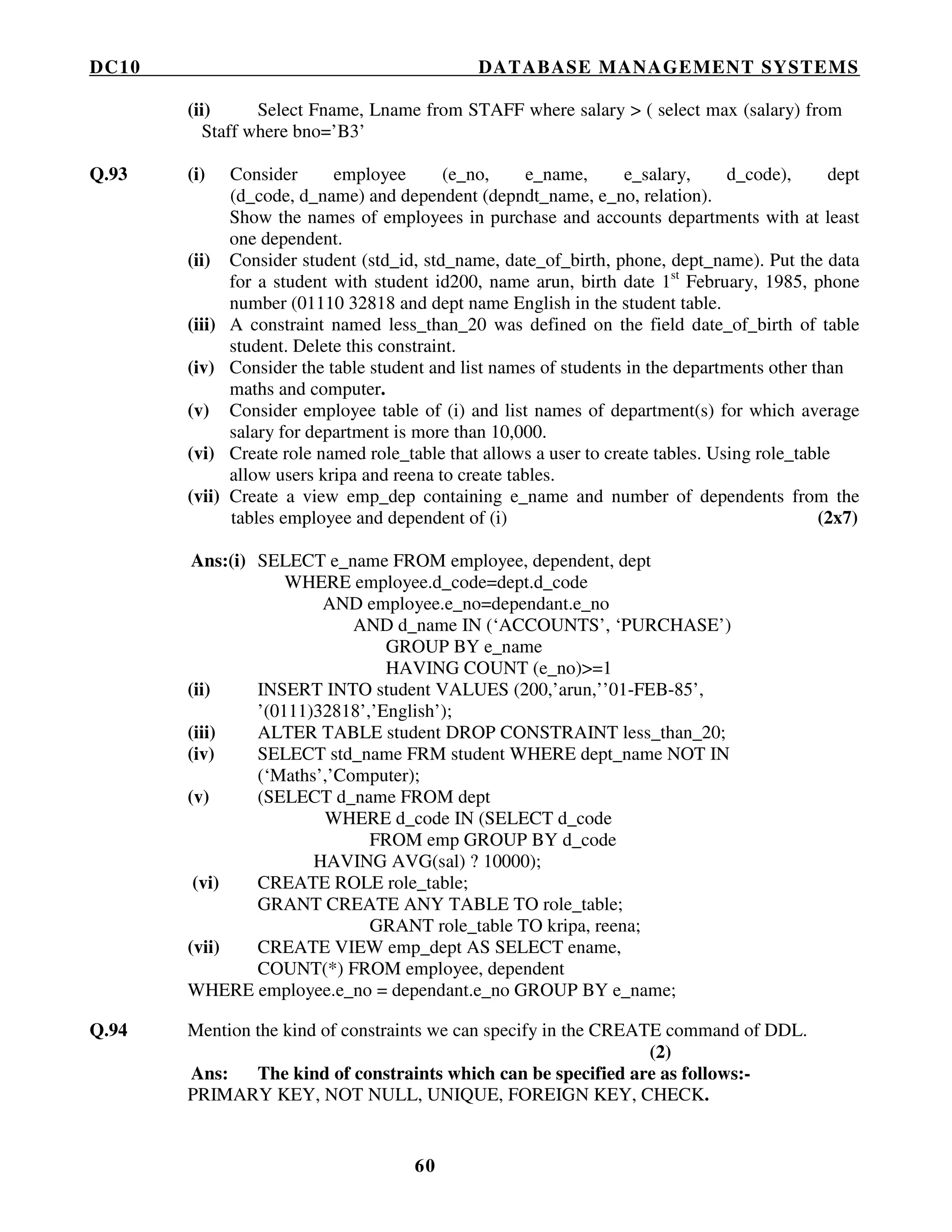 DC10 DATABASE MANAGEMENT SYSTEMS
60
(ii) Select Fname, Lname from STAFF where salary > ( select max (salary) from
Staff where bno=’B3’
Q.93 (i) Consider employee (e_no, e_name, e_salary, d_code), dept
(d_code, d_name) and dependent (depndt_name, e_no, relation).
Show the names of employees in purchase and accounts departments with at least
one dependent.
(ii) Consider student (std_id, std_name, date_of_birth, phone, dept_name). Put the data
for a student with student id200, name arun, birth date 1st
February, 1985, phone
number (01110 32818 and dept name English in the student table.
(iii) A constraint named less_than_20 was defined on the field date_of_birth of table
student. Delete this constraint.
(iv) Consider the table student and list names of students in the departments other than
maths and computer.
(v) Consider employee table of (i) and list names of department(s) for which average
salary for department is more than 10,000.
(vi) Create role named role_table that allows a user to create tables. Using role_table
allow users kripa and reena to create tables.
(vii) Create a view emp_dep containing e_name and number of dependents from the
tables employee and dependent of (i) (2x7)
Ans:(i) SELECT e_name FROM employee, dependent, dept
WHERE employee.d_code=dept.d_code
AND employee.e_no=dependant.e_no
AND d_name IN (‘ACCOUNTS’, ‘PURCHASE’)
GROUP BY e_name
HAVING COUNT (e_no)>=1
(ii) INSERT INTO student VALUES (200,’arun,’’01-FEB-85’,
’(0111)32818’,’English’);
(iii) ALTER TABLE student DROP CONSTRAINT less_than_20;
(iv) SELECT std_name FRM student WHERE dept_name NOT IN
(‘Maths’,’Computer);
(v) (SELECT d_name FROM dept
WHERE d_code IN (SELECT d_code
FROM emp GROUP BY d_code
HAVING AVG(sal) ? 10000);
(vi) CREATE ROLE role_table;
GRANT CREATE ANY TABLE TO role_table;
GRANT role_table TO kripa, reena;
(vii) CREATE VIEW emp_dept AS SELECT ename,
COUNT(*) FROM employee, dependent
WHERE employee.e_no = dependant.e_no GROUP BY e_name;
Q.94 Mention the kind of constraints we can specify in the CREATE command of DDL.
(2)
Ans: The kind of constraints which can be specified are as follows:-
PRIMARY KEY, NOT NULL, UNIQUE, FOREIGN KEY, CHECK.
 
