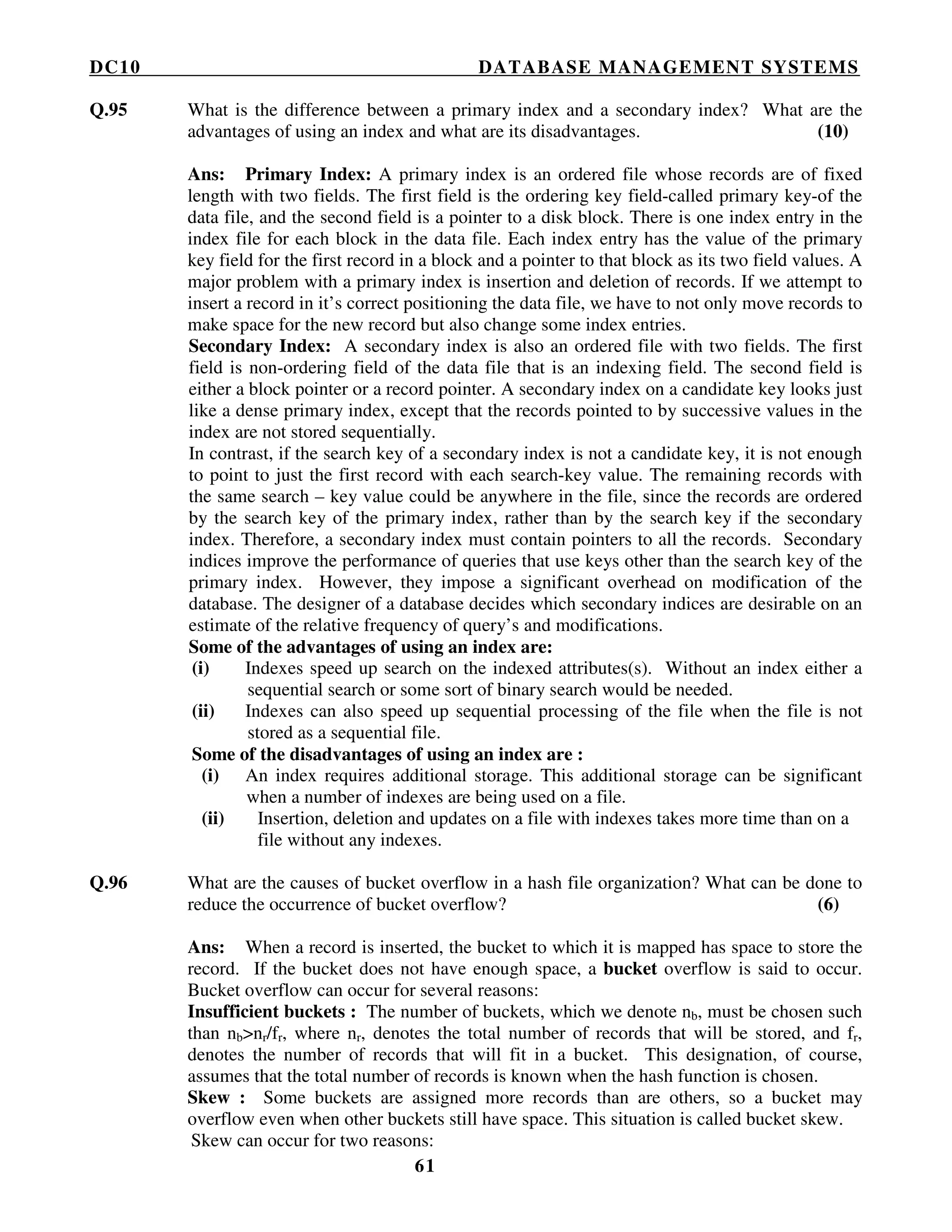 DC10 DATABASE MANAGEMENT SYSTEMS
61
Q.95 What is the difference between a primary index and a secondary index? What are the
advantages of using an index and what are its disadvantages. (10)
Ans: Primary Index: A primary index is an ordered file whose records are of fixed
length with two fields. The first field is the ordering key field-called primary key-of the
data file, and the second field is a pointer to a disk block. There is one index entry in the
index file for each block in the data file. Each index entry has the value of the primary
key field for the first record in a block and a pointer to that block as its two field values. A
major problem with a primary index is insertion and deletion of records. If we attempt to
insert a record in it’s correct positioning the data file, we have to not only move records to
make space for the new record but also change some index entries.
Secondary Index: A secondary index is also an ordered file with two fields. The first
field is non-ordering field of the data file that is an indexing field. The second field is
either a block pointer or a record pointer. A secondary index on a candidate key looks just
like a dense primary index, except that the records pointed to by successive values in the
index are not stored sequentially.
In contrast, if the search key of a secondary index is not a candidate key, it is not enough
to point to just the first record with each search-key value. The remaining records with
the same search – key value could be anywhere in the file, since the records are ordered
by the search key of the primary index, rather than by the search key if the secondary
index. Therefore, a secondary index must contain pointers to all the records. Secondary
indices improve the performance of queries that use keys other than the search key of the
primary index. However, they impose a significant overhead on modification of the
database. The designer of a database decides which secondary indices are desirable on an
estimate of the relative frequency of query’s and modifications.
Some of the advantages of using an index are:
(i) Indexes speed up search on the indexed attributes(s). Without an index either a
sequential search or some sort of binary search would be needed.
(ii) Indexes can also speed up sequential processing of the file when the file is not
stored as a sequential file.
Some of the disadvantages of using an index are :
(i) An index requires additional storage. This additional storage can be significant
when a number of indexes are being used on a file.
(ii) Insertion, deletion and updates on a file with indexes takes more time than on a
file without any indexes.
Q.96 What are the causes of bucket overflow in a hash file organization? What can be done to
reduce the occurrence of bucket overflow? (6)
Ans: When a record is inserted, the bucket to which it is mapped has space to store the
record. If the bucket does not have enough space, a bucket overflow is said to occur.
Bucket overflow can occur for several reasons:
Insufficient buckets : The number of buckets, which we denote nb, must be chosen such
than nb>nr/fr, where nr, denotes the total number of records that will be stored, and fr,
denotes the number of records that will fit in a bucket. This designation, of course,
assumes that the total number of records is known when the hash function is chosen.
Skew : Some buckets are assigned more records than are others, so a bucket may
overflow even when other buckets still have space. This situation is called bucket skew.
Skew can occur for two reasons:
 