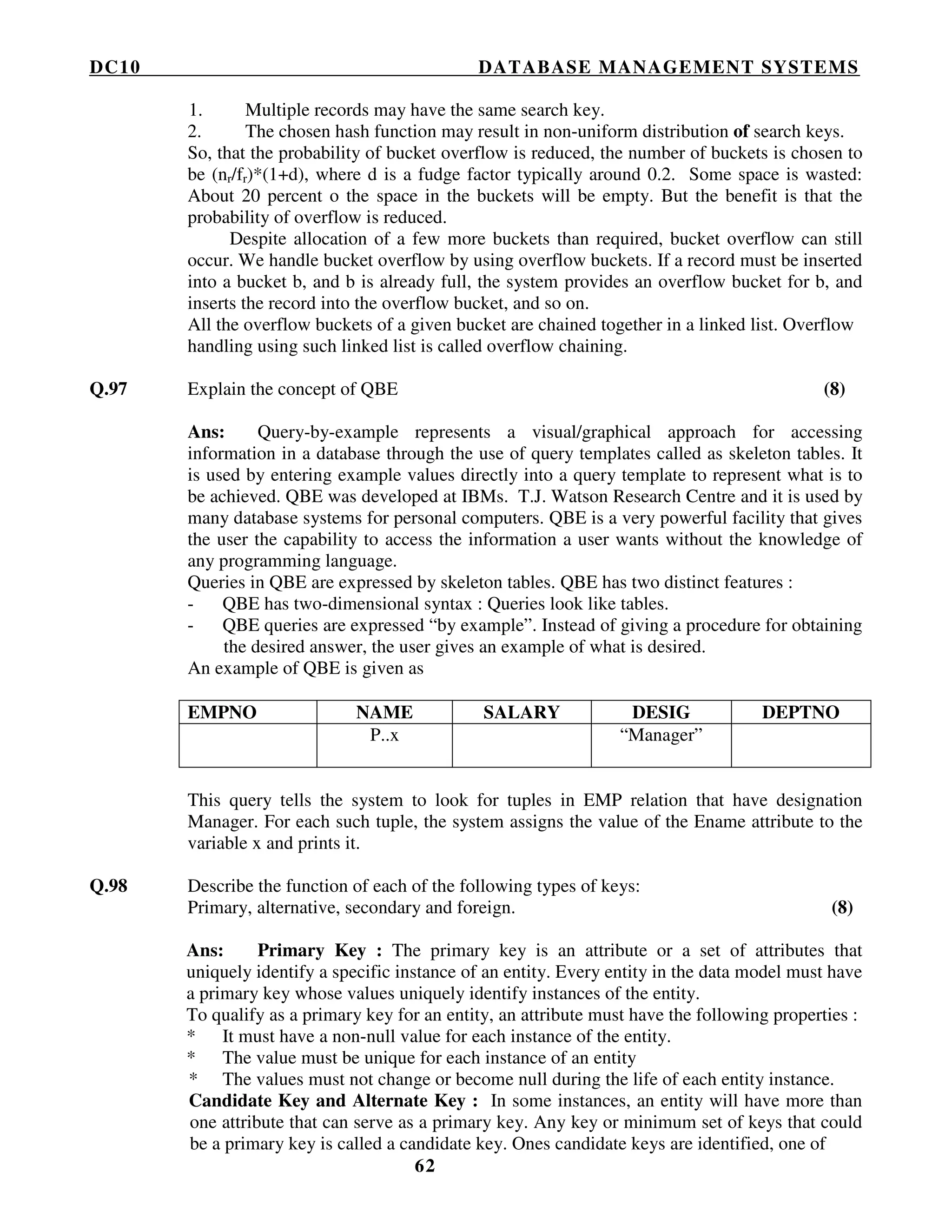 DC10 DATABASE MANAGEMENT SYSTEMS
62
1. Multiple records may have the same search key.
2. The chosen hash function may result in non-uniform distribution of search keys.
So, that the probability of bucket overflow is reduced, the number of buckets is chosen to
be (nr/fr)*(1+d), where d is a fudge factor typically around 0.2. Some space is wasted:
About 20 percent o the space in the buckets will be empty. But the benefit is that the
probability of overflow is reduced.
Despite allocation of a few more buckets than required, bucket overflow can still
occur. We handle bucket overflow by using overflow buckets. If a record must be inserted
into a bucket b, and b is already full, the system provides an overflow bucket for b, and
inserts the record into the overflow bucket, and so on.
All the overflow buckets of a given bucket are chained together in a linked list. Overflow
handling using such linked list is called overflow chaining.
Q.97 Explain the concept of QBE (8)
Ans: Query-by-example represents a visual/graphical approach for accessing
information in a database through the use of query templates called as skeleton tables. It
is used by entering example values directly into a query template to represent what is to
be achieved. QBE was developed at IBMs. T.J. Watson Research Centre and it is used by
many database systems for personal computers. QBE is a very powerful facility that gives
the user the capability to access the information a user wants without the knowledge of
any programming language.
Queries in QBE are expressed by skeleton tables. QBE has two distinct features :
- QBE has two-dimensional syntax : Queries look like tables.
- QBE queries are expressed “by example”. Instead of giving a procedure for obtaining
the desired answer, the user gives an example of what is desired.
An example of QBE is given as
EMPNO NAME SALARY DESIG DEPTNO
P..x “Manager”
This query tells the system to look for tuples in EMP relation that have designation
Manager. For each such tuple, the system assigns the value of the Ename attribute to the
variable x and prints it.
Q.98 Describe the function of each of the following types of keys:
Primary, alternative, secondary and foreign. (8)
Ans: Primary Key : The primary key is an attribute or a set of attributes that
uniquely identify a specific instance of an entity. Every entity in the data model must have
a primary key whose values uniquely identify instances of the entity.
To qualify as a primary key for an entity, an attribute must have the following properties :
* It must have a non-null value for each instance of the entity.
* The value must be unique for each instance of an entity
* The values must not change or become null during the life of each entity instance.
Candidate Key and Alternate Key : In some instances, an entity will have more than
one attribute that can serve as a primary key. Any key or minimum set of keys that could
be a primary key is called a candidate key. Ones candidate keys are identified, one of
 