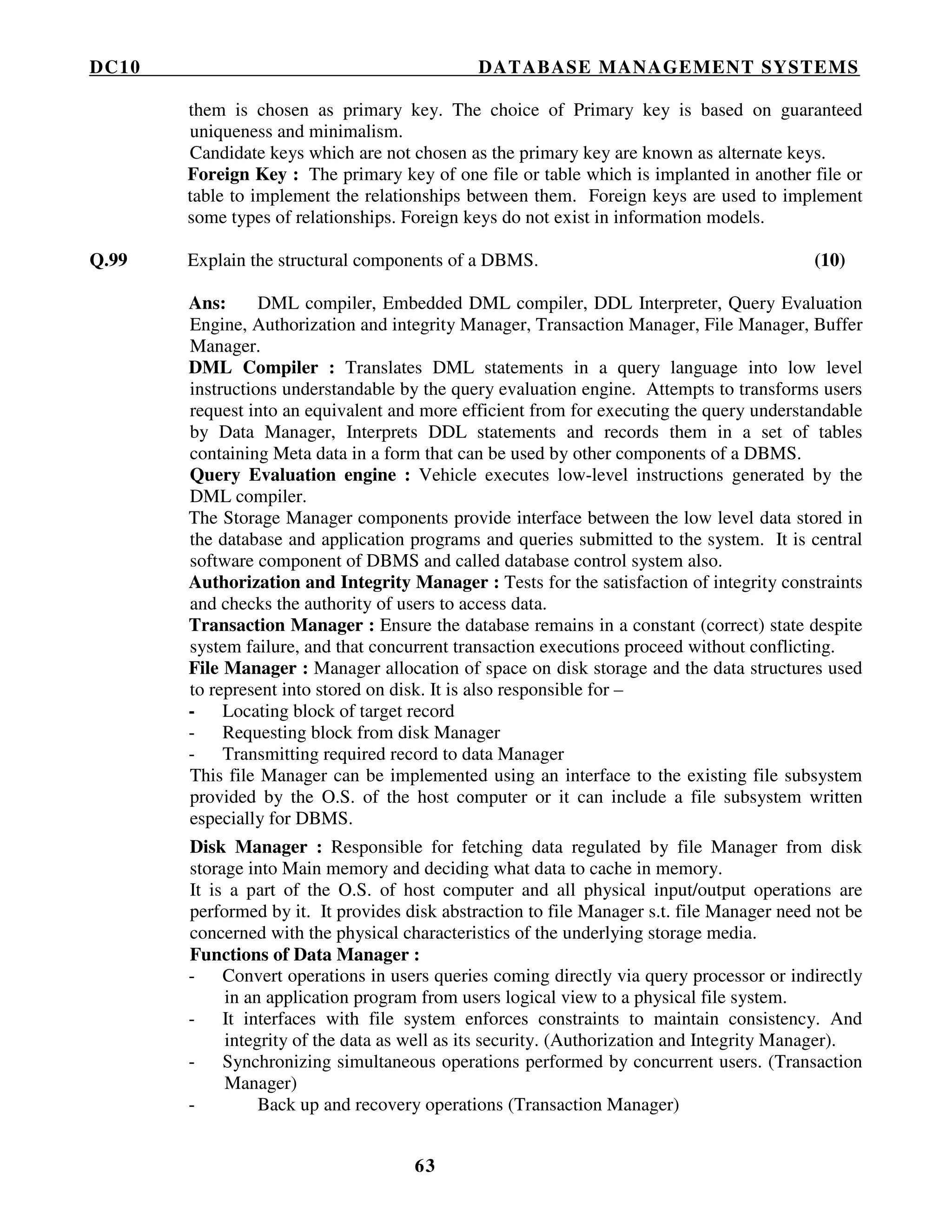 DC10 DATABASE MANAGEMENT SYSTEMS
63
them is chosen as primary key. The choice of Primary key is based on guaranteed
uniqueness and minimalism.
Candidate keys which are not chosen as the primary key are known as alternate keys.
Foreign Key : The primary key of one file or table which is implanted in another file or
table to implement the relationships between them. Foreign keys are used to implement
some types of relationships. Foreign keys do not exist in information models.
Q.99 Explain the structural components of a DBMS. (10)
Ans: DML compiler, Embedded DML compiler, DDL Interpreter, Query Evaluation
Engine, Authorization and integrity Manager, Transaction Manager, File Manager, Buffer
Manager.
DML Compiler : Translates DML statements in a query language into low level
instructions understandable by the query evaluation engine. Attempts to transforms users
request into an equivalent and more efficient from for executing the query understandable
by Data Manager, Interprets DDL statements and records them in a set of tables
containing Meta data in a form that can be used by other components of a DBMS.
Query Evaluation engine : Vehicle executes low-level instructions generated by the
DML compiler.
The Storage Manager components provide interface between the low level data stored in
the database and application programs and queries submitted to the system. It is central
software component of DBMS and called database control system also.
Authorization and Integrity Manager : Tests for the satisfaction of integrity constraints
and checks the authority of users to access data.
Transaction Manager : Ensure the database remains in a constant (correct) state despite
system failure, and that concurrent transaction executions proceed without conflicting.
File Manager : Manager allocation of space on disk storage and the data structures used
to represent into stored on disk. It is also responsible for –
- Locating block of target record
- Requesting block from disk Manager
- Transmitting required record to data Manager
This file Manager can be implemented using an interface to the existing file subsystem
provided by the O.S. of the host computer or it can include a file subsystem written
especially for DBMS.
Disk Manager : Responsible for fetching data regulated by file Manager from disk
storage into Main memory and deciding what data to cache in memory.
It is a part of the O.S. of host computer and all physical input/output operations are
performed by it. It provides disk abstraction to file Manager s.t. file Manager need not be
concerned with the physical characteristics of the underlying storage media.
Functions of Data Manager :
- Convert operations in users queries coming directly via query processor or indirectly
in an application program from users logical view to a physical file system.
- It interfaces with file system enforces constraints to maintain consistency. And
integrity of the data as well as its security. (Authorization and Integrity Manager).
- Synchronizing simultaneous operations performed by concurrent users. (Transaction
Manager)
- Back up and recovery operations (Transaction Manager)
 