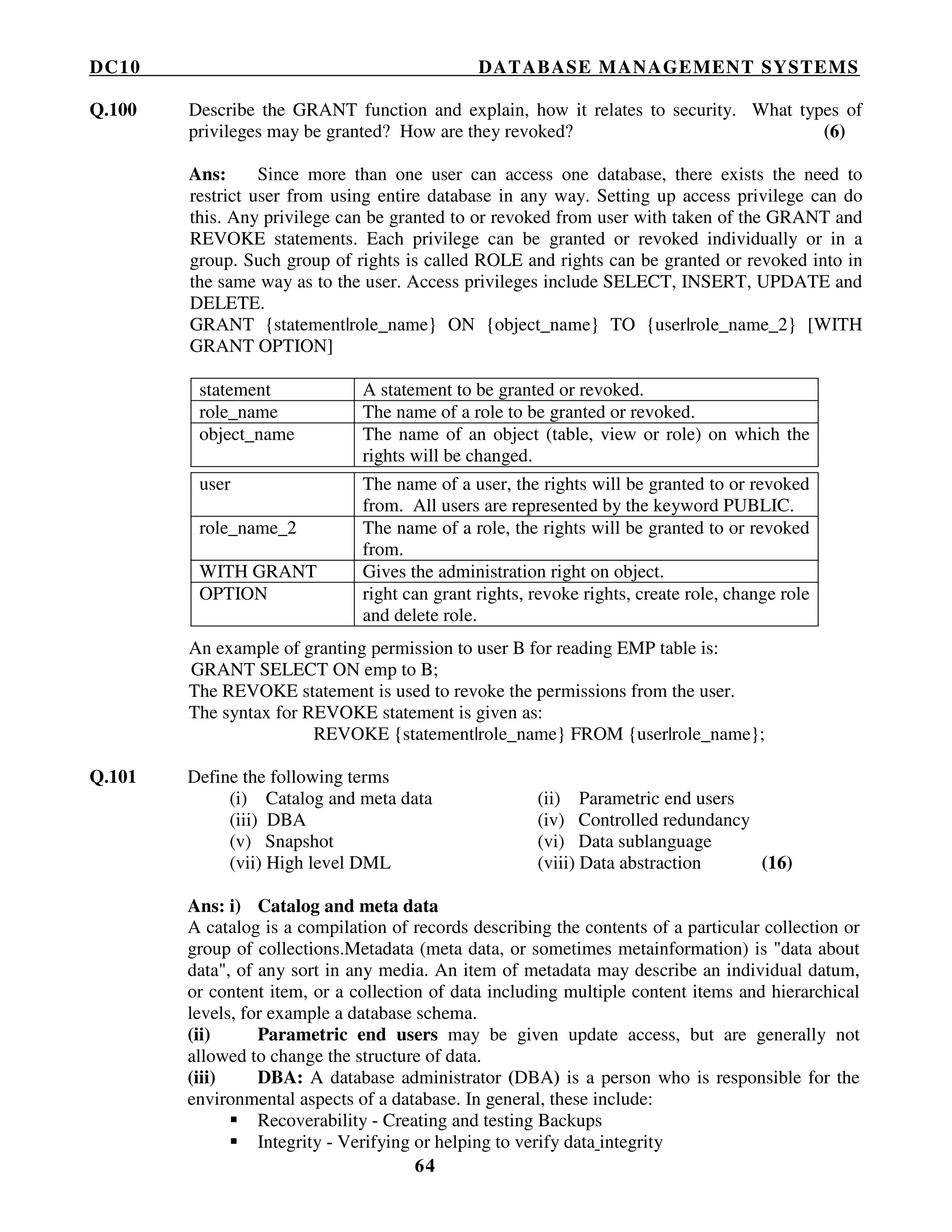 DC10 DATABASE MANAGEMENT SYSTEMS
64
Q.100 Describe the GRANT function and explain, how it relates to security. What types of
privileges may be granted? How are they revoked? (6)
Ans: Since more than one user can access one database, there exists the need to
restrict user from using entire database in any way. Setting up access privilege can do
this. Any privilege can be granted to or revoked from user with taken of the GRANT and
REVOKE statements. Each privilege can be granted or revoked individually or in a
group. Such group of rights is called ROLE and rights can be granted or revoked into in
the same way as to the user. Access privileges include SELECT, INSERT, UPDATE and
DELETE.
GRANT {statement|role_name} ON {object_name} TO {user|role_name_2} [WITH
GRANT OPTION]
statement A statement to be granted or revoked.
role_name The name of a role to be granted or revoked.
object_name The name of an object (table, view or role) on which the
rights will be changed.
user The name of a user, the rights will be granted to or revoked
from. All users are represented by the keyword PUBLIC.
role_name_2 The name of a role, the rights will be granted to or revoked
from.
WITH GRANT Gives the administration right on object.
OPTION right can grant rights, revoke rights, create role, change role
and delete role.
An example of granting permission to user B for reading EMP table is:
GRANT SELECT ON emp to B;
The REVOKE statement is used to revoke the permissions from the user.
The syntax for REVOKE statement is given as:
REVOKE {statement|role_name} FROM {user|role_name};
Q.101 Define the following terms
(i) Catalog and meta data (ii) Parametric end users
(iii) DBA (iv) Controlled redundancy
(v) Snapshot (vi) Data sublanguage
(vii) High level DML (viii) Data abstraction (16)
Ans: i) Catalog and meta data
A catalog is a compilation of records describing the contents of a particular collection or
group of collections.Metadata (meta data, or sometimes metainformation) is "data about
data", of any sort in any media. An item of metadata may describe an individual datum,
or content item, or a collection of data including multiple content items and hierarchical
levels, for example a database schema.
(ii) Parametric end users may be given update access, but are generally not
allowed to change the structure of data.
(iii) DBA: A database administrator (DBA) is a person who is responsible for the
environmental aspects of a database. In general, these include:
Recoverability - Creating and testing Backups
Integrity - Verifying or helping to verify data integrity
 