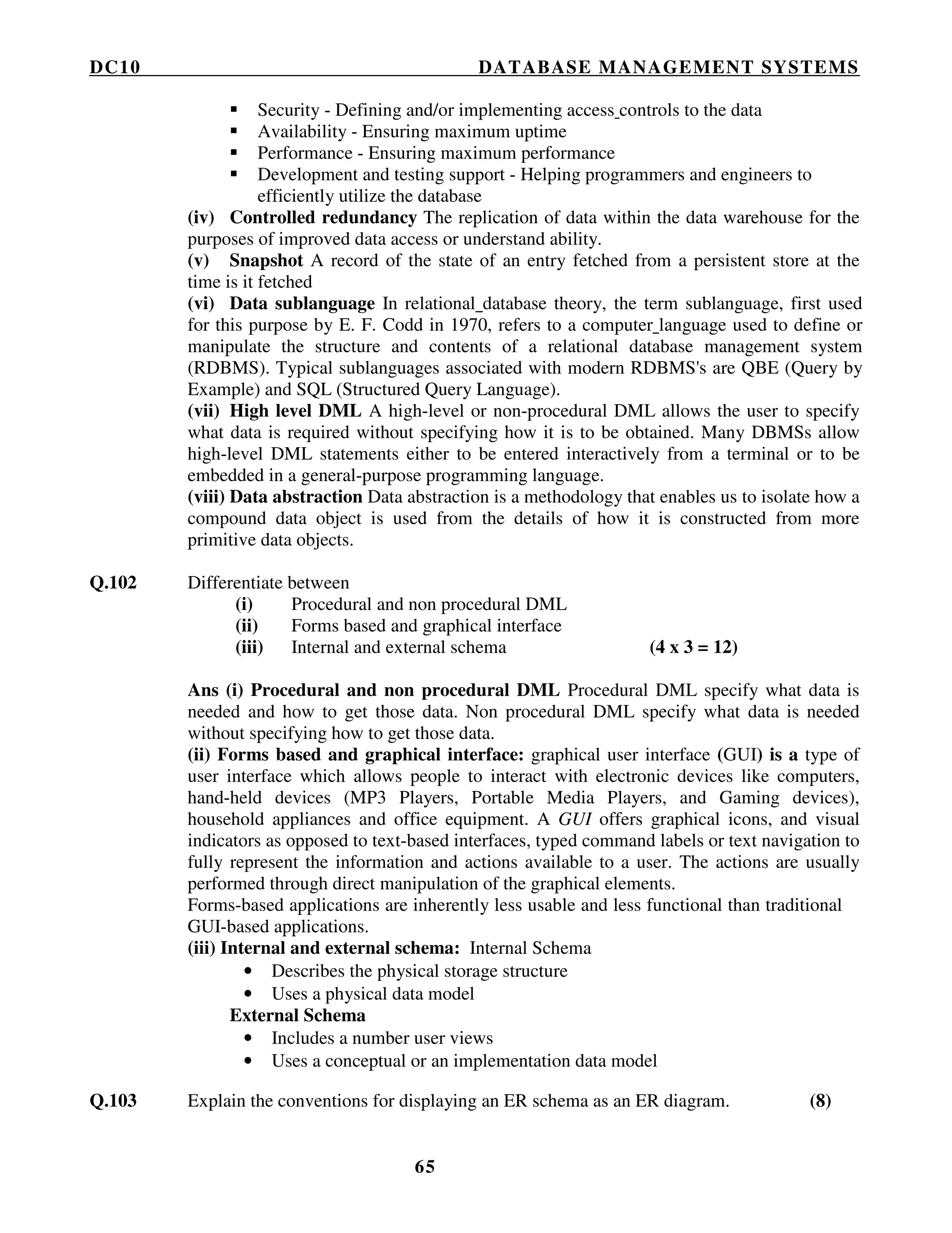 DC10 DATABASE MANAGEMENT SYSTEMS
65
Security - Defining and/or implementing access controls to the data
Availability - Ensuring maximum uptime
Performance - Ensuring maximum performance
Development and testing support - Helping programmers and engineers to
efficiently utilize the database
(iv) Controlled redundancy The replication of data within the data warehouse for the
purposes of improved data access or understand ability.
(v) Snapshot A record of the state of an entry fetched from a persistent store at the
time is it fetched
(vi) Data sublanguage In relational database theory, the term sublanguage, first used
for this purpose by E. F. Codd in 1970, refers to a computer language used to define or
manipulate the structure and contents of a relational database management system
(RDBMS). Typical sublanguages associated with modern RDBMS's are QBE (Query by
Example) and SQL (Structured Query Language).
(vii) High level DML A high-level or non-procedural DML allows the user to specify
what data is required without specifying how it is to be obtained. Many DBMSs allow
high-level DML statements either to be entered interactively from a terminal or to be
embedded in a general-purpose programming language.
(viii) Data abstraction Data abstraction is a methodology that enables us to isolate how a
compound data object is used from the details of how it is constructed from more
primitive data objects.
Q.102 Differentiate between
(i) Procedural and non procedural DML
(ii) Forms based and graphical interface
(iii) Internal and external schema (4 x 3 = 12)
Ans (i) Procedural and non procedural DML Procedural DML specify what data is
needed and how to get those data. Non procedural DML specify what data is needed
without specifying how to get those data.
(ii) Forms based and graphical interface: graphical user interface (GUI) is a type of
user interface which allows people to interact with electronic devices like computers,
hand-held devices (MP3 Players, Portable Media Players, and Gaming devices),
household appliances and office equipment. A GUI offers graphical icons, and visual
indicators as opposed to text-based interfaces, typed command labels or text navigation to
fully represent the information and actions available to a user. The actions are usually
performed through direct manipulation of the graphical elements.
Forms-based applications are inherently less usable and less functional than traditional
GUI-based applications.
(iii) Internal and external schema: Internal Schema
• Describes the physical storage structure
• Uses a physical data model
External Schema
• Includes a number user views
• Uses a conceptual or an implementation data model
Q.103 Explain the conventions for displaying an ER schema as an ER diagram. (8)
 