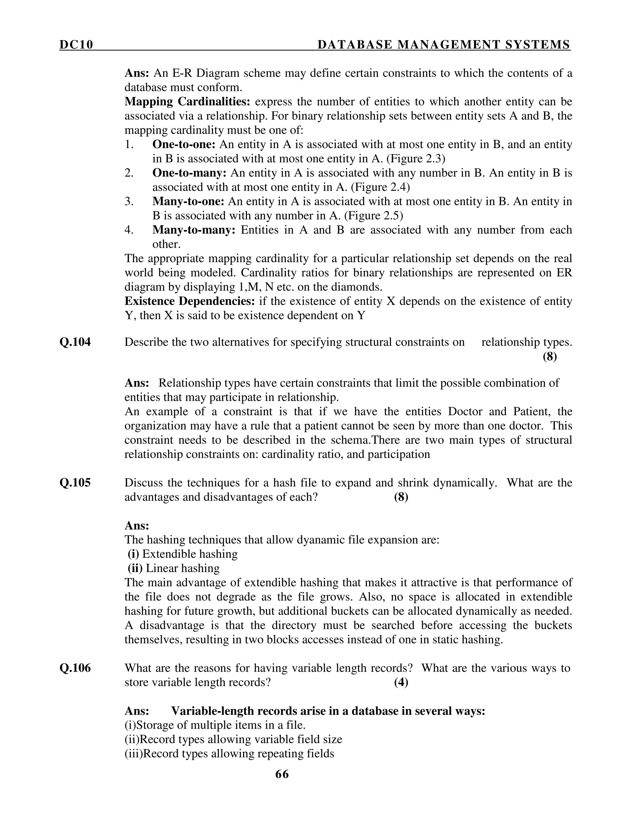 DC10 DATABASE MANAGEMENT SYSTEMS
66
Ans: An E-R Diagram scheme may define certain constraints to which the contents of a
database must conform.
Mapping Cardinalities: express the number of entities to which another entity can be
associated via a relationship. For binary relationship sets between entity sets A and B, the
mapping cardinality must be one of:
1. One-to-one: An entity in A is associated with at most one entity in B, and an entity
in B is associated with at most one entity in A. (Figure 2.3)
2. One-to-many: An entity in A is associated with any number in B. An entity in B is
associated with at most one entity in A. (Figure 2.4)
3. Many-to-one: An entity in A is associated with at most one entity in B. An entity in
B is associated with any number in A. (Figure 2.5)
4. Many-to-many: Entities in A and B are associated with any number from each
other.
The appropriate mapping cardinality for a particular relationship set depends on the real
world being modeled. Cardinality ratios for binary relationships are represented on ER
diagram by displaying 1,M, N etc. on the diamonds.
Existence Dependencies: if the existence of entity X depends on the existence of entity
Y, then X is said to be existence dependent on Y
Q.104 Describe the two alternatives for specifying structural constraints on relationship types.
(8)
Ans: Relationship types have certain constraints that limit the possible combination of
entities that may participate in relationship.
An example of a constraint is that if we have the entities Doctor and Patient, the
organization may have a rule that a patient cannot be seen by more than one doctor. This
constraint needs to be described in the schema.There are two main types of structural
relationship constraints on: cardinality ratio, and participation
Q.105 Discuss the techniques for a hash file to expand and shrink dynamically. What are the
advantages and disadvantages of each? (8)
Ans:
The hashing techniques that allow dyanamic file expansion are:
(i) Extendible hashing
(ii) Linear hashing
The main advantage of extendible hashing that makes it attractive is that performance of
the file does not degrade as the file grows. Also, no space is allocated in extendible
hashing for future growth, but additional buckets can be allocated dynamically as needed.
A disadvantage is that the directory must be searched before accessing the buckets
themselves, resulting in two blocks accesses instead of one in static hashing.
Q.106 What are the reasons for having variable length records? What are the various ways to
store variable length records? (4)
Ans: Variable-length records arise in a database in several ways:
(i)Storage of multiple items in a file.
(ii)Record types allowing variable field size
(iii)Record types allowing repeating fields
 