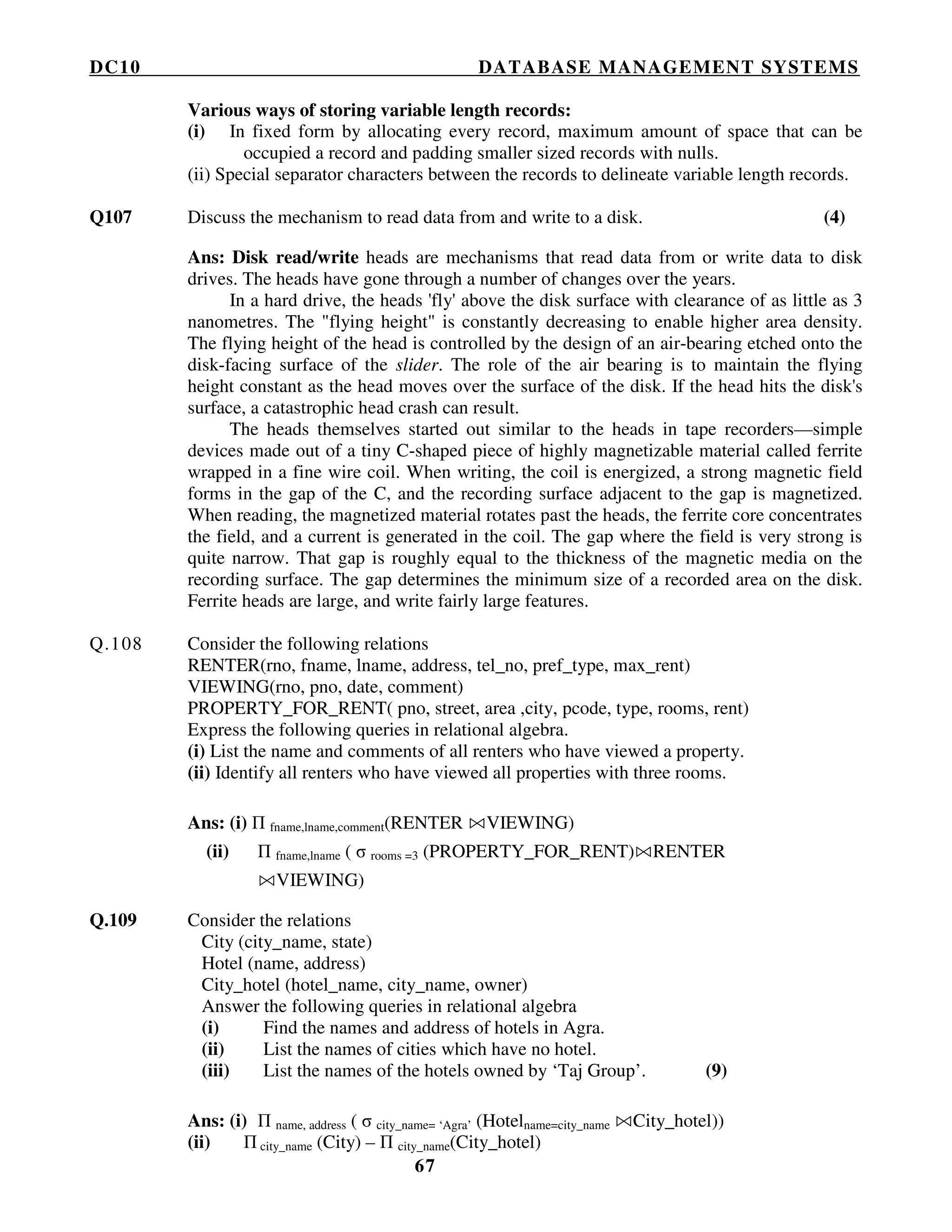 DC10 DATABASE MANAGEMENT SYSTEMS
67
Various ways of storing variable length records:
(i) In fixed form by allocating every record, maximum amount of space that can be
occupied a record and padding smaller sized records with nulls.
(ii) Special separator characters between the records to delineate variable length records.
Q107 Discuss the mechanism to read data from and write to a disk. (4)
Ans: Disk read/write heads are mechanisms that read data from or write data to disk
drives. The heads have gone through a number of changes over the years.
In a hard drive, the heads 'fly' above the disk surface with clearance of as little as 3
nanometres. The "flying height" is constantly decreasing to enable higher area density.
The flying height of the head is controlled by the design of an air-bearing etched onto the
disk-facing surface of the slider. The role of the air bearing is to maintain the flying
height constant as the head moves over the surface of the disk. If the head hits the disk's
surface, a catastrophic head crash can result.
The heads themselves started out similar to the heads in tape recorders—simple
devices made out of a tiny C-shaped piece of highly magnetizable material called ferrite
wrapped in a fine wire coil. When writing, the coil is energized, a strong magnetic field
forms in the gap of the C, and the recording surface adjacent to the gap is magnetized.
When reading, the magnetized material rotates past the heads, the ferrite core concentrates
the field, and a current is generated in the coil. The gap where the field is very strong is
quite narrow. That gap is roughly equal to the thickness of the magnetic media on the
recording surface. The gap determines the minimum size of a recorded area on the disk.
Ferrite heads are large, and write fairly large features.
Q.108 Consider the following relations
RENTER(rno, fname, lname, address, tel_no, pref_type, max_rent)
VIEWING(rno, pno, date, comment)
PROPERTY_FOR_RENT( pno, street, area ,city, pcode, type, rooms, rent)
Express the following queries in relational algebra.
(i) List the name and comments of all renters who have viewed a property.
(ii) Identify all renters who have viewed all properties with three rooms.
Ans: (i) Π fname,lname,comment(RENTER VIEWING)
(ii) Π fname,lname ( σ rooms =3 (PROPERTY_FOR_RENT) RENTER
VIEWING)
Q.109 Consider the relations
City (city_name, state)
Hotel (name, address)
City_hotel (hotel_name, city_name, owner)
Answer the following queries in relational algebra
(i) Find the names and address of hotels in Agra.
(ii) List the names of cities which have no hotel.
(iii) List the names of the hotels owned by ‘Taj Group’. (9)
Ans: (i) Π name, address ( σ city_name= ‘Agra’ (Hotelname=city_name City_hotel))
(ii) Π city_name (City) – Π city_name(City_hotel)
 