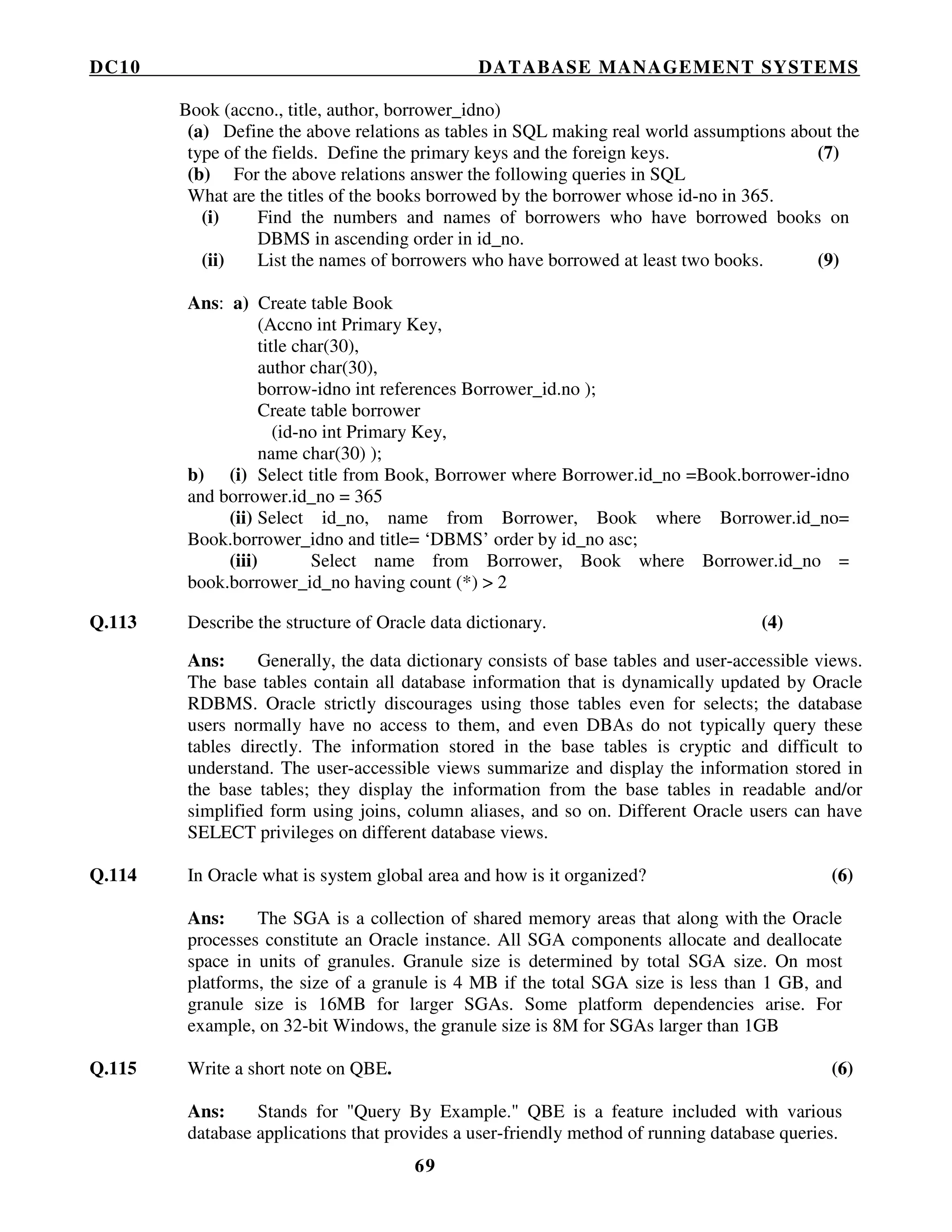 DC10 DATABASE MANAGEMENT SYSTEMS
69
Book (accno., title, author, borrower_idno)
(a) Define the above relations as tables in SQL making real world assumptions about the
type of the fields. Define the primary keys and the foreign keys. (7)
(b) For the above relations answer the following queries in SQL
What are the titles of the books borrowed by the borrower whose id-no in 365.
(i) Find the numbers and names of borrowers who have borrowed books on
DBMS in ascending order in id_no.
(ii) List the names of borrowers who have borrowed at least two books. (9)
Ans: a) Create table Book
(Accno int Primary Key,
title char(30),
author char(30),
borrow-idno int references Borrower_id.no );
Create table borrower
(id-no int Primary Key,
name char(30) );
b) (i) Select title from Book, Borrower where Borrower.id_no =Book.borrower-idno
and borrower.id_no = 365
(ii) Select id_no, name from Borrower, Book where Borrower.id_no=
Book.borrower_idno and title= ‘DBMS’ order by id_no asc;
(iii) Select name from Borrower, Book where Borrower.id_no =
book.borrower_id_no having count (*) > 2
Q.113 Describe the structure of Oracle data dictionary. (4)
Ans: Generally, the data dictionary consists of base tables and user-accessible views.
The base tables contain all database information that is dynamically updated by Oracle
RDBMS. Oracle strictly discourages using those tables even for selects; the database
users normally have no access to them, and even DBAs do not typically query these
tables directly. The information stored in the base tables is cryptic and difficult to
understand. The user-accessible views summarize and display the information stored in
the base tables; they display the information from the base tables in readable and/or
simplified form using joins, column aliases, and so on. Different Oracle users can have
SELECT privileges on different database views.
Q.114 In Oracle what is system global area and how is it organized? (6)
Ans: The SGA is a collection of shared memory areas that along with the Oracle
processes constitute an Oracle instance. All SGA components allocate and deallocate
space in units of granules. Granule size is determined by total SGA size. On most
platforms, the size of a granule is 4 MB if the total SGA size is less than 1 GB, and
granule size is 16MB for larger SGAs. Some platform dependencies arise. For
example, on 32-bit Windows, the granule size is 8M for SGAs larger than 1GB
Q.115 Write a short note on QBE. (6)
Ans: Stands for "Query By Example." QBE is a feature included with various
database applications that provides a user-friendly method of running database queries.
 