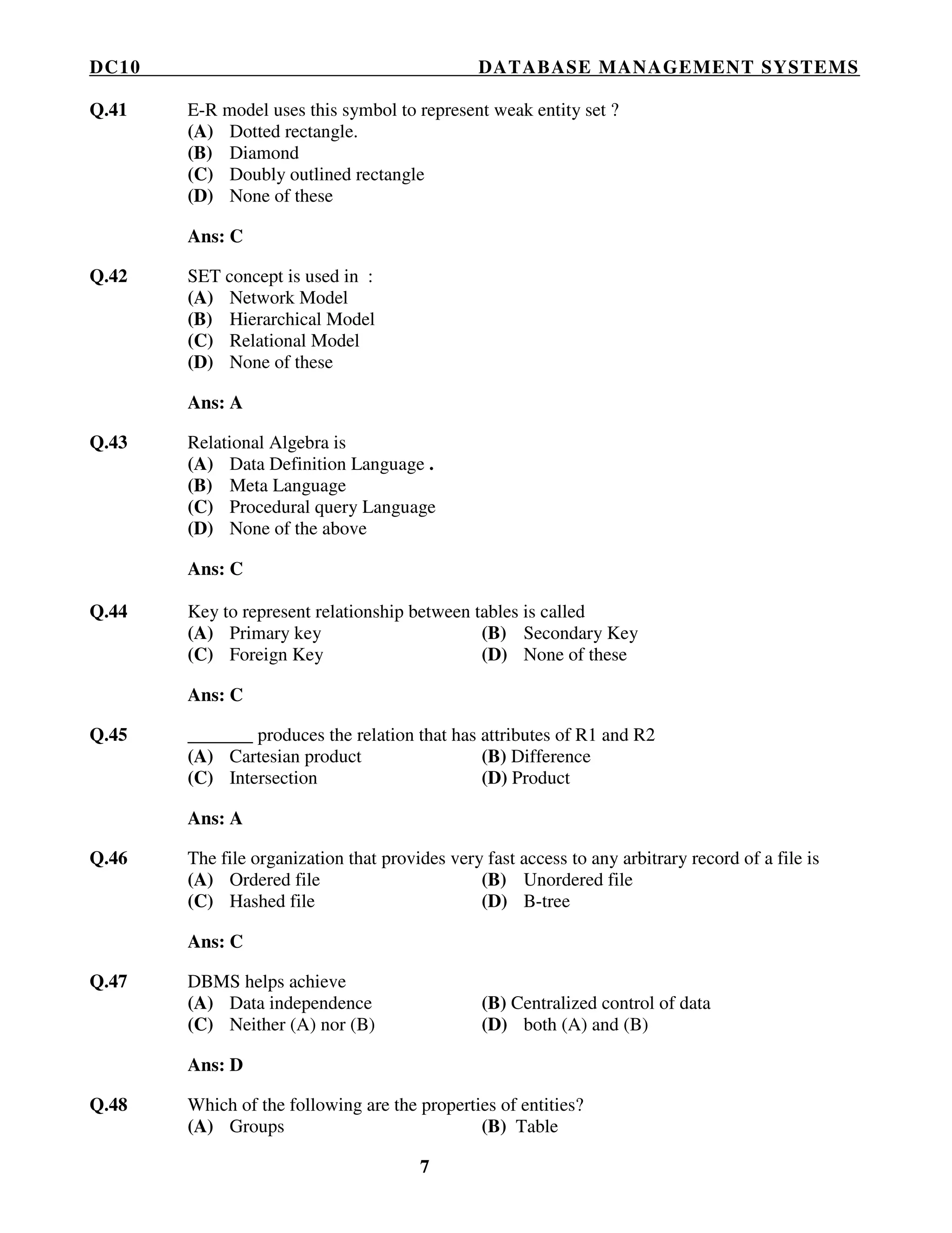 DC10 DATABASE MANAGEMENT SYSTEMS
7
Q.41 E-R model uses this symbol to represent weak entity set ?
(A) Dotted rectangle.
(B) Diamond
(C) Doubly outlined rectangle
(D) None of these
Ans: C
Q.42 SET concept is used in :
(A) Network Model
(B) Hierarchical Model
(C) Relational Model
(D) None of these
Ans: A
Q.43 Relational Algebra is
(A) Data Definition Language .
(B) Meta Language
(C) Procedural query Language
(D) None of the above
Ans: C
Q.44 Key to represent relationship between tables is called
(A) Primary key (B) Secondary Key
(C) Foreign Key (D) None of these
Ans: C
Q.45 _______ produces the relation that has attributes of R1 and R2
(A) Cartesian product (B) Difference
(C) Intersection (D) Product
Ans: A
Q.46 The file organization that provides very fast access to any arbitrary record of a file is
(A) Ordered file (B) Unordered file
(C) Hashed file (D) B-tree
Ans: C
Q.47 DBMS helps achieve
(A) Data independence (B) Centralized control of data
(C) Neither (A) nor (B) (D) both (A) and (B)
Ans: D
Q.48 Which of the following are the properties of entities?
(A) Groups (B) Table
 