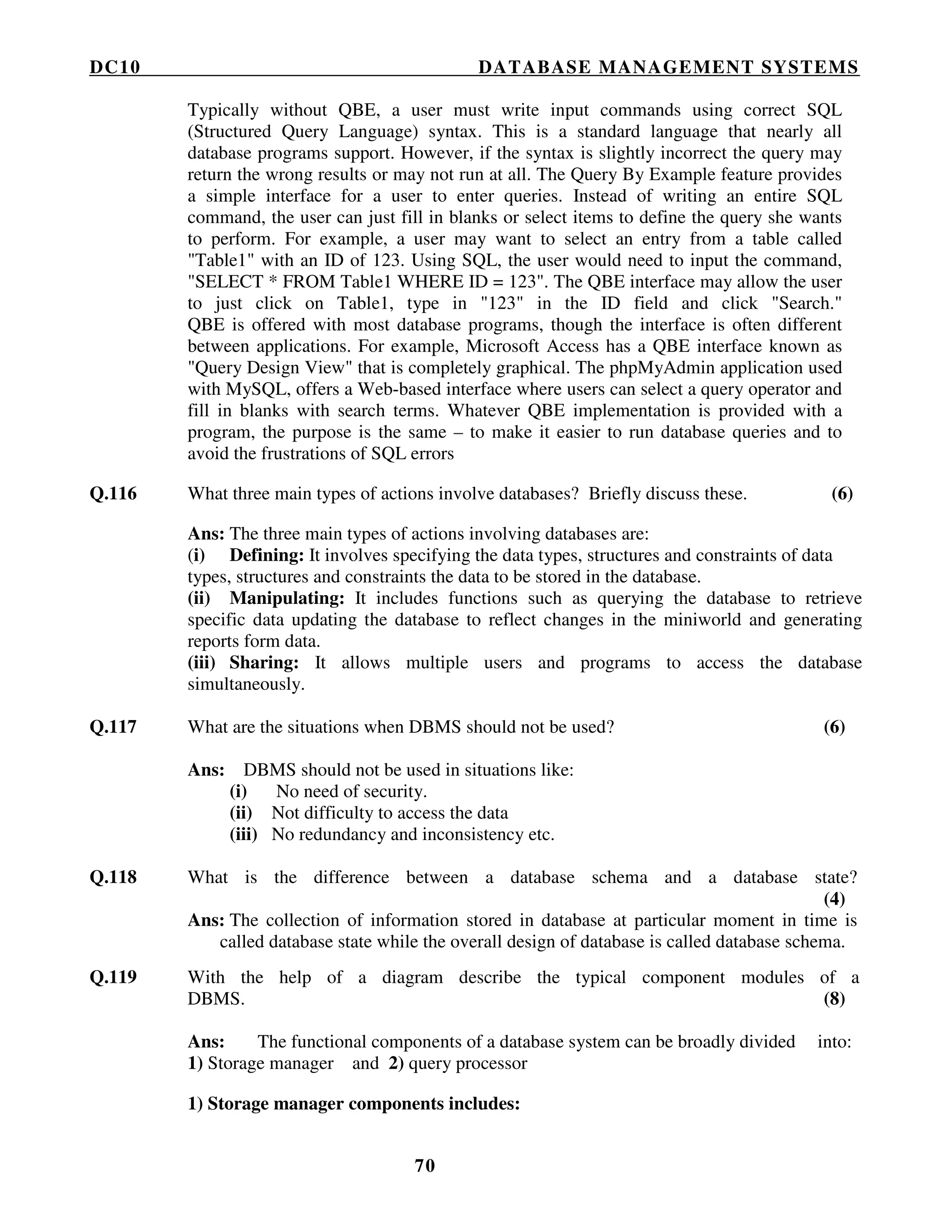 DC10 DATABASE MANAGEMENT SYSTEMS
70
Typically without QBE, a user must write input commands using correct SQL
(Structured Query Language) syntax. This is a standard language that nearly all
database programs support. However, if the syntax is slightly incorrect the query may
return the wrong results or may not run at all. The Query By Example feature provides
a simple interface for a user to enter queries. Instead of writing an entire SQL
command, the user can just fill in blanks or select items to define the query she wants
to perform. For example, a user may want to select an entry from a table called
"Table1" with an ID of 123. Using SQL, the user would need to input the command,
"SELECT * FROM Table1 WHERE ID = 123". The QBE interface may allow the user
to just click on Table1, type in "123" in the ID field and click "Search."
QBE is offered with most database programs, though the interface is often different
between applications. For example, Microsoft Access has a QBE interface known as
"Query Design View" that is completely graphical. The phpMyAdmin application used
with MySQL, offers a Web-based interface where users can select a query operator and
fill in blanks with search terms. Whatever QBE implementation is provided with a
program, the purpose is the same – to make it easier to run database queries and to
avoid the frustrations of SQL errors
Q.116 What three main types of actions involve databases? Briefly discuss these. (6)
Ans: The three main types of actions involving databases are:
(i) Defining: It involves specifying the data types, structures and constraints of data
types, structures and constraints the data to be stored in the database.
(ii) Manipulating: It includes functions such as querying the database to retrieve
specific data updating the database to reflect changes in the miniworld and generating
reports form data.
(iii) Sharing: It allows multiple users and programs to access the database
simultaneously.
Q.117 What are the situations when DBMS should not be used? (6)
Ans: DBMS should not be used in situations like:
(i) No need of security.
(ii) Not difficulty to access the data
(iii) No redundancy and inconsistency etc.
Q.118 What is the difference between a database schema and a database state?
(4)
Ans: The collection of information stored in database at particular moment in time is
called database state while the overall design of database is called database schema.
Q.119 With the help of a diagram describe the typical component modules of a
DBMS. (8)
Ans: The functional components of a database system can be broadly divided into:
1) Storage manager and 2) query processor
1) Storage manager components includes:
 