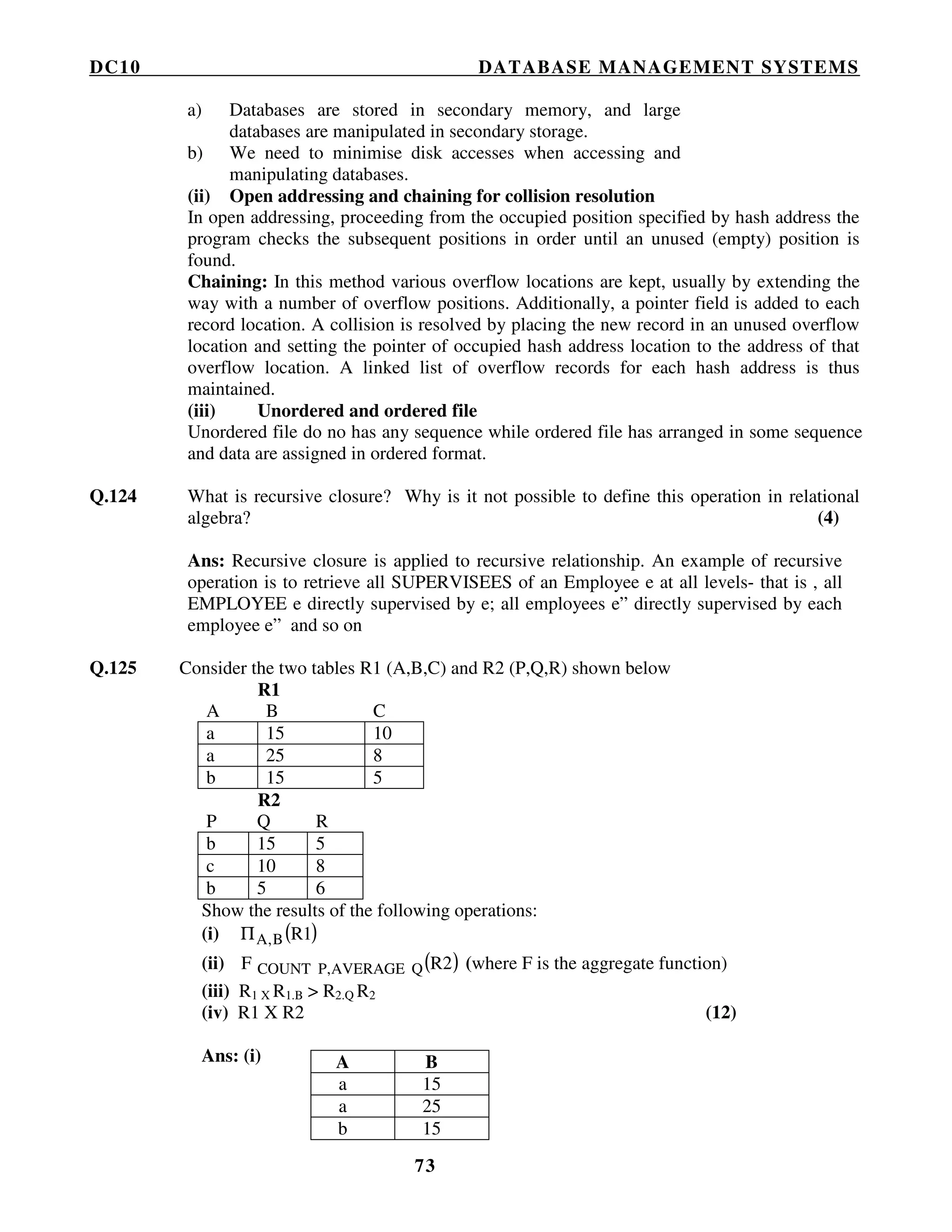 DC10 DATABASE MANAGEMENT SYSTEMS
73
a) Databases are stored in secondary memory, and large
databases are manipulated in secondary storage.
b) We need to minimise disk accesses when accessing and
manipulating databases.
(ii) Open addressing and chaining for collision resolution
In open addressing, proceeding from the occupied position specified by hash address the
program checks the subsequent positions in order until an unused (empty) position is
found.
Chaining: In this method various overflow locations are kept, usually by extending the
way with a number of overflow positions. Additionally, a pointer field is added to each
record location. A collision is resolved by placing the new record in an unused overflow
location and setting the pointer of occupied hash address location to the address of that
overflow location. A linked list of overflow records for each hash address is thus
maintained.
(iii) Unordered and ordered file
Unordered file do no has any sequence while ordered file has arranged in some sequence
and data are assigned in ordered format.
Q.124 What is recursive closure? Why is it not possible to define this operation in relational
algebra? (4)
Ans: Recursive closure is applied to recursive relationship. An example of recursive
operation is to retrieve all SUPERVISEES of an Employee e at all levels- that is , all
EMPLOYEE e directly supervised by e; all employees e” directly supervised by each
employee e” and so on
Q.125 Consider the two tables R1 (A,B,C) and R2 (P,Q,R) shown below
R1
A B C
a 15 10
a 25 8
b 15 5
R2
P Q R
b 15 5
c 10 8
b 5 6
Show the results of the following operations:
(i) ( )1RB,AΠ
(ii) ( )R2F QAVERAGEP,COUNT (where F is the aggregate function)
(iii) R1 X R1.B > R2.Q R2
(iv) R1 X R2 (12)
Ans: (i) A B
a 15
a 25
b 15
 