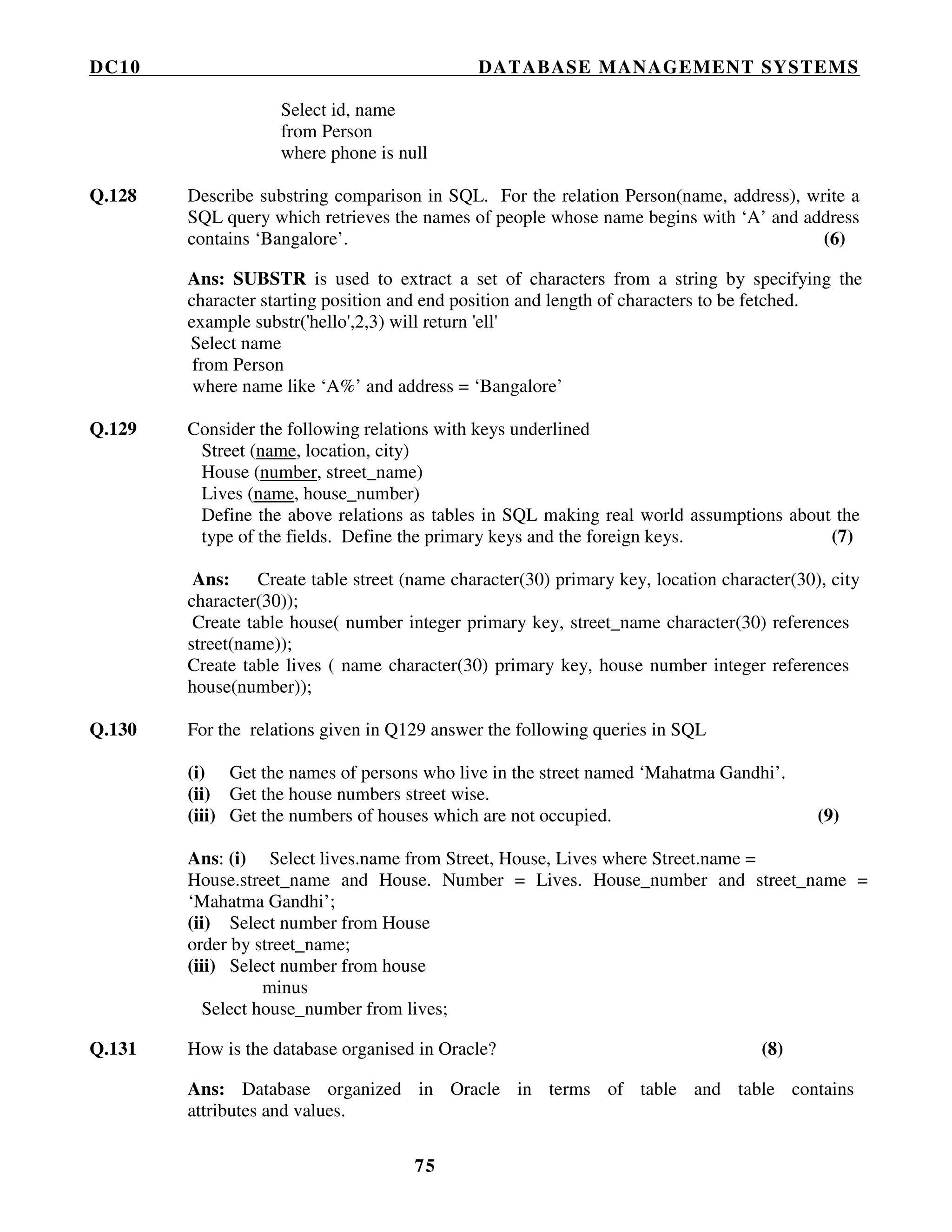 DC10 DATABASE MANAGEMENT SYSTEMS
75
Select id, name
from Person
where phone is null
Q.128 Describe substring comparison in SQL. For the relation Person(name, address), write a
SQL query which retrieves the names of people whose name begins with ‘A’ and address
contains ‘Bangalore’. (6)
Ans: SUBSTR is used to extract a set of characters from a string by specifying the
character starting position and end position and length of characters to be fetched.
example substr('hello',2,3) will return 'ell'
Select name
from Person
where name like ‘A%’ and address = ‘Bangalore’
Q.129 Consider the following relations with keys underlined
Street (name, location, city)
House (number, street_name)
Lives (name, house_number)
Define the above relations as tables in SQL making real world assumptions about the
type of the fields. Define the primary keys and the foreign keys. (7)
Ans: Create table street (name character(30) primary key, location character(30), city
character(30));
Create table house( number integer primary key, street_name character(30) references
street(name));
Create table lives ( name character(30) primary key, house number integer references
house(number));
Q.130 For the relations given in Q129 answer the following queries in SQL
(i) Get the names of persons who live in the street named ‘Mahatma Gandhi’.
(ii) Get the house numbers street wise.
(iii) Get the numbers of houses which are not occupied. (9)
Ans: (i) Select lives.name from Street, House, Lives where Street.name =
House.street_name and House. Number = Lives. House_number and street_name =
‘Mahatma Gandhi’;
(ii) Select number from House
order by street_name;
(iii) Select number from house
minus
Select house_number from lives;
Q.131 How is the database organised in Oracle? (8)
Ans: Database organized in Oracle in terms of table and table contains
attributes and values.
 