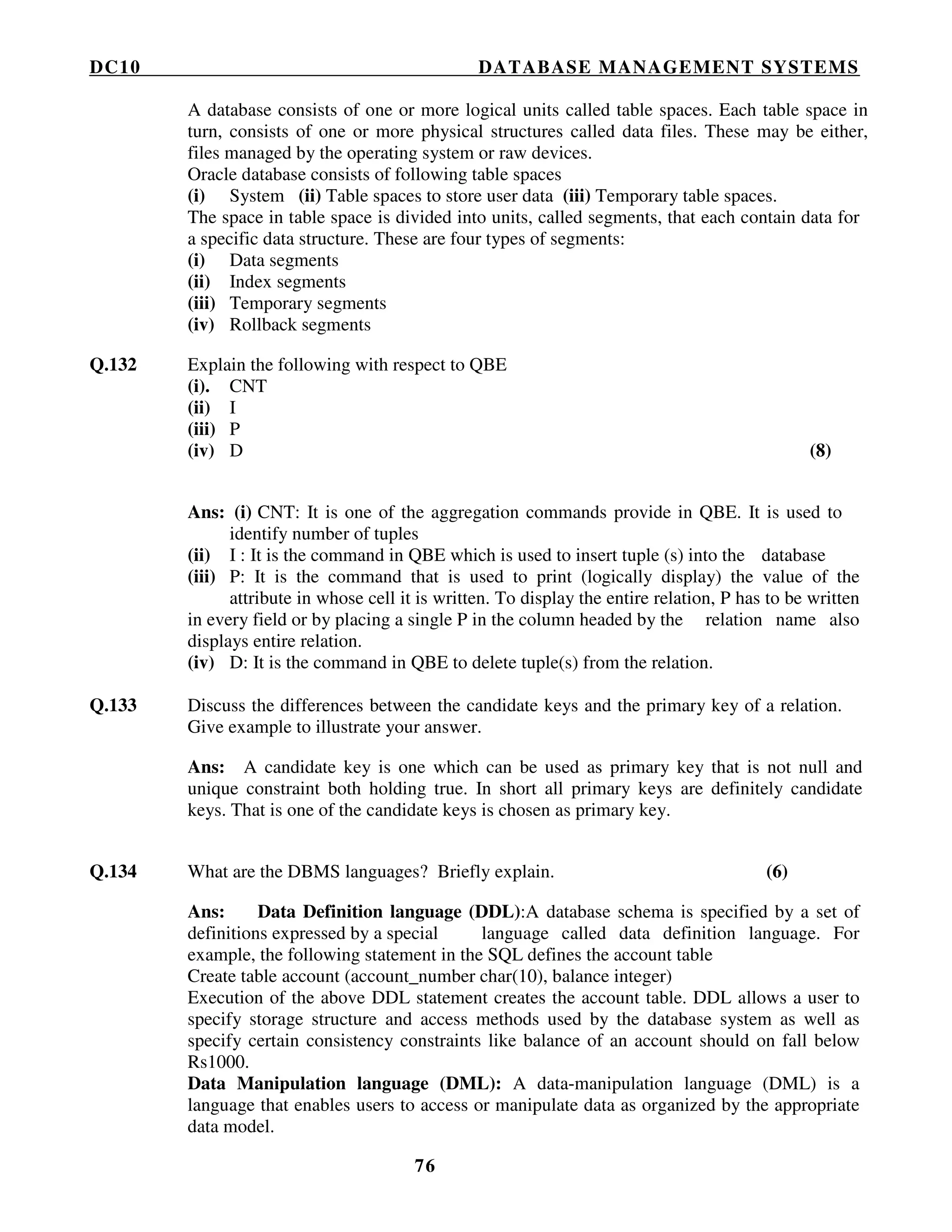 DC10 DATABASE MANAGEMENT SYSTEMS
76
A database consists of one or more logical units called table spaces. Each table space in
turn, consists of one or more physical structures called data files. These may be either,
files managed by the operating system or raw devices.
Oracle database consists of following table spaces
(i) System (ii) Table spaces to store user data (iii) Temporary table spaces.
The space in table space is divided into units, called segments, that each contain data for
a specific data structure. These are four types of segments:
(i) Data segments
(ii) Index segments
(iii) Temporary segments
(iv) Rollback segments
Q.132 Explain the following with respect to QBE
(i). CNT
(ii) I
(iii) P
(iv) D (8)
Ans: (i) CNT: It is one of the aggregation commands provide in QBE. It is used to
identify number of tuples
(ii) I : It is the command in QBE which is used to insert tuple (s) into the database
(iii) P: It is the command that is used to print (logically display) the value of the
attribute in whose cell it is written. To display the entire relation, P has to be written
in every field or by placing a single P in the column headed by the relation name also
displays entire relation.
(iv) D: It is the command in QBE to delete tuple(s) from the relation.
Q.133 Discuss the differences between the candidate keys and the primary key of a relation.
Give example to illustrate your answer.
Ans: A candidate key is one which can be used as primary key that is not null and
unique constraint both holding true. In short all primary keys are definitely candidate
keys. That is one of the candidate keys is chosen as primary key.
Q.134 What are the DBMS languages? Briefly explain. (6)
Ans: Data Definition language (DDL):A database schema is specified by a set of
definitions expressed by a special language called data definition language. For
example, the following statement in the SQL defines the account table
Create table account (account_number char(10), balance integer)
Execution of the above DDL statement creates the account table. DDL allows a user to
specify storage structure and access methods used by the database system as well as
specify certain consistency constraints like balance of an account should on fall below
Rs1000.
Data Manipulation language (DML): A data-manipulation language (DML) is a
language that enables users to access or manipulate data as organized by the appropriate
data model.
 