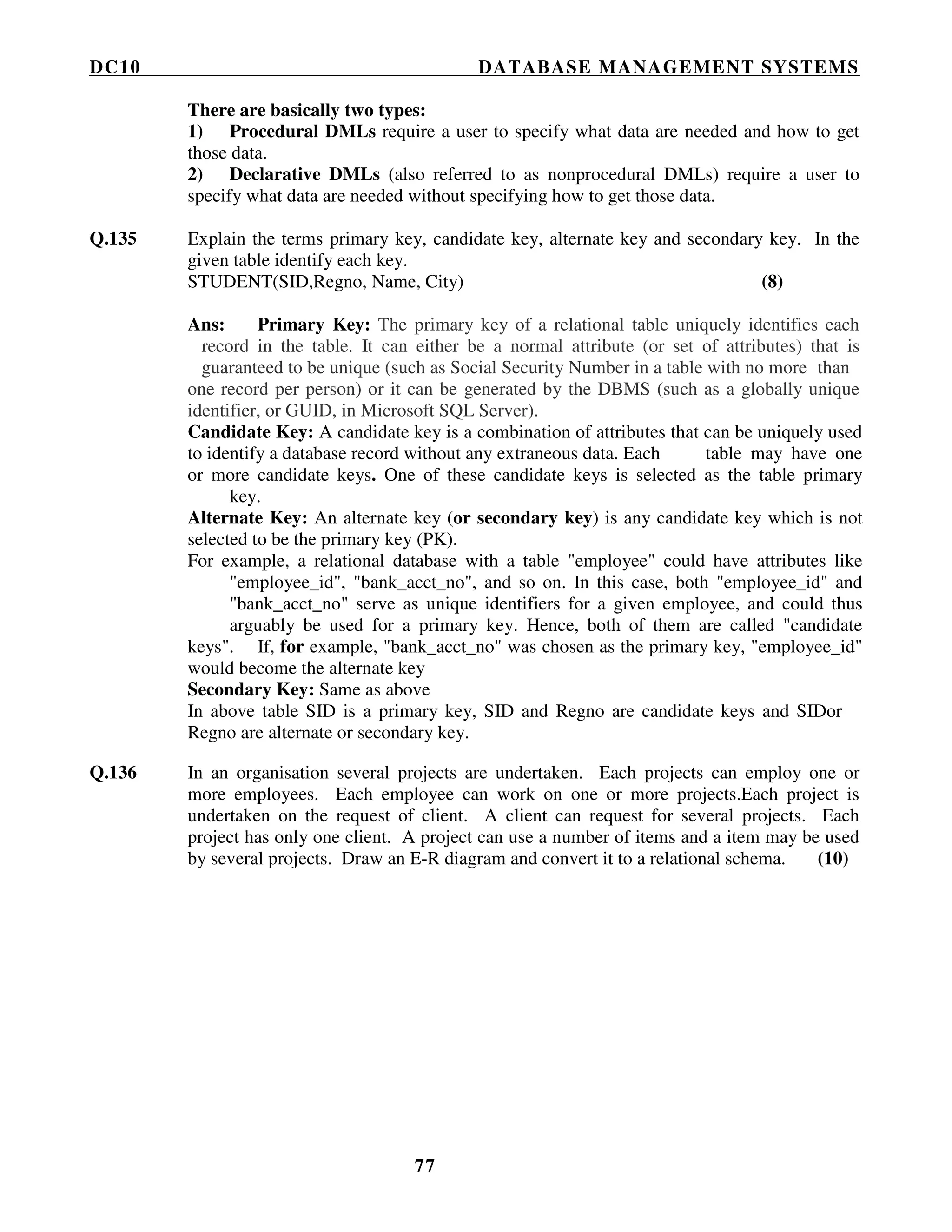 DC10 DATABASE MANAGEMENT SYSTEMS
77
There are basically two types:
1) Procedural DMLs require a user to specify what data are needed and how to get
those data.
2) Declarative DMLs (also referred to as nonprocedural DMLs) require a user to
specify what data are needed without specifying how to get those data.
Q.135 Explain the terms primary key, candidate key, alternate key and secondary key. In the
given table identify each key.
STUDENT(SID,Regno, Name, City) (8)
Ans: Primary Key: The primary key of a relational table uniquely identifies each
record in the table. It can either be a normal attribute (or set of attributes) that is
guaranteed to be unique (such as Social Security Number in a table with no more than
one record per person) or it can be generated by the DBMS (such as a globally unique
identifier, or GUID, in Microsoft SQL Server).
Candidate Key: A candidate key is a combination of attributes that can be uniquely used
to identify a database record without any extraneous data. Each table may have one
or more candidate keys. One of these candidate keys is selected as the table primary
key.
Alternate Key: An alternate key (or secondary key) is any candidate key which is not
selected to be the primary key (PK).
For example, a relational database with a table "employee" could have attributes like
"employee_id", "bank_acct_no", and so on. In this case, both "employee_id" and
"bank_acct_no" serve as unique identifiers for a given employee, and could thus
arguably be used for a primary key. Hence, both of them are called "candidate
keys". If, for example, "bank_acct_no" was chosen as the primary key, "employee_id"
would become the alternate key
Secondary Key: Same as above
In above table SID is a primary key, SID and Regno are candidate keys and SIDor
Regno are alternate or secondary key.
Q.136 In an organisation several projects are undertaken. Each projects can employ one or
more employees. Each employee can work on one or more projects.Each project is
undertaken on the request of client. A client can request for several projects. Each
project has only one client. A project can use a number of items and a item may be used
by several projects. Draw an E-R diagram and convert it to a relational schema. (10)
 